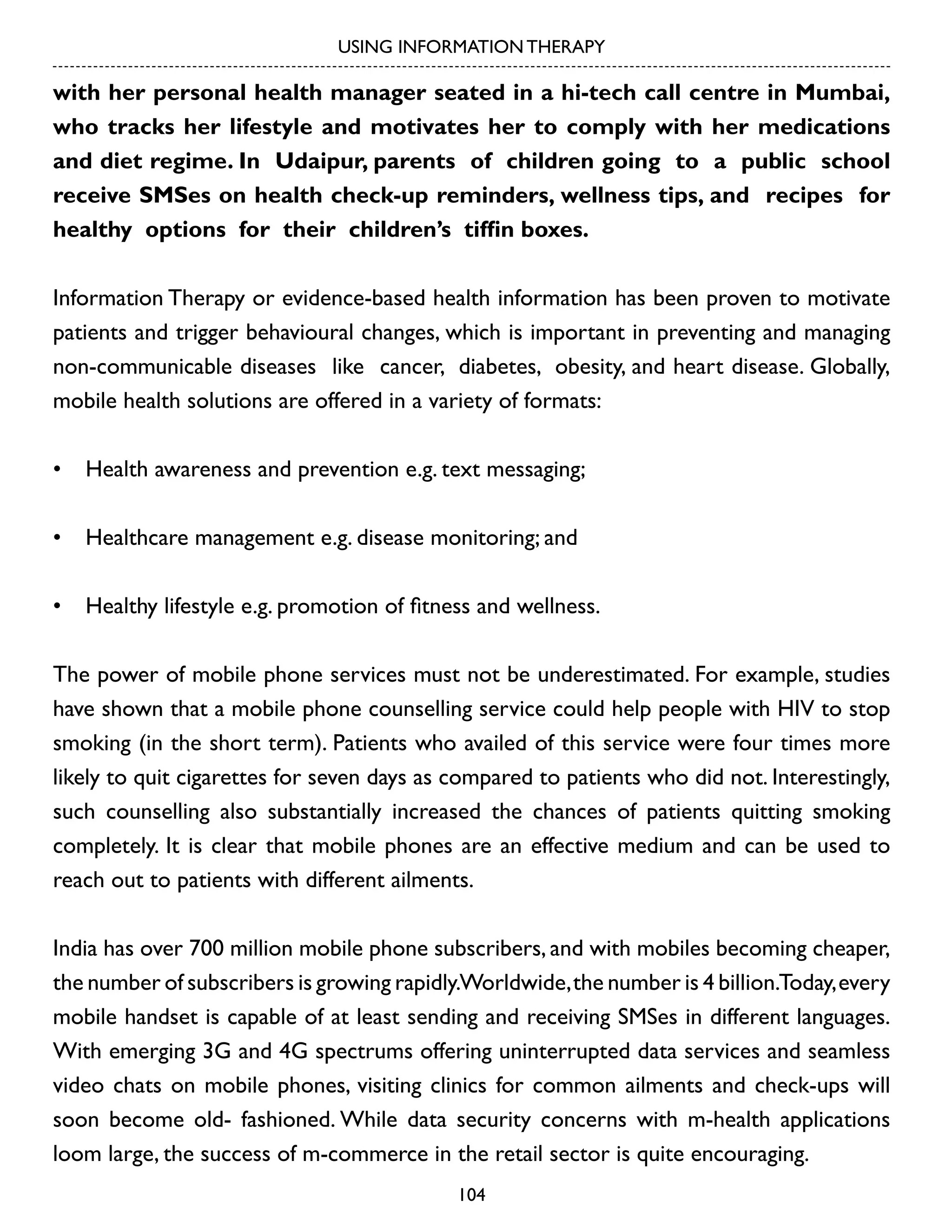 USING INFORMATION THERAPY

with her personal health manager seated in a hi-tech call centre in Mumbai,
who tracks her lifestyle and motivates her to comply with her medications
and diet regime. In Udaipur, parents of children going to a public school
receive SMSes on health check-up reminders, wellness tips, and recipes for
healthy options for their children’s tiffin boxes.
Information Therapy or evidence-based health information has been proven to motivate
patients and trigger behavioural changes, which is important in preventing and managing
non-communicable diseases like cancer, diabetes, obesity, and heart disease. Globally,
mobile health solutions are offered in a variety of formats:
•	 Health awareness and prevention e.g. text messaging;
•	 Healthcare management e.g. disease monitoring; and
•	 Healthy lifestyle e.g. promotion of fitness and wellness.
The power of mobile phone services must not be underestimated. For example, studies
have shown that a mobile phone counselling service could help people with HIV to stop
smoking (in the short term). Patients who availed of this service were four times more
likely to quit cigarettes for seven days as compared to patients who did not. Interestingly,
such counselling also substantially increased the chances of patients quitting smoking
completely. It is clear that mobile phones are an effective medium and can be used to
reach out to patients with different ailments.
India has over 700 million mobile phone subscribers, and with mobiles becoming cheaper,
the number of subscribers is growing rapidly.Worldwide, the number is 4 billion.Today, every
mobile handset is capable of at least sending and receiving SMSes in different languages.
With emerging 3G and 4G spectrums offering uninterrupted data services and seamless
video chats on mobile phones, visiting clinics for common ailments and check-ups will
soon become old- fashioned. While data security concerns with m-health applications
loom large, the success of m-commerce in the retail sector is quite encouraging.
104

 