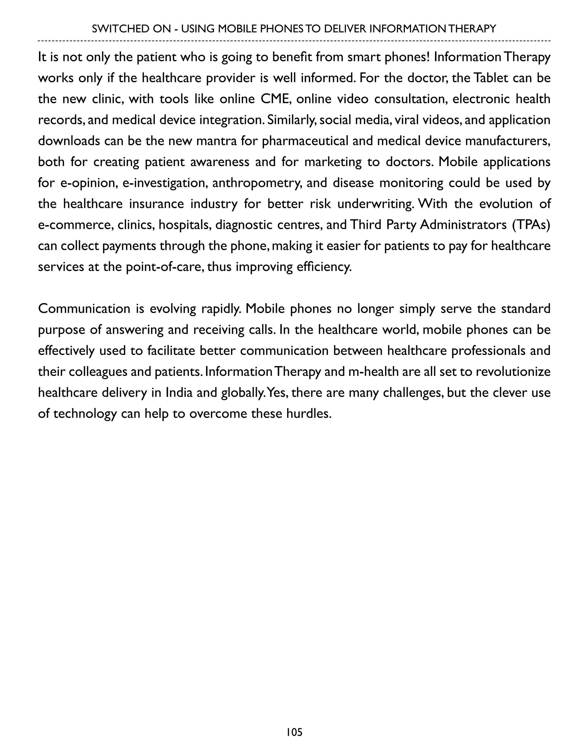 SWITCHED ON - USING MOBILE PHONES TO DELIVER INFORMATION THERAPY

It is not only the patient who is going to benefit from smart phones! Information Therapy
works only if the healthcare provider is well informed. For the doctor, the Tablet can be
the new clinic, with tools like online CME, online video consultation, electronic health
records, and medical device integration. Similarly, social media, viral videos, and application
downloads can be the new mantra for pharmaceutical and medical device manufacturers,
both for creating patient awareness and for marketing to doctors. Mobile applications
for e-opinion, e-investigation, anthropometry, and disease monitoring could be used by
the healthcare insurance industry for better risk underwriting. With the evolution of
e-commerce, clinics, hospitals, diagnostic centres, and Third Party Administrators (TPAs)
can collect payments through the phone, making it easier for patients to pay for healthcare
services at the point-of-care, thus improving efficiency.
Communication is evolving rapidly. Mobile phones no longer simply serve the standard
purpose of answering and receiving calls. In the healthcare world, mobile phones can be
effectively used to facilitate better communication between healthcare professionals and
their colleagues and patients. Information Therapy and m-health are all set to revolutionize
healthcare delivery in India and globally. Yes, there are many challenges, but the clever use
of technology can help to overcome these hurdles.

105

 