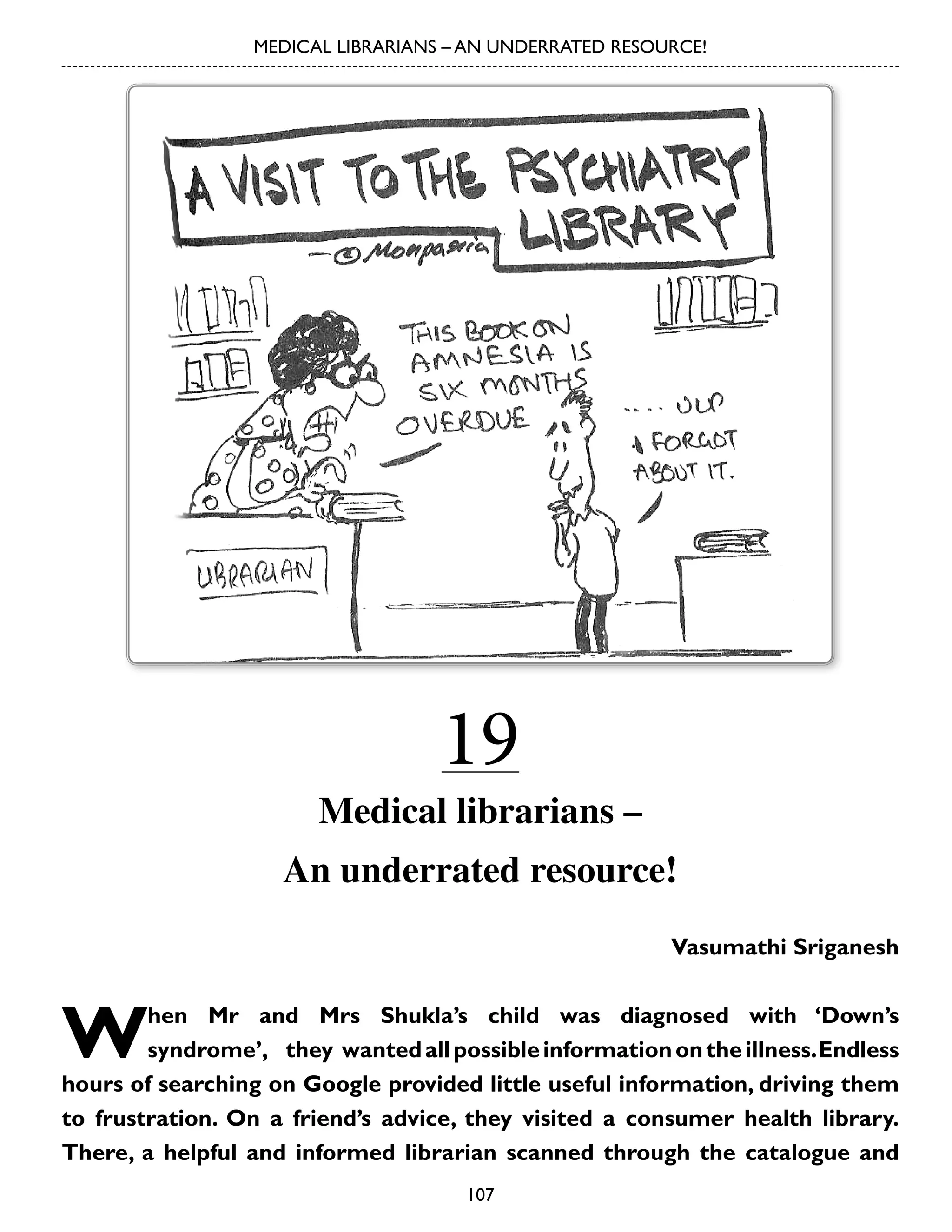 MEDICAL LIBRARIANS – AN UNDERRATED RESOURCE!

19

Medical librarians –
An underrated resource!
Vasumathi Sriganesh

W

hen Mr and Mrs Shukla’s child was diagnosed with ‘Down’s
syndrome’,	 they	 wanted all possible information on the illness. Endless
hours of searching on Google provided little useful information, driving them
to frustration. On a friend’s advice, they visited a consumer health library.
There, a helpful and informed librarian scanned through the catalogue and
107

 