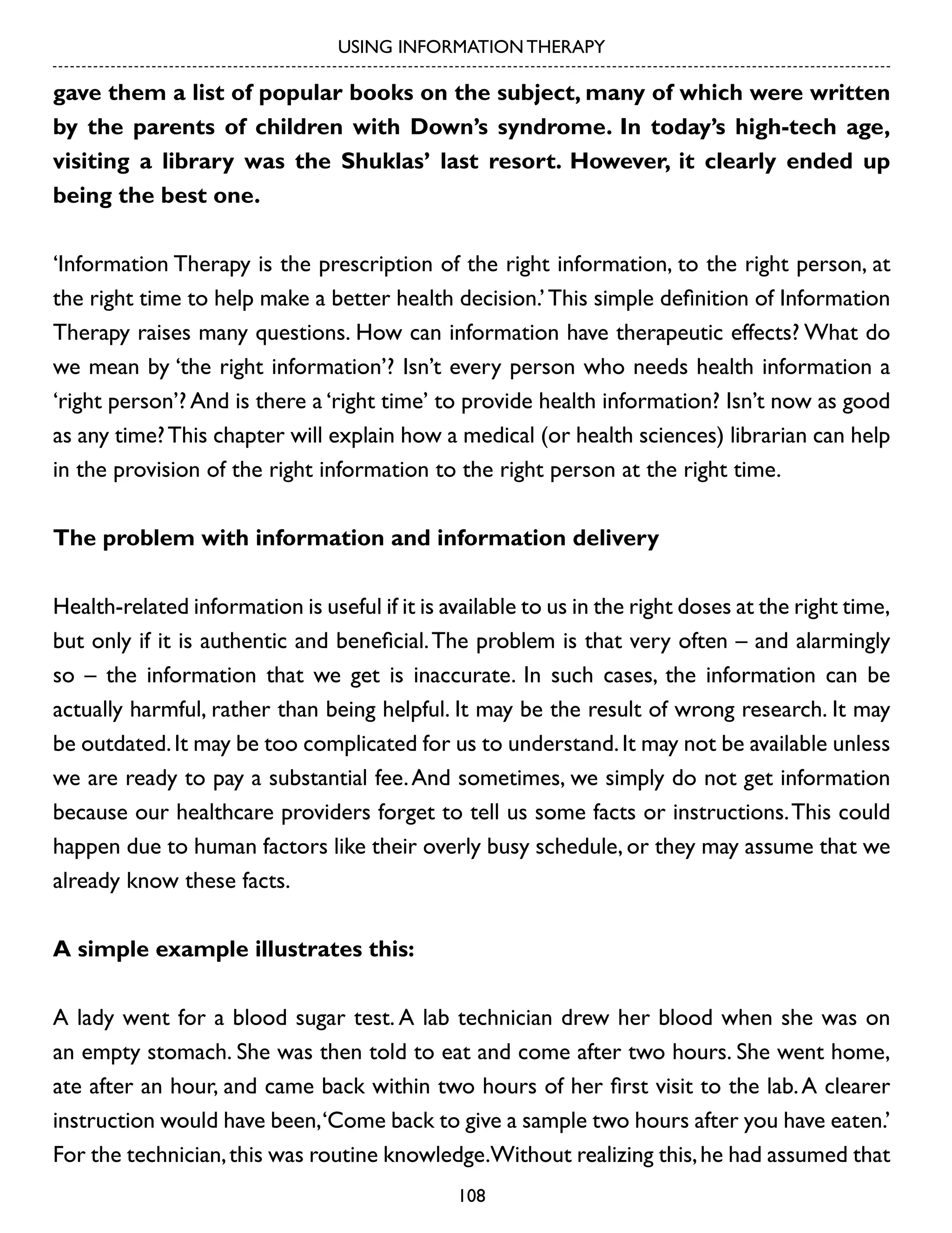 USING INFORMATION THERAPY

gave them a list of popular books on the subject, many of which were written
by the parents of children with Down’s syndrome. In today’s high-tech age,
visiting a library was the Shuklas’ last resort. However, it clearly ended up
being the best one.
‘Information Therapy is the prescription of the right information, to the right person, at
the right time to help make a better health decision.’ This simple definition of Information
Therapy raises many questions. How can information have therapeutic effects? What do
we mean by ‘the right information’? Isn’t every person who needs health information a
‘right person’? And is there a ‘right time’ to provide health information? Isn’t now as good
as any time? This chapter will explain how a medical (or health sciences) librarian can help
in the provision of the right information to the right person at the right time.
The problem with information and information delivery
Health-related information is useful if it is available to us in the right doses at the right time,
but only if it is authentic and beneficial. The problem is that very often – and alarmingly
so – the information that we get is inaccurate. In such cases, the information can be
actually harmful, rather than being helpful. It may be the result of wrong research. It may
be outdated. It may be too complicated for us to understand. It may not be available unless
we are ready to pay a substantial fee. And sometimes, we simply do not get information
because our healthcare providers forget to tell us some facts or instructions. This could
happen due to human factors like their overly busy schedule, or they may assume that we
already know these facts.
A simple example illustrates this:
A lady went for a blood sugar test. A lab technician drew her blood when she was on
an empty stomach. She was then told to eat and come after two hours. She went home,
ate after an hour, and came back within two hours of her first visit to the lab. A clearer
instruction would have been,‘Come back to give a sample two hours after you have eaten.’
For the technician, this was routine knowledge.Without realizing this, he had assumed that
108

 