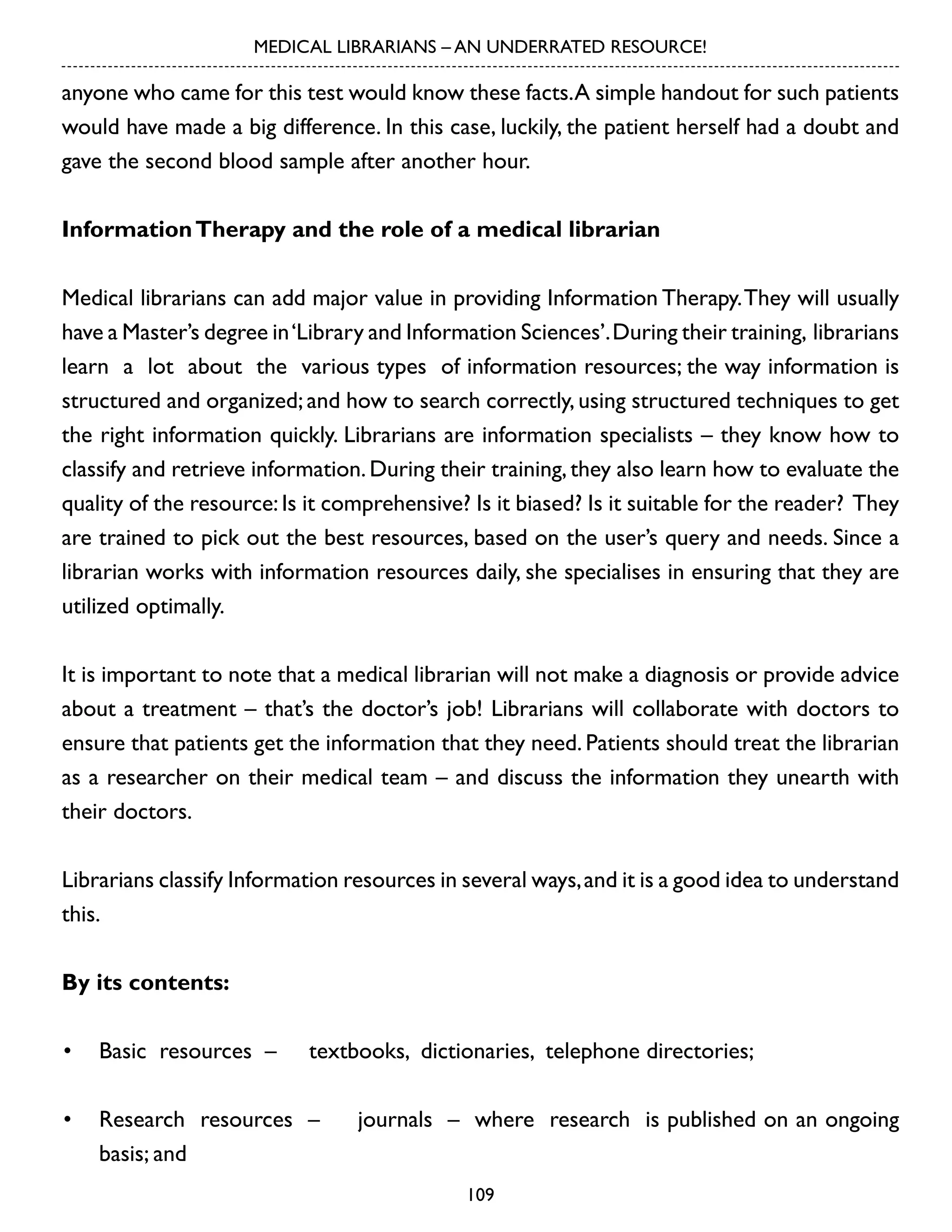 MEDICAL LIBRARIANS – AN UNDERRATED RESOURCE!

anyone who came for this test would know these facts. A simple handout for such patients
would have made a big difference. In this case, luckily, the patient herself had a doubt and
gave the second blood sample after another hour.
Information Therapy and the role of a medical librarian
Medical librarians can add major value in providing Information Therapy. They will usually
have a Master’s degree in ‘Library and Information Sciences’. During their training, librarians
learn a lot about the various types of information resources; the way information is
structured and organized; and how to search correctly, using structured techniques to get
the right information quickly. Librarians are information specialists – they know how to
classify and retrieve information. During their training, they also learn how to evaluate the
quality of the resource: Is it comprehensive? Is it biased? Is it suitable for the reader? They
are trained to pick out the best resources, based on the user’s query and needs. Since a
librarian works with information resources daily, she specialises in ensuring that they are
utilized optimally.
It is important to note that a medical librarian will not make a diagnosis or provide advice
about a treatment – that’s the doctor’s job! Librarians will collaborate with doctors to
ensure that patients get the information that they need. Patients should treat the librarian
as a researcher on their medical team – and discuss the information they unearth with
their doctors.
Librarians classify Information resources in several ways, and it is a good idea to understand
this.
By its contents:
•	 Basic resources –

textbooks, dictionaries, telephone directories;

•	 Research resources –
basis; and

journals – where research is published on an ongoing
109

 