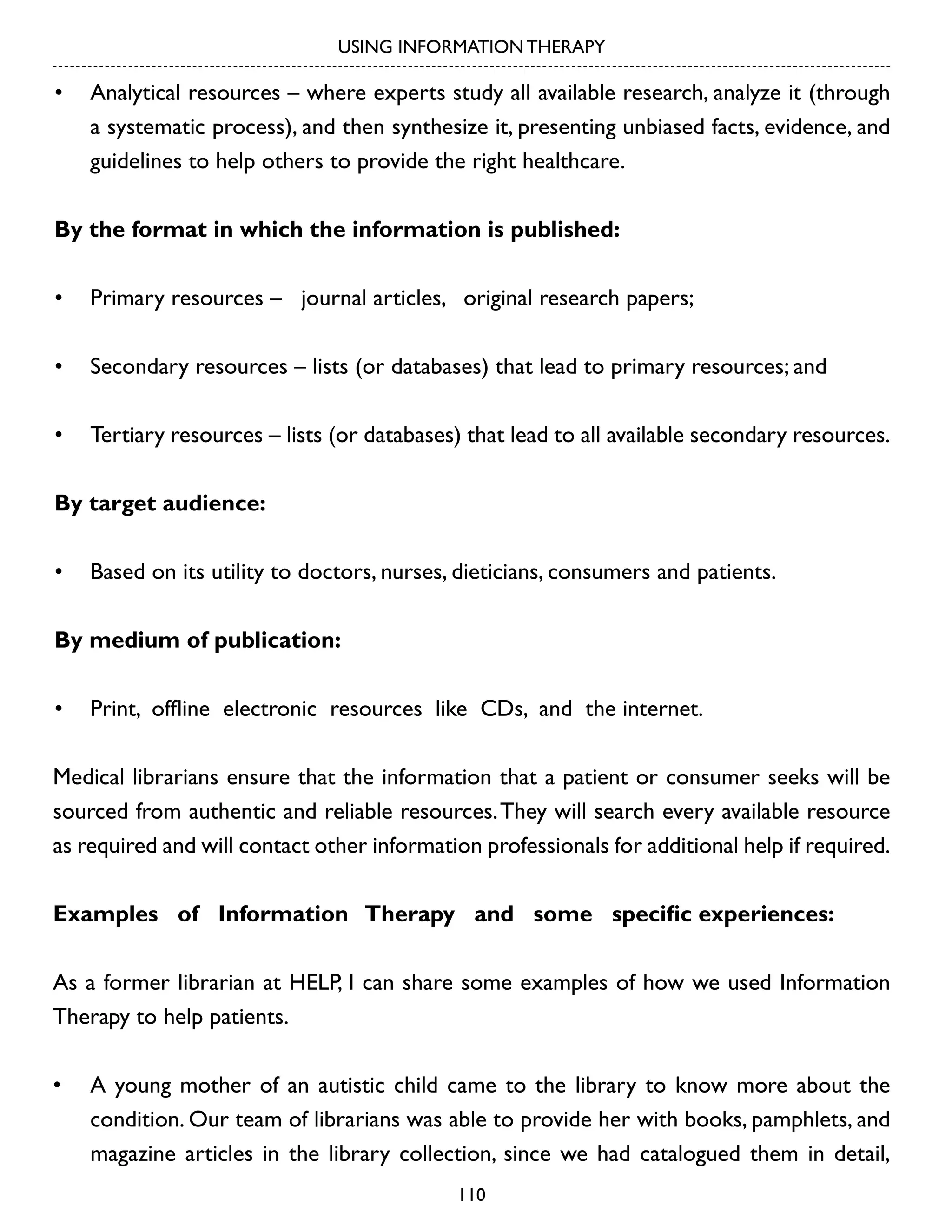 USING INFORMATION THERAPY

•	 Analytical resources – where experts study all available research, analyze it (through
a systematic process), and then synthesize it, presenting unbiased facts, evidence, and
guidelines to help others to provide the right healthcare.
By the format in which the information is published:
•	 Primary resources – journal articles, original research papers;
•	 Secondary resources – lists (or databases) that lead to primary resources; and
•	 Tertiary resources – lists (or databases) that lead to all available secondary resources.
By target audience:
•	 Based on its utility to doctors, nurses, dieticians, consumers and patients.
By medium of publication:
•	 Print, offline electronic resources like CDs, and the internet.
Medical librarians ensure that the information that a patient or consumer seeks will be
sourced from authentic and reliable resources. They will search every available resource
as required and will contact other information professionals for additional help if required.
Examples of Information Therapy and some specific experiences:
As a former librarian at HELP, I can share some examples of how we used Information
Therapy to help patients.
•	 A young mother of an autistic child came to the library to know more about the
condition. Our team of librarians was able to provide her with books, pamphlets, and
magazine articles in the library collection, since we had catalogued them in detail,
110

 