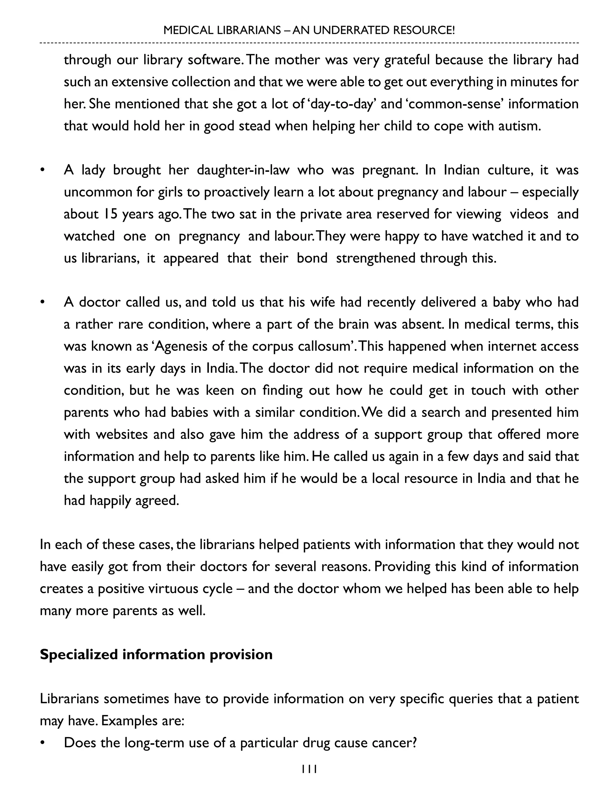 MEDICAL LIBRARIANS – AN UNDERRATED RESOURCE!

through our library software. The mother was very grateful because the library had
such an extensive collection and that we were able to get out everything in minutes for
her. She mentioned that she got a lot of ‘day-to-day’ and ‘common-sense’ information
that would hold her in good stead when helping her child to cope with autism.
•	 A lady brought her daughter-in-law who was pregnant. In Indian culture, it was
uncommon for girls to proactively learn a lot about pregnancy and labour – especially
about 15 years ago. The two sat in the private area reserved for viewing videos and
watched one on pregnancy and labour. They were happy to have watched it and to
us librarians, it appeared that their bond strengthened through this.
•	 A doctor called us, and told us that his wife had recently delivered a baby who had
a rather rare condition, where a part of the brain was absent. In medical terms, this
was known as ‘Agenesis of the corpus callosum’. This happened when internet access
was in its early days in India. The doctor did not require medical information on the
condition, but he was keen on finding out how he could get in touch with other
parents who had babies with a similar condition. We did a search and presented him
with websites and also gave him the address of a support group that offered more
information and help to parents like him. He called us again in a few days and said that
the support group had asked him if he would be a local resource in India and that he
had happily agreed.
In each of these cases, the librarians helped patients with information that they would not
have easily got from their doctors for several reasons. Providing this kind of information
creates a positive virtuous cycle – and the doctor whom we helped has been able to help
many more parents as well.
Specialized information provision
Librarians sometimes have to provide information on very specific queries that a patient
may have. Examples are:
•	 Does the long-term use of a particular drug cause cancer?
111

 