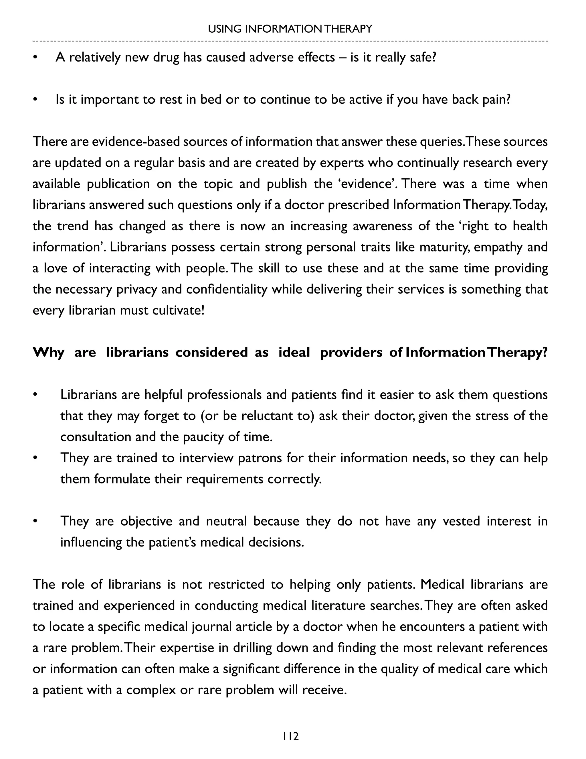 USING INFORMATION THERAPY

•	 A relatively new drug has caused adverse effects – is it really safe?
•	 Is it important to rest in bed or to continue to be active if you have back pain?
There are evidence-based sources of information that answer these queries.These sources
are updated on a regular basis and are created by experts who continually research every
available publication on the topic and publish the ‘evidence’. There was a time when
librarians answered such questions only if a doctor prescribed Information Therapy.Today,
the trend has changed as there is now an increasing awareness of the ‘right to health
information’. Librarians possess certain strong personal traits like maturity, empathy and
a love of interacting with people. The skill to use these and at the same time providing
the necessary privacy and confidentiality while delivering their services is something that
every librarian must cultivate!
Why are librarians considered as ideal providers of Information Therapy?
•	

•	

•	

Librarians are helpful professionals and patients find it easier to ask them questions
that they may forget to (or be reluctant to) ask their doctor, given the stress of the
consultation and the paucity of time.
They are trained to interview patrons for their information needs, so they can help
them formulate their requirements correctly.
They are objective and neutral because they do not have any vested interest in
influencing the patient’s medical decisions.

The role of librarians is not restricted to helping only patients. Medical librarians are
trained and experienced in conducting medical literature searches. They are often asked
to locate a specific medical journal article by a doctor when he encounters a patient with
a rare problem. Their expertise in drilling down and finding the most relevant references
or information can often make a significant difference in the quality of medical care which
a patient with a complex or rare problem will receive.
112

 