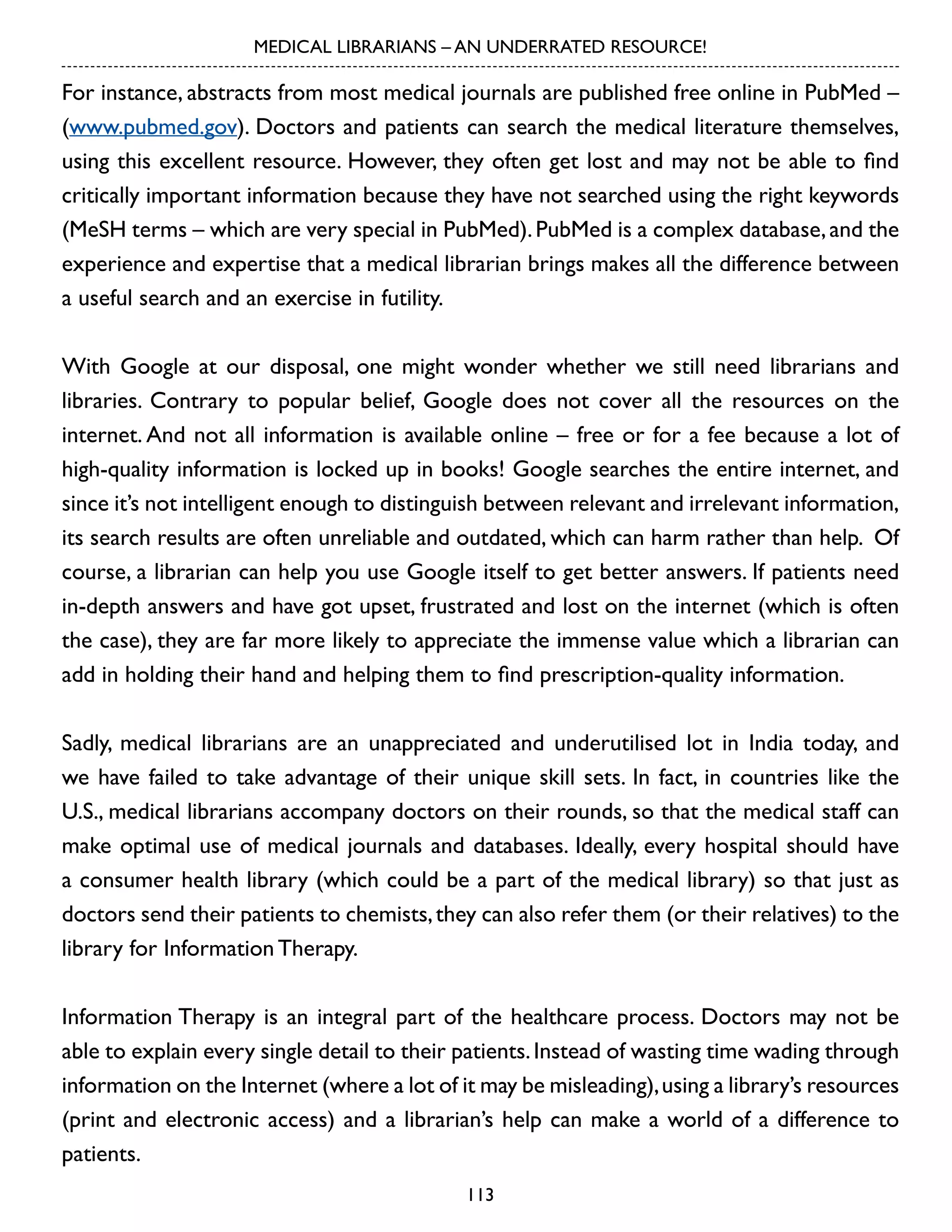 MEDICAL LIBRARIANS – AN UNDERRATED RESOURCE!

For instance, abstracts from most medical journals are published free online in PubMed –
(www.pubmed.gov). Doctors and patients can search the medical literature themselves,
using this excellent resource. However, they often get lost and may not be able to find
critically important information because they have not searched using the right keywords
(MeSH terms – which are very special in PubMed). PubMed is a complex database, and the
experience and expertise that a medical librarian brings makes all the difference between
a useful search and an exercise in futility.
With Google at our disposal, one might wonder whether we still need librarians and
libraries. Contrary to popular belief, Google does not cover all the resources on the
internet. And not all information is available online – free or for a fee because a lot of
high-quality information is locked up in books! Google searches the entire internet, and
since it’s not intelligent enough to distinguish between relevant and irrelevant information,
its search results are often unreliable and outdated, which can harm rather than help. Of
course, a librarian can help you use Google itself to get better answers. If patients need
in-depth answers and have got upset, frustrated and lost on the internet (which is often
the case), they are far more likely to appreciate the immense value which a librarian can
add in holding their hand and helping them to find prescription-quality information.
Sadly, medical librarians are an unappreciated and underutilised lot in India today, and
we have failed to take advantage of their unique skill sets. In fact, in countries like the
U.S., medical librarians accompany doctors on their rounds, so that the medical staff can
make optimal use of medical journals and databases. Ideally, every hospital should have
a consumer health library (which could be a part of the medical library) so that just as
doctors send their patients to chemists, they can also refer them (or their relatives) to the
library for Information Therapy.
Information Therapy is an integral part of the healthcare process. Doctors may not be
able to explain every single detail to their patients. Instead of wasting time wading through
information on the Internet (where a lot of it may be misleading), using a library’s resources
(print and electronic access) and a librarian’s help can make a world of a difference to
patients.
113

 
