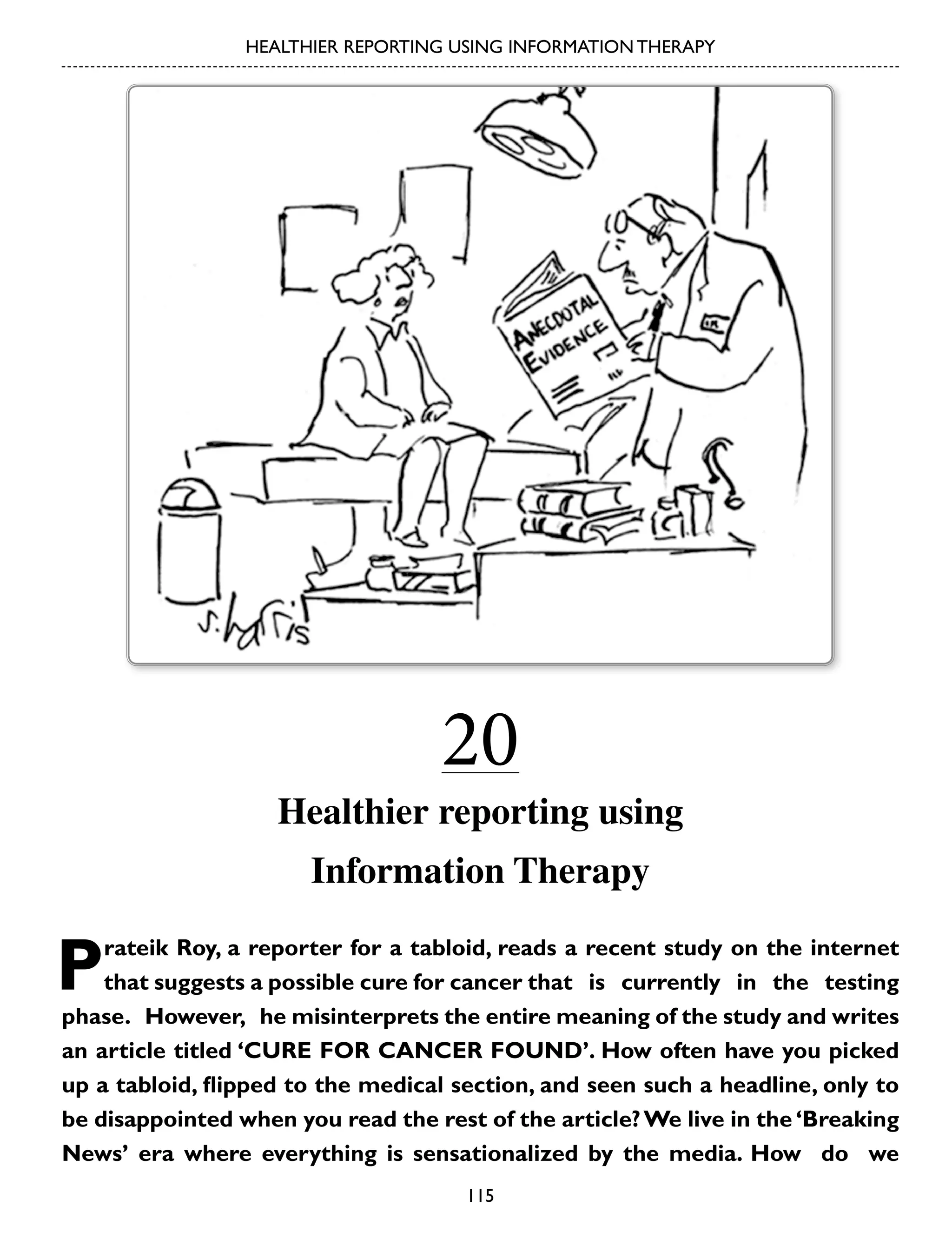 HEALTHIER REPORTING USING INFORMATION THERAPY

20

Healthier reporting using
Information Therapy

P

rateik Roy, a reporter for a tabloid, reads a recent study on the internet
that suggests a possible cure for cancer that is currently in the testing
phase. However, he misinterprets the entire meaning of the study and writes
an article titled ‘CURE FOR CANCER FOUND’. How often have you picked
up a tabloid, flipped to the medical section, and seen such a headline, only to
be disappointed when you read the rest of the article? We live in the ‘Breaking
News’ era where everything is sensationalized by the media. How do we
115

 