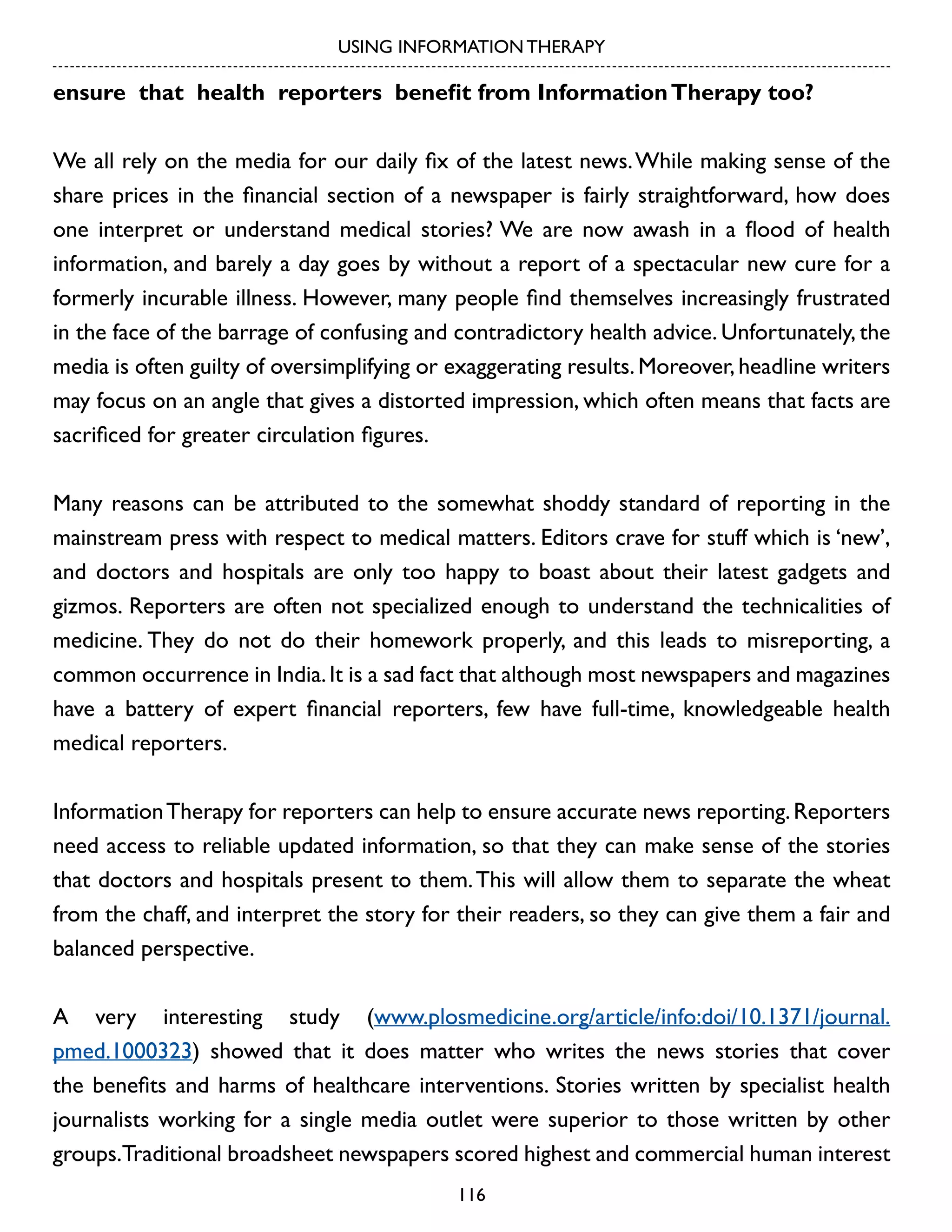 USING INFORMATION THERAPY

ensure that health reporters benefit from Information Therapy too?
We all rely on the media for our daily fix of the latest news. While making sense of the
share prices in the financial section of a newspaper is fairly straightforward, how does
one interpret or understand medical stories? We are now awash in a flood of health
information, and barely a day goes by without a report of a spectacular new cure for a
formerly incurable illness. However, many people find themselves increasingly frustrated
in the face of the barrage of confusing and contradictory health advice. Unfortunately, the
media is often guilty of oversimplifying or exaggerating results. Moreover, headline writers
may focus on an angle that gives a distorted impression, which often means that facts are
sacrificed for greater circulation figures.
Many reasons can be attributed to the somewhat shoddy standard of reporting in the
mainstream press with respect to medical matters. Editors crave for stuff which is ‘new’,
and doctors and hospitals are only too happy to boast about their latest gadgets and
gizmos. Reporters are often not specialized enough to understand the technicalities of
medicine. They do not do their homework properly, and this leads to misreporting, a
common occurrence in India. It is a sad fact that although most newspapers and magazines
have a battery of expert financial reporters, few have full-time, knowledgeable health
medical reporters.
Information Therapy for reporters can help to ensure accurate news reporting. Reporters
need access to reliable updated information, so that they can make sense of the stories
that doctors and hospitals present to them. This will allow them to separate the wheat
from the chaff, and interpret the story for their readers, so they can give them a fair and
balanced perspective.
A very interesting study (www.plosmedicine.org/article/info:doi/10.1371/journal.
pmed.1000323) showed that it does matter who writes the news stories that cover
the benefits and harms of healthcare interventions. Stories written by specialist health
journalists working for a single media outlet were superior to those written by other
groups.Traditional broadsheet newspapers scored highest and commercial human interest
116

 