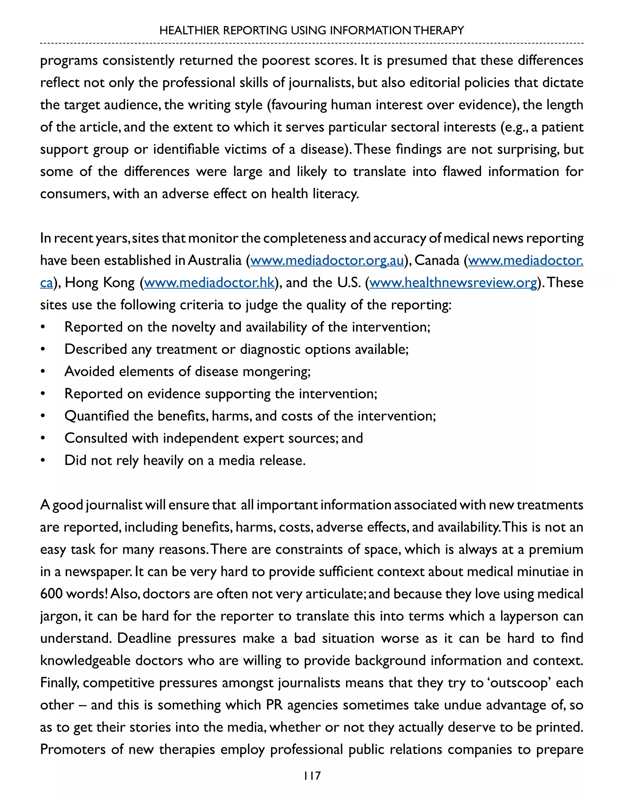 HEALTHIER REPORTING USING INFORMATION THERAPY

programs consistently returned the poorest scores. It is presumed that these differences
reflect not only the professional skills of journalists, but also editorial policies that dictate
the target audience, the writing style (favouring human interest over evidence), the length
of the article, and the extent to which it serves particular sectoral interests (e.g., a patient
support group or identifiable victims of a disease). These findings are not surprising, but
some of the differences were large and likely to translate into flawed information for
consumers, with an adverse effect on health literacy.
In recent years, sites that monitor the completeness and accuracy of medical news reporting
have been established in Australia (www.mediadoctor.org.au), Canada (www.mediadoctor.
ca), Hong Kong (www.mediadoctor.hk), and the U.S. (www.healthnewsreview.org). These
sites use the following criteria to judge the quality of the reporting:
•	 Reported on the novelty and availability of the intervention;
•	 Described any treatment or diagnostic options available;
•	 Avoided elements of disease mongering;
•	 Reported on evidence supporting the intervention;
•	 Quantified the benefits, harms, and costs of the intervention;
•	 Consulted with independent expert sources; and
•	 Did not rely heavily on a media release.
A good journalist will ensure that all important information associated with new treatments
are reported, including benefits, harms, costs, adverse effects, and availability. This is not an
easy task for many reasons. There are constraints of space, which is always at a premium
in a newspaper. It can be very hard to provide sufficient context about medical minutiae in
600 words! Also, doctors are often not very articulate; and because they love using medical
jargon, it can be hard for the reporter to translate this into terms which a layperson can
understand. Deadline pressures make a bad situation worse as it can be hard to find
knowledgeable doctors who are willing to provide background information and context.
Finally, competitive pressures amongst journalists means that they try to ‘outscoop’ each
other – and this is something which PR agencies sometimes take undue advantage of, so
as to get their stories into the media, whether or not they actually deserve to be printed.
Promoters of new therapies employ professional public relations companies to prepare
117

 