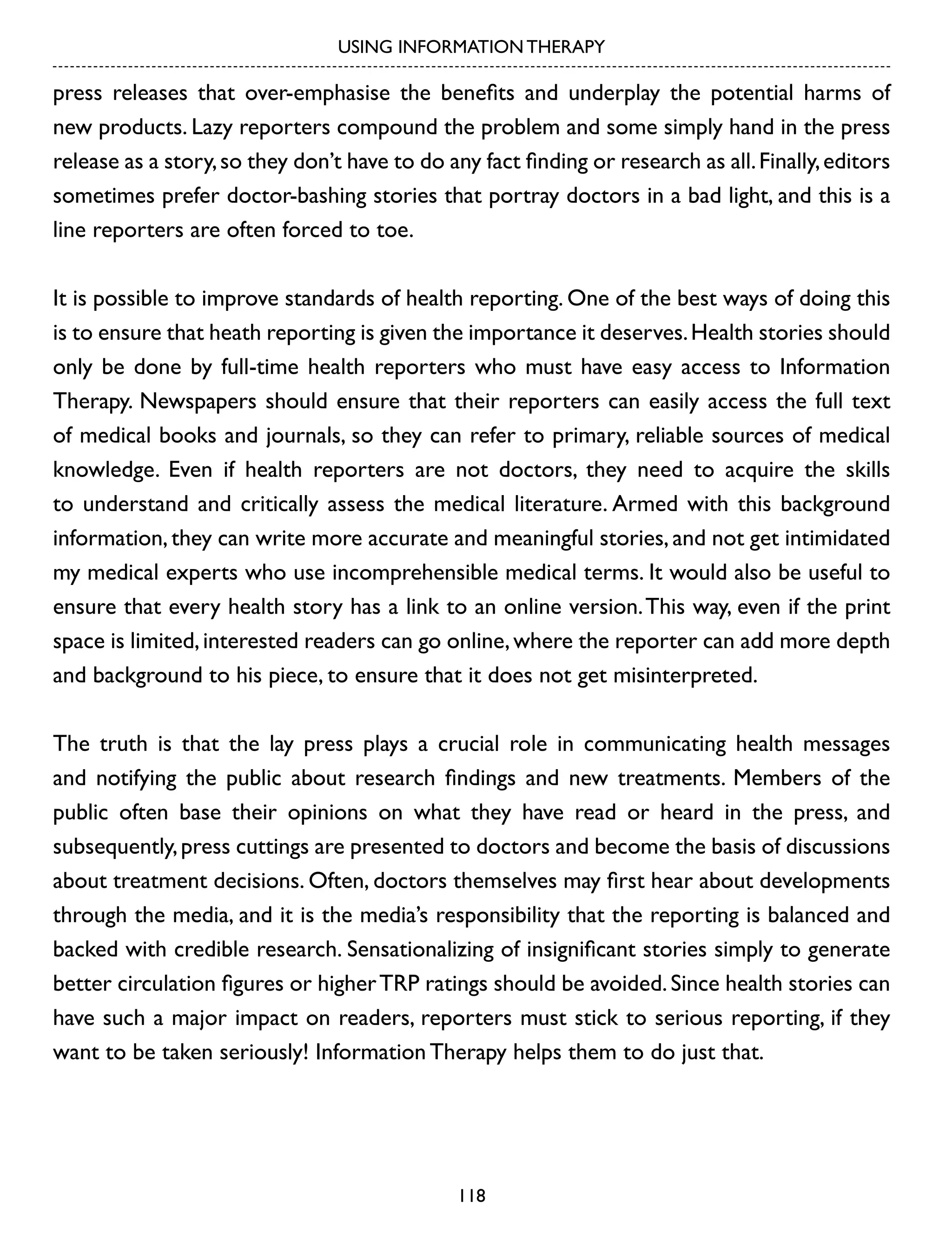 USING INFORMATION THERAPY

press releases that over-emphasise the benefits and underplay the potential harms of
new products. Lazy reporters compound the problem and some simply hand in the press
release as a story, so they don’t have to do any fact finding or research as all. Finally, editors
sometimes prefer doctor-bashing stories that portray doctors in a bad light, and this is a
line reporters are often forced to toe.
It is possible to improve standards of health reporting. One of the best ways of doing this
is to ensure that heath reporting is given the importance it deserves. Health stories should
only be done by full-time health reporters who must have easy access to Information
Therapy. Newspapers should ensure that their reporters can easily access the full text
of medical books and journals, so they can refer to primary, reliable sources of medical
knowledge. Even if health reporters are not doctors, they need to acquire the skills
to understand and critically assess the medical literature. Armed with this background
information, they can write more accurate and meaningful stories, and not get intimidated
my medical experts who use incomprehensible medical terms. It would also be useful to
ensure that every health story has a link to an online version. This way, even if the print
space is limited, interested readers can go online, where the reporter can add more depth
and background to his piece, to ensure that it does not get misinterpreted.
The truth is that the lay press plays a crucial role in communicating health messages
and notifying the public about research findings and new treatments. Members of the
public often base their opinions on what they have read or heard in the press, and
subsequently, press cuttings are presented to doctors and become the basis of discussions
about treatment decisions. Often, doctors themselves may first hear about developments
through the media, and it is the media’s responsibility that the reporting is balanced and
backed with credible research. Sensationalizing of insignificant stories simply to generate
better circulation figures or higher TRP ratings should be avoided. Since health stories can
have such a major impact on readers, reporters must stick to serious reporting, if they
want to be taken seriously! Information Therapy helps them to do just that.

118

 