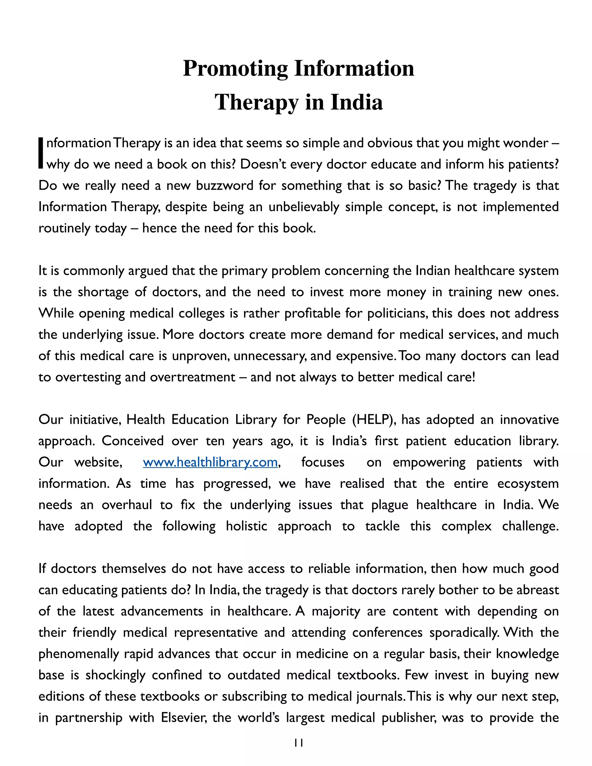 Promoting Information
Therapy in India

I

nformation Therapy is an idea that seems so simple and obvious that you might wonder –
why do we need a book on this? Doesn’t every doctor educate and inform his patients?
Do we really need a new buzzword for something that is so basic? The tragedy is that
Information Therapy, despite being an unbelievably simple concept, is not implemented
routinely today – hence the need for this book.
It is commonly argued that the primary problem concerning the Indian healthcare system
is the shortage of doctors, and the need to invest more money in training new ones.
While opening medical colleges is rather profitable for politicians, this does not address
the underlying issue. More doctors create more demand for medical services, and much
of this medical care is unproven, unnecessary, and expensive. Too many doctors can lead
to overtesting and overtreatment – and not always to better medical care!
Our initiative, Health Education Library for People (HELP), has adopted an innovative
approach. Conceived over ten years ago, it is India’s first patient education library.
Our website, www.healthlibrary.com, focuses
on empowering patients with
information. As time has progressed, we have realised that the entire ecosystem
needs an overhaul to fix the underlying issues that plague healthcare in India. We
have adopted the following holistic approach to tackle this complex challenge.
If doctors themselves do not have access to reliable information, then how much good
can educating patients do? In India, the tragedy is that doctors rarely bother to be abreast
of the latest advancements in healthcare. A majority are content with depending on
their friendly medical representative and attending conferences sporadically. With the
phenomenally rapid advances that occur in medicine on a regular basis, their knowledge
base is shockingly confined to outdated medical textbooks. Few invest in buying new
editions of these textbooks or subscribing to medical journals. This is why our next step,
in partnership with Elsevier, the world’s largest medical publisher, was to provide the
11

 