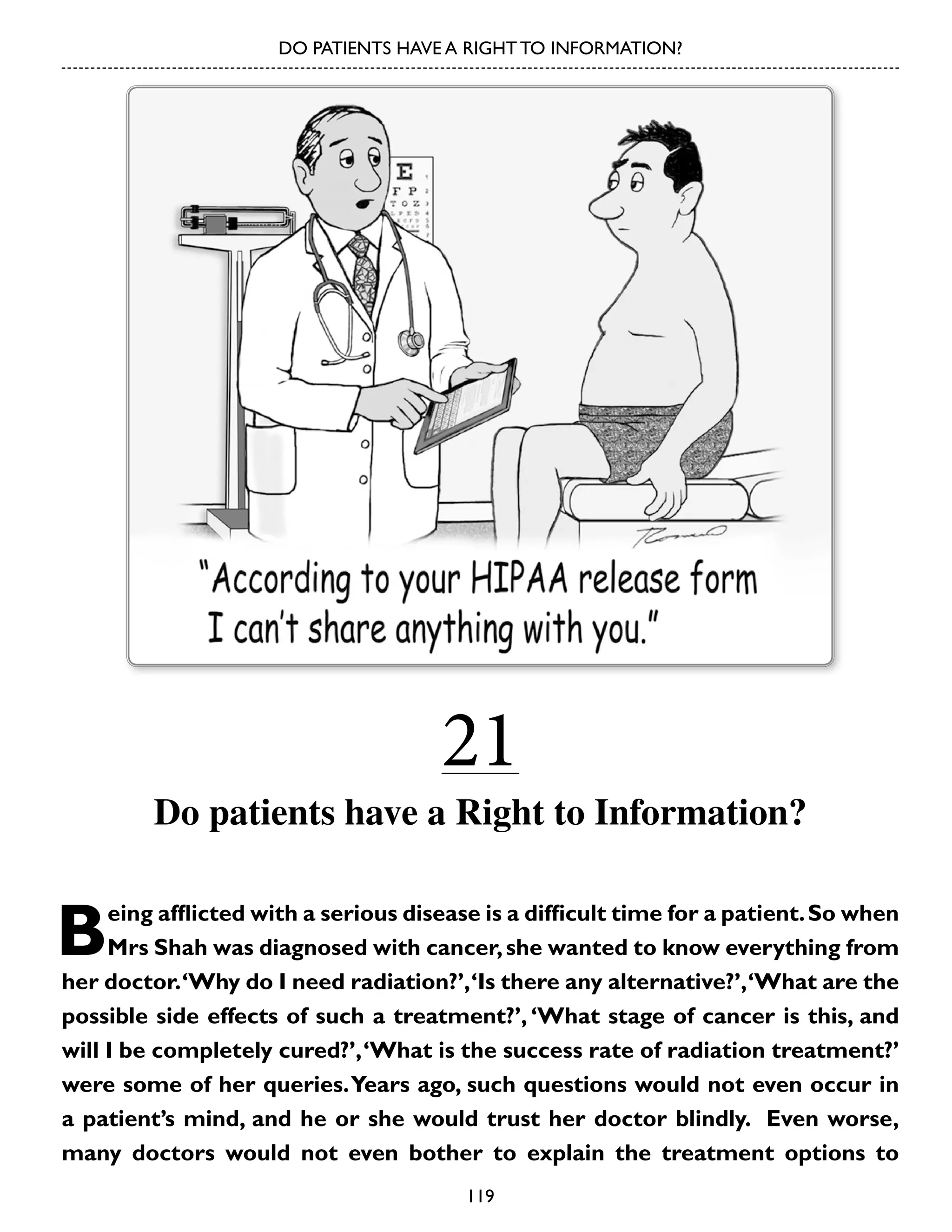 DO PATIENTS HAVE A RIGHT TO INFORMATION?

21

Do patients have a Right to Information?

B

eing afflicted with a serious disease is a difficult time for a patient. So when
Mrs Shah was diagnosed with cancer, she wanted to know everything from
her doctor. ‘Why do I need radiation?’, ‘Is there any alternative?’, ‘What are the
possible side effects of such a treatment?’, ‘What stage of cancer is this, and
will I be completely cured?’, ‘What is the success rate of radiation treatment?’
were some of her queries. Years ago, such questions would not even occur in
a patient’s mind, and he or she would trust her doctor blindly. Even worse,
many doctors would not even bother to explain the treatment options to
119

 