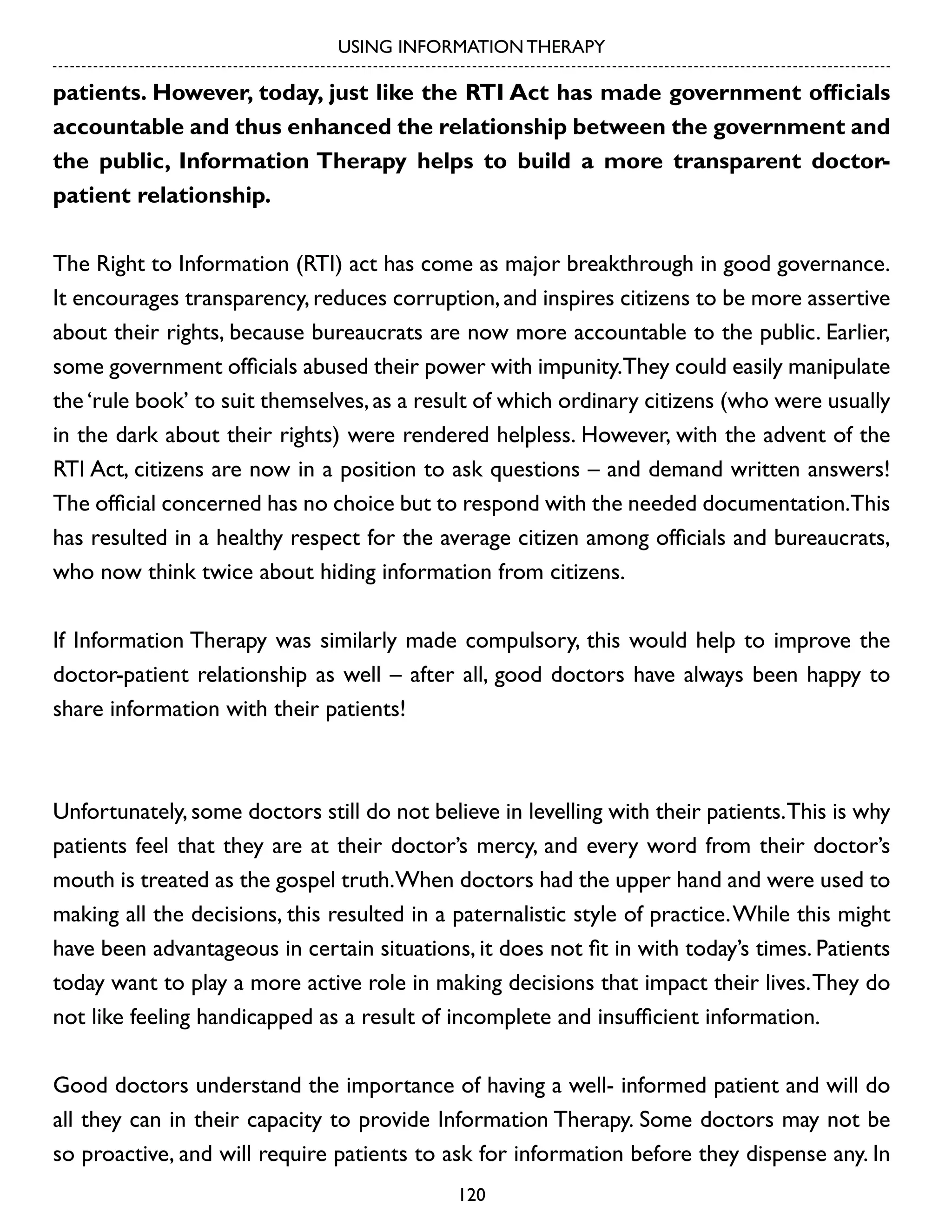 USING INFORMATION THERAPY

patients. However, today, just like the RTI Act has made government officials
accountable and thus enhanced the relationship between the government and
the public, Information Therapy helps to build a more transparent doctorpatient relationship.
The Right to Information (RTI) act has come as major breakthrough in good governance.
It encourages transparency, reduces corruption, and inspires citizens to be more assertive
about their rights, because bureaucrats are now more accountable to the public. Earlier,
some government officials abused their power with impunity.They could easily manipulate
the ‘rule book’ to suit themselves, as a result of which ordinary citizens (who were usually
in the dark about their rights) were rendered helpless. However, with the advent of the
RTI Act, citizens are now in a position to ask questions – and demand written answers!
The official concerned has no choice but to respond with the needed documentation.This
has resulted in a healthy respect for the average citizen among officials and bureaucrats,
who now think twice about hiding information from citizens.
If Information Therapy was similarly made compulsory, this would help to improve the
doctor-patient relationship as well – after all, good doctors have always been happy to
share information with their patients!

Unfortunately, some doctors still do not believe in levelling with their patients. This is why
patients feel that they are at their doctor’s mercy, and every word from their doctor’s
mouth is treated as the gospel truth.When doctors had the upper hand and were used to
making all the decisions, this resulted in a paternalistic style of practice. While this might
have been advantageous in certain situations, it does not fit in with today’s times. Patients
today want to play a more active role in making decisions that impact their lives. They do
not like feeling handicapped as a result of incomplete and insufficient information.
Good doctors understand the importance of having a well- informed patient and will do
all they can in their capacity to provide Information Therapy. Some doctors may not be
so proactive, and will require patients to ask for information before they dispense any. In
120

 