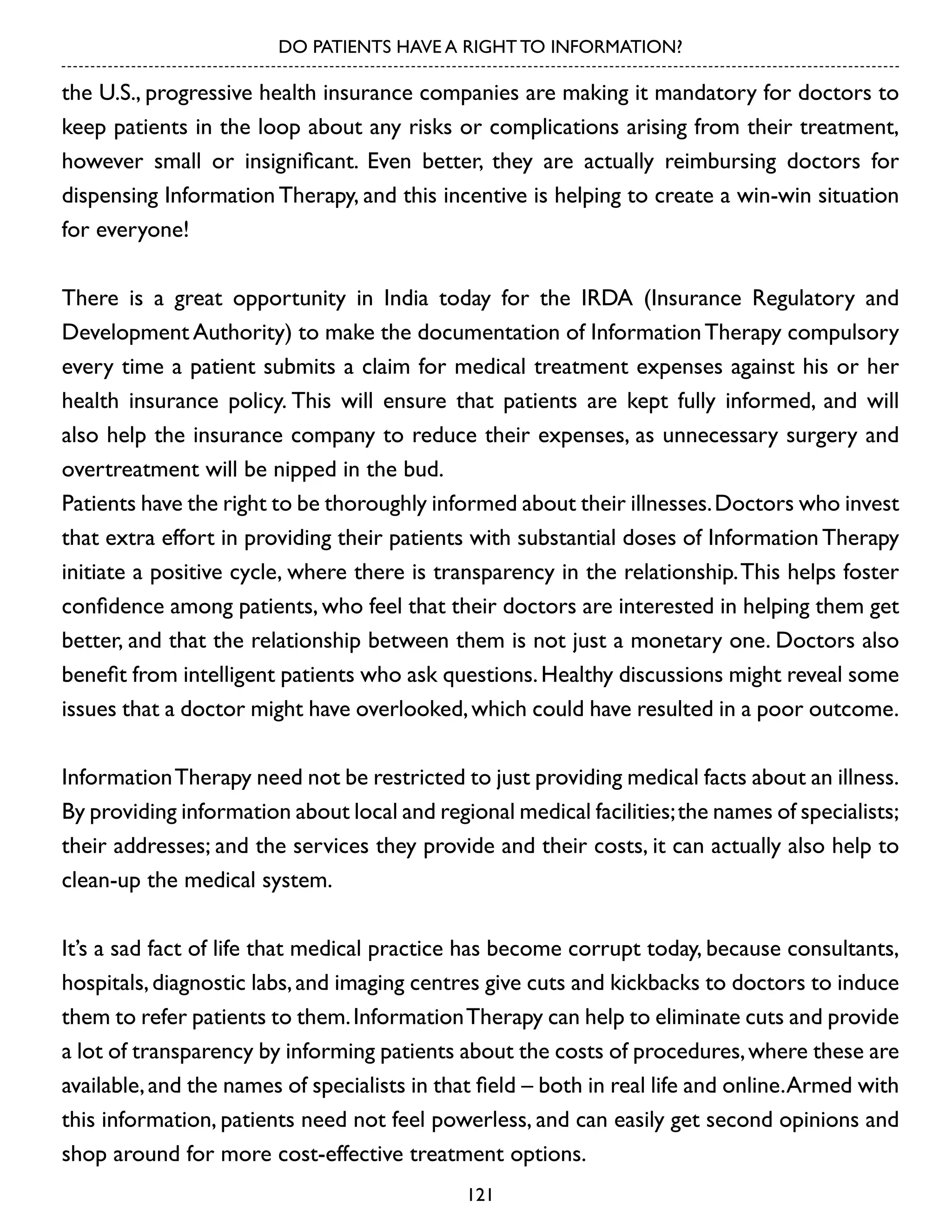 DO PATIENTS HAVE A RIGHT TO INFORMATION?

the U.S., progressive health insurance companies are making it mandatory for doctors to
keep patients in the loop about any risks or complications arising from their treatment,
however small or insignificant. Even better, they are actually reimbursing doctors for
dispensing Information Therapy, and this incentive is helping to create a win-win situation
for everyone!
There is a great opportunity in India today for the IRDA (Insurance Regulatory and
Development Authority) to make the documentation of Information Therapy compulsory
every time a patient submits a claim for medical treatment expenses against his or her
health insurance policy. This will ensure that patients are kept fully informed, and will
also help the insurance company to reduce their expenses, as unnecessary surgery and
overtreatment will be nipped in the bud.
Patients have the right to be thoroughly informed about their illnesses. Doctors who invest
that extra effort in providing their patients with substantial doses of Information Therapy
initiate a positive cycle, where there is transparency in the relationship. This helps foster
confidence among patients, who feel that their doctors are interested in helping them get
better, and that the relationship between them is not just a monetary one. Doctors also
benefit from intelligent patients who ask questions. Healthy discussions might reveal some
issues that a doctor might have overlooked, which could have resulted in a poor outcome.
Information Therapy need not be restricted to just providing medical facts about an illness.
By providing information about local and regional medical facilities; the names of specialists;
their addresses; and the services they provide and their costs, it can actually also help to
clean-up the medical system.
It’s a sad fact of life that medical practice has become corrupt today, because consultants,
hospitals, diagnostic labs, and imaging centres give cuts and kickbacks to doctors to induce
them to refer patients to them. Information Therapy can help to eliminate cuts and provide
a lot of transparency by informing patients about the costs of procedures, where these are
available, and the names of specialists in that field – both in real life and online. Armed with
this information, patients need not feel powerless, and can easily get second opinions and
shop around for more cost-effective treatment options.
121

 