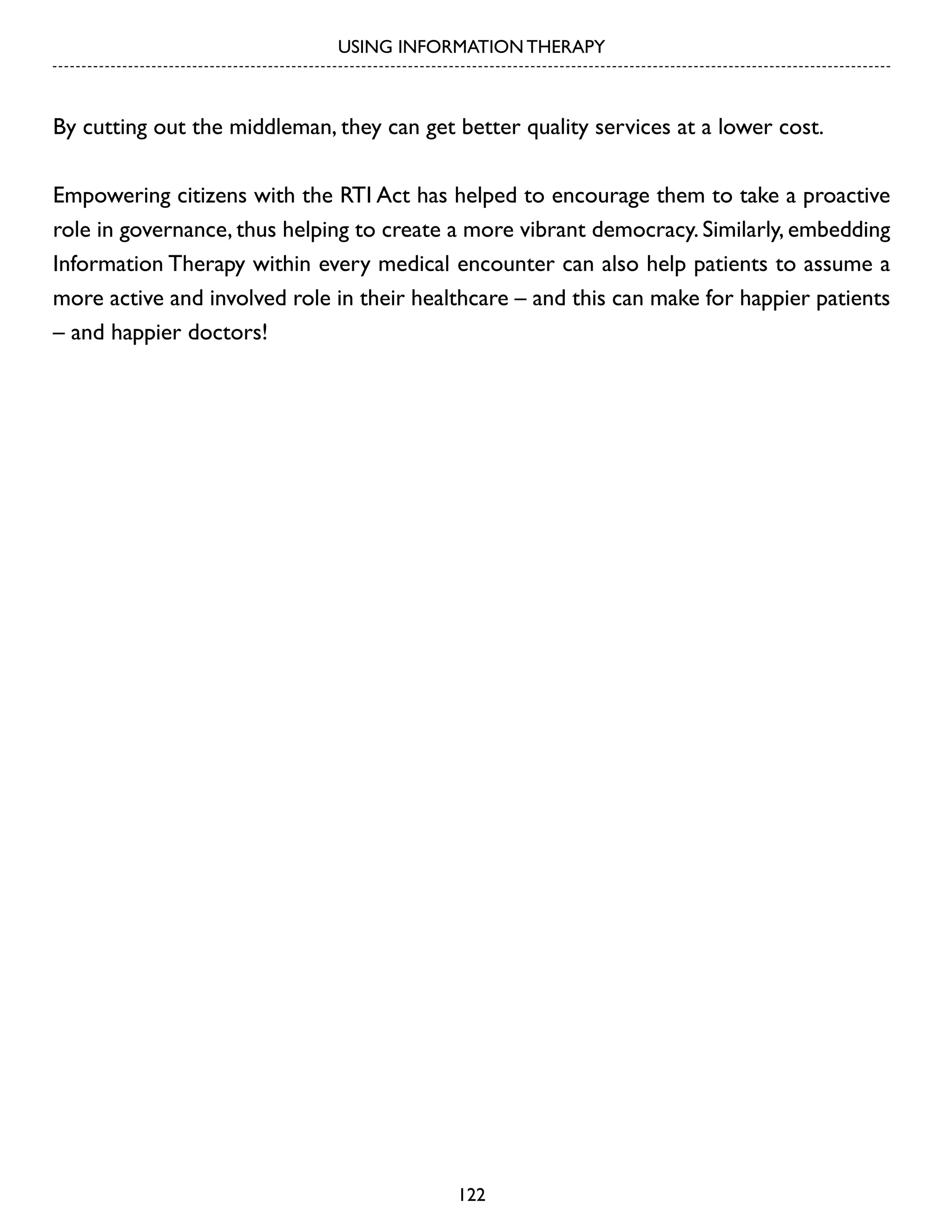 USING INFORMATION THERAPY

By cutting out the middleman, they can get better quality services at a lower cost.
Empowering citizens with the RTI Act has helped to encourage them to take a proactive
role in governance, thus helping to create a more vibrant democracy. Similarly, embedding
Information Therapy within every medical encounter can also help patients to assume a
more active and involved role in their healthcare – and this can make for happier patients
– and happier doctors!

122

 