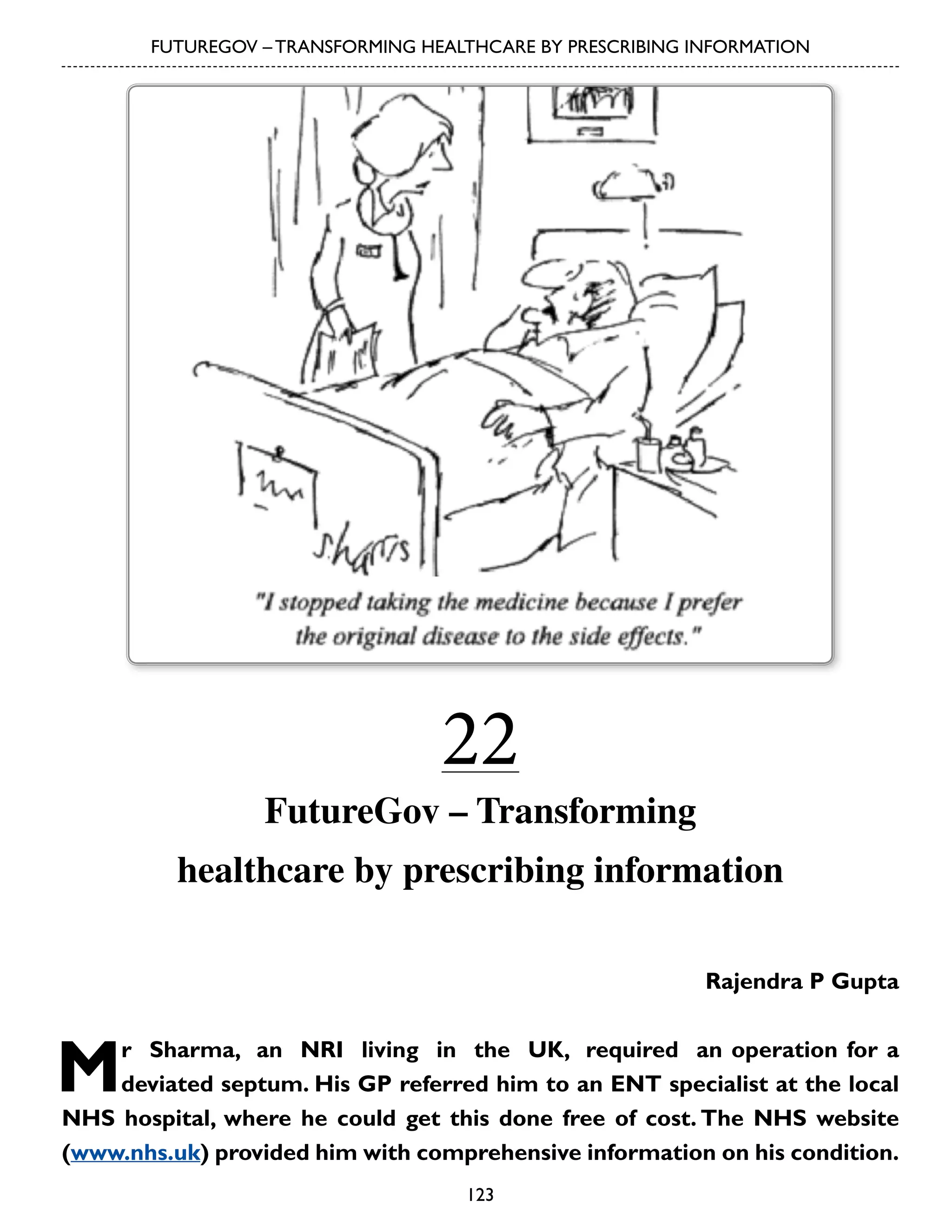 FUTUREGOV – TRANSFORMING HEALTHCARE BY PRESCRIBING INFORMATION

22

FutureGov – Transforming
healthcare by prescribing information
Rajendra P Gupta

M

r Sharma, an NRI living in the UK, required an operation for a
deviated septum. His GP referred him to an ENT specialist at the local
NHS hospital, where he could get this done free of cost. The NHS website
(www.nhs.uk) provided him with comprehensive information on his condition.
123

 