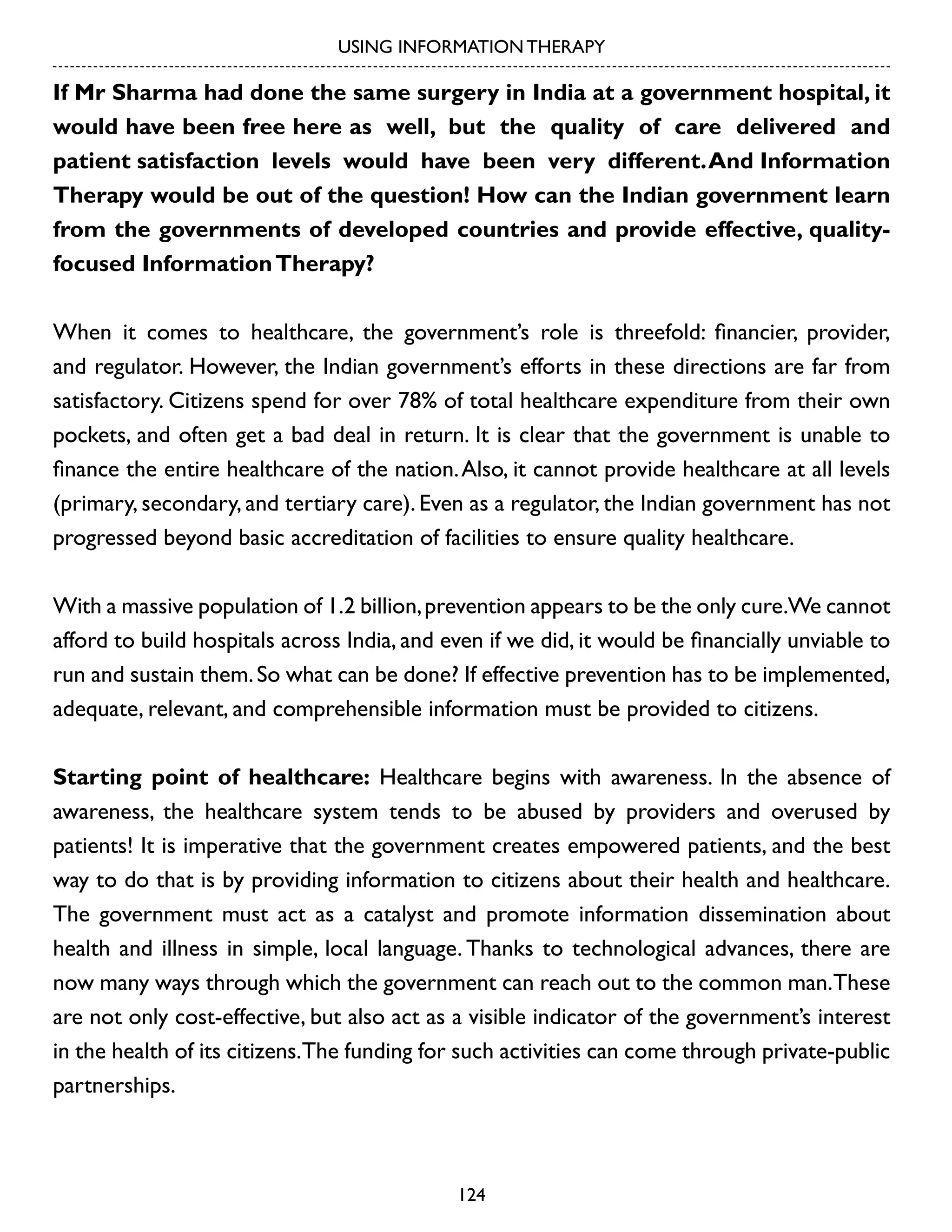 USING INFORMATION THERAPY

If Mr Sharma had done the same surgery in India at a government hospital, it
would have been free here as well, but the quality of care delivered and
patient satisfaction levels would have been very different. And Information
Therapy would be out of the question! How can the Indian government learn
from the governments of developed countries and provide effective, qualityfocused Information Therapy?
When it comes to healthcare, the government’s role is threefold: financier, provider,
and regulator. However, the Indian government’s efforts in these directions are far from
satisfactory. Citizens spend for over 78% of total healthcare expenditure from their own
pockets, and often get a bad deal in return. It is clear that the government is unable to
finance the entire healthcare of the nation. Also, it cannot provide healthcare at all levels
(primary, secondary, and tertiary care). Even as a regulator, the Indian government has not
progressed beyond basic accreditation of facilities to ensure quality healthcare.
With a massive population of 1.2 billion, prevention appears to be the only cure.We cannot
afford to build hospitals across India, and even if we did, it would be financially unviable to
run and sustain them. So what can be done? If effective prevention has to be implemented,
adequate, relevant, and comprehensible information must be provided to citizens.
Starting point of healthcare: Healthcare begins with awareness. In the absence of
awareness, the healthcare system tends to be abused by providers and overused by
patients! It is imperative that the government creates empowered patients, and the best
way to do that is by providing information to citizens about their health and healthcare.
The government must act as a catalyst and promote information dissemination about
health and illness in simple, local language. Thanks to technological advances, there are
now many ways through which the government can reach out to the common man.These
are not only cost-effective, but also act as a visible indicator of the government’s interest
in the health of its citizens.The funding for such activities can come through private-public
partnerships.

124

 