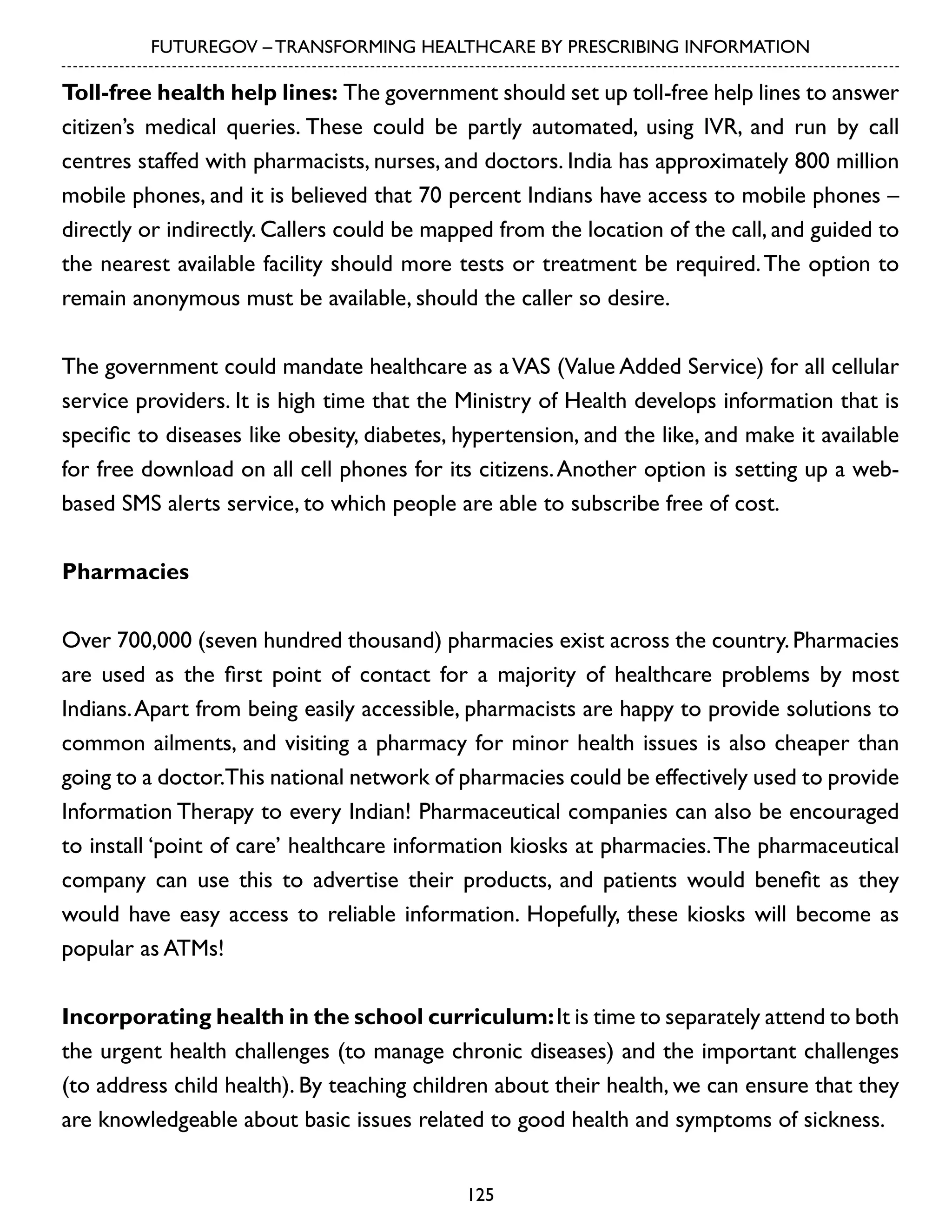 FUTUREGOV – TRANSFORMING HEALTHCARE BY PRESCRIBING INFORMATION

Toll-free health help lines: The government should set up toll-free help lines to answer
citizen’s medical queries. These could be partly automated, using IVR, and run by call
centres staffed with pharmacists, nurses, and doctors. India has approximately 800 million
mobile phones, and it is believed that 70 percent Indians have access to mobile phones –
directly or indirectly. Callers could be mapped from the location of the call, and guided to
the nearest available facility should more tests or treatment be required. The option to
remain anonymous must be available, should the caller so desire.
The government could mandate healthcare as a VAS (Value Added Service) for all cellular
service providers. It is high time that the Ministry of Health develops information that is
specific to diseases like obesity, diabetes, hypertension, and the like, and make it available
for free download on all cell phones for its citizens. Another option is setting up a webbased SMS alerts service, to which people are able to subscribe free of cost.
Pharmacies
Over 700,000 (seven hundred thousand) pharmacies exist across the country. Pharmacies
are used as the first point of contact for a majority of healthcare problems by most
Indians. Apart from being easily accessible, pharmacists are happy to provide solutions to
common ailments, and visiting a pharmacy for minor health issues is also cheaper than
going to a doctor.This national network of pharmacies could be effectively used to provide
Information Therapy to every Indian! Pharmaceutical companies can also be encouraged
to install ‘point of care’ healthcare information kiosks at pharmacies. The pharmaceutical
company can use this to advertise their products, and patients would benefit as they
would have easy access to reliable information. Hopefully, these kiosks will become as
popular as ATMs!
Incorporating health in the school curriculum: It is time to separately attend to both
the urgent health challenges (to manage chronic diseases) and the important challenges
(to address child health). By teaching children about their health, we can ensure that they
are knowledgeable about basic issues related to good health and symptoms of sickness.
125

 