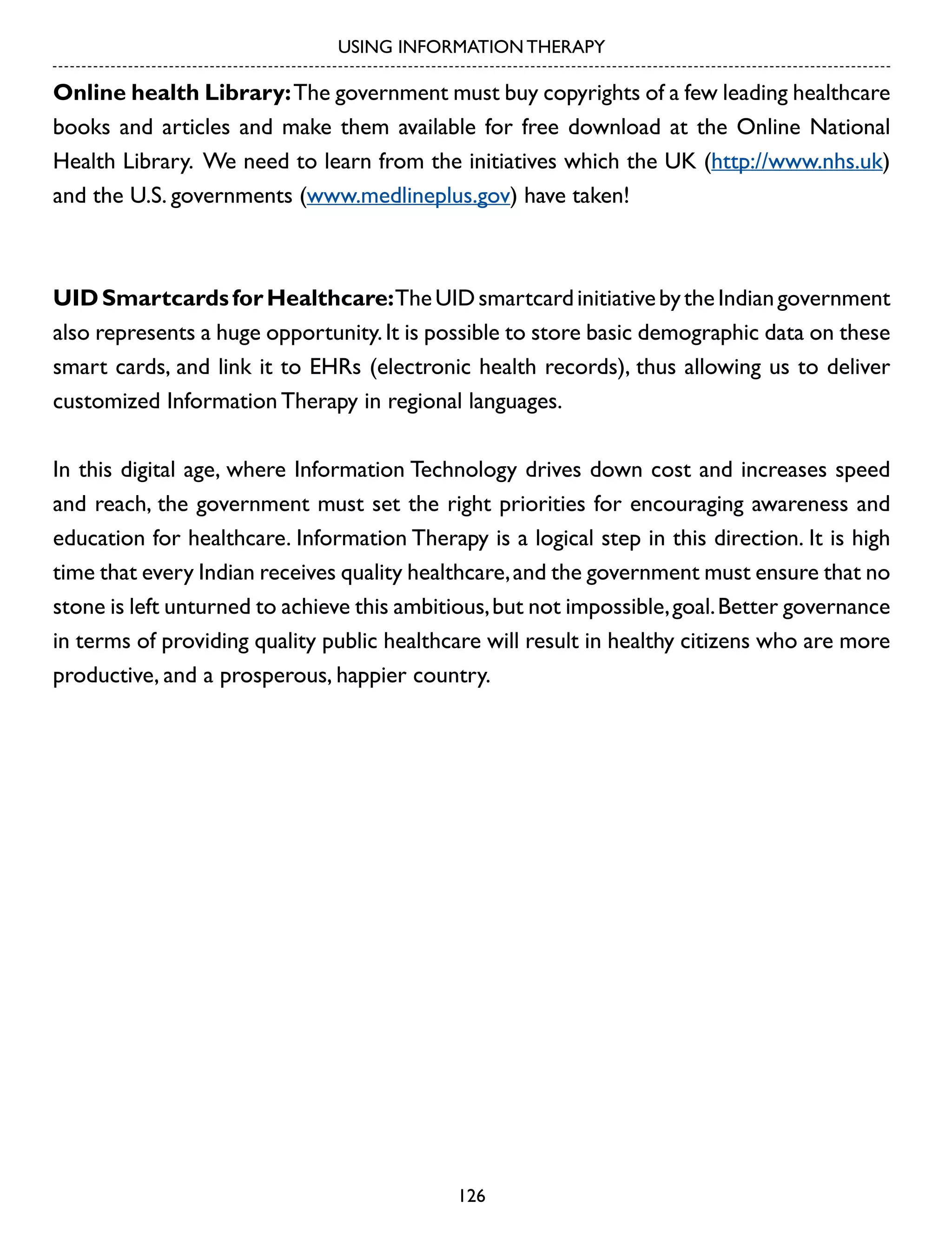 USING INFORMATION THERAPY

Online health Library: The government must buy copyrights of a few leading healthcare
books and articles and make them available for free download at the Online National
Health Library. We need to learn from the initiatives which the UK (http://www.nhs.uk)
and the U.S. governments (www.medlineplus.gov) have taken!

UID Smartcards for Healthcare: The UID smartcard initiative by the Indian government
also represents a huge opportunity. It is possible to store basic demographic data on these
smart cards, and link it to EHRs (electronic health records), thus allowing us to deliver
customized Information Therapy in regional languages.
In this digital age, where Information Technology drives down cost and increases speed
and reach, the government must set the right priorities for encouraging awareness and
education for healthcare. Information Therapy is a logical step in this direction. It is high
time that every Indian receives quality healthcare, and the government must ensure that no
stone is left unturned to achieve this ambitious, but not impossible, goal. Better governance
in terms of providing quality public healthcare will result in healthy citizens who are more
productive, and a prosperous, happier country.

126

 