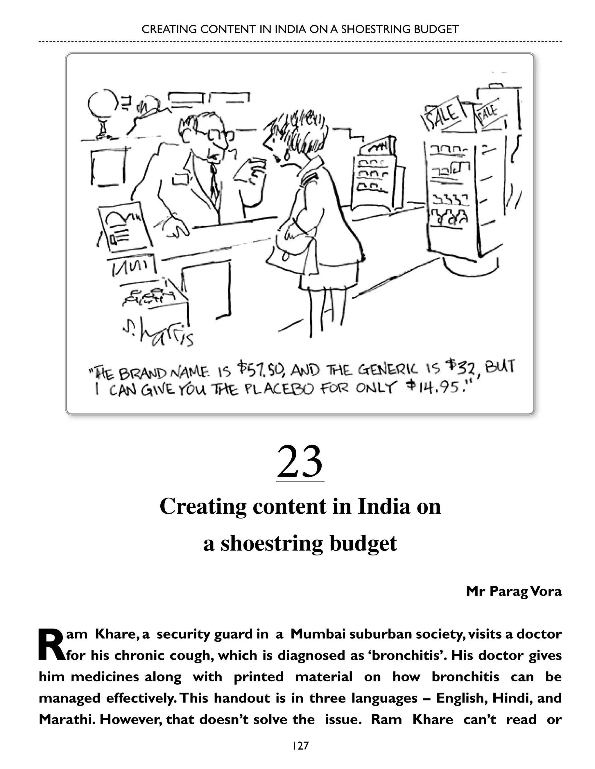 CREATING CONTENT IN INDIA ON A SHOESTRING BUDGET

23

Creating content in India on
a shoestring budget
Mr Parag Vora

R

am Khare, a security guard in a Mumbai suburban society, visits a doctor
for his chronic cough, which is diagnosed as ‘bronchitis’. His doctor gives
him medicines along with printed material on how bronchitis can be
managed effectively. This handout is in three languages – English, Hindi, and
Marathi. However, that doesn’t solve the issue. Ram Khare can’t read or
127

 