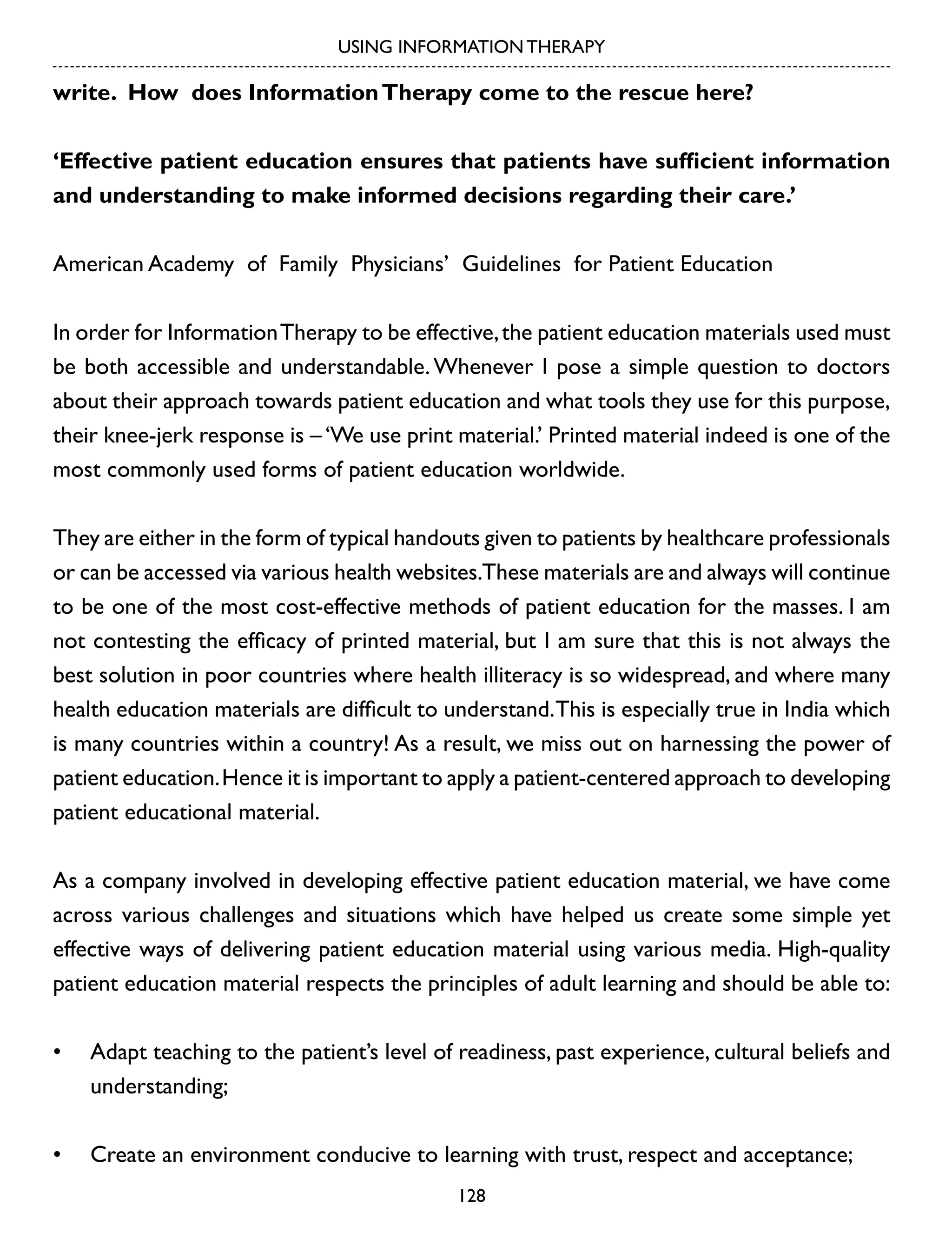 USING INFORMATION THERAPY

write. How does Information Therapy come to the rescue here?
‘Effective patient education ensures that patients have sufficient information
and understanding to make informed decisions regarding their care.’
American Academy of Family Physicians’ Guidelines for Patient Education
In order for Information Therapy to be effective, the patient education materials used must
be both accessible and understandable. Whenever I pose a simple question to doctors
about their approach towards patient education and what tools they use for this purpose,
their knee-jerk response is – ‘We use print material.’ Printed material indeed is one of the
most commonly used forms of patient education worldwide.
They are either in the form of typical handouts given to patients by healthcare professionals
or can be accessed via various health websites.These materials are and always will continue
to be one of the most cost-effective methods of patient education for the masses. I am
not contesting the efficacy of printed material, but I am sure that this is not always the
best solution in poor countries where health illiteracy is so widespread, and where many
health education materials are difficult to understand. This is especially true in India which
is many countries within a country! As a result, we miss out on harnessing the power of
patient education. Hence it is important to apply a patient-centered approach to developing
patient educational material.
As a company involved in developing effective patient education material, we have come
across various challenges and situations which have helped us create some simple yet
effective ways of delivering patient education material using various media. High-quality
patient education material respects the principles of adult learning and should be able to:
•	 Adapt teaching to the patient’s level of readiness, past experience, cultural beliefs and
understanding;
•	 Create an environment conducive to learning with trust, respect and acceptance;
128

 