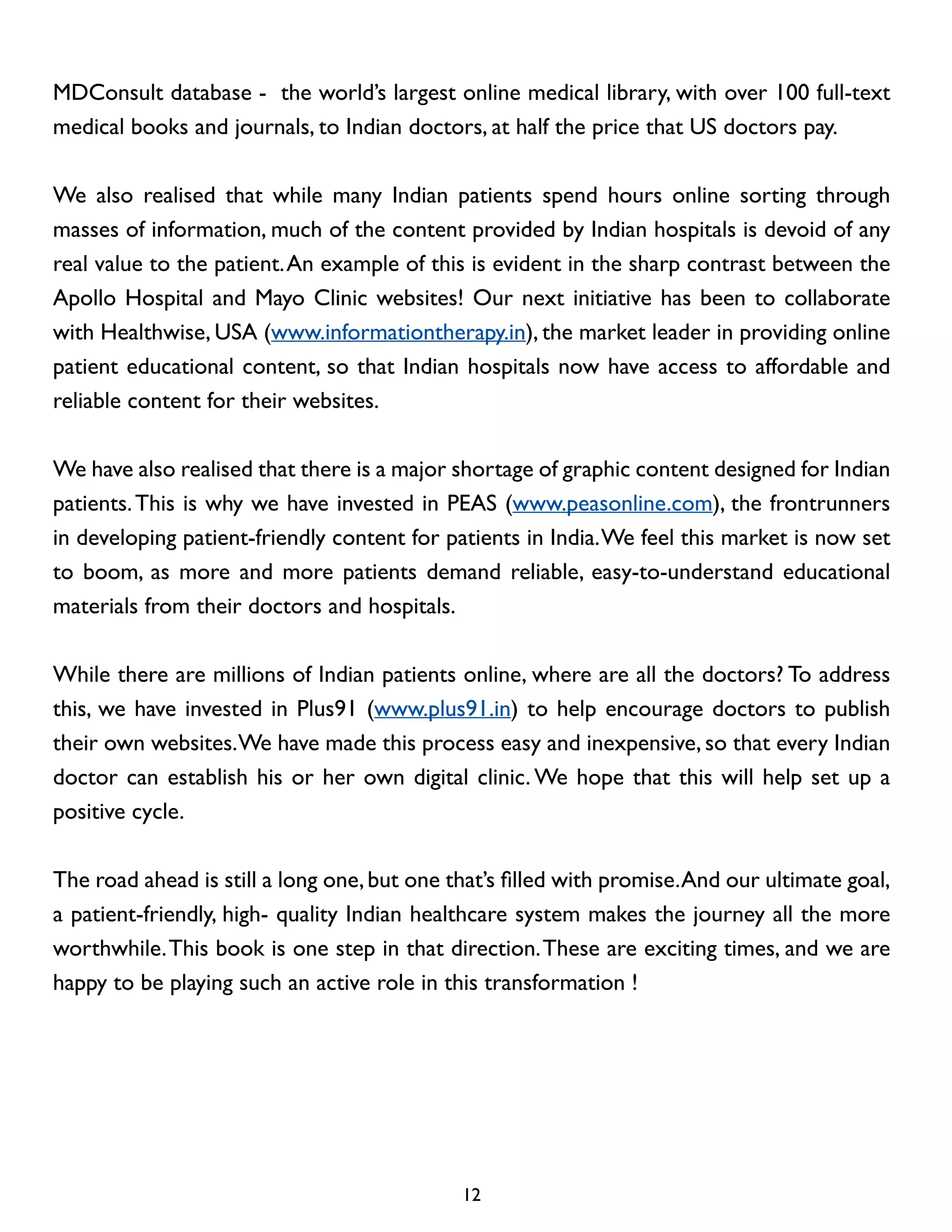MDConsult database - the world’s largest online medical library, with over 100 full-text
medical books and journals, to Indian doctors, at half the price that US doctors pay.
We also realised that while many Indian patients spend hours online sorting through
masses of information, much of the content provided by Indian hospitals is devoid of any
real value to the patient. An example of this is evident in the sharp contrast between the
Apollo Hospital and Mayo Clinic websites! Our next initiative has been to collaborate
with Healthwise, USA (www.informationtherapy.in), the market leader in providing online
patient educational content, so that Indian hospitals now have access to affordable and
reliable content for their websites.
We have also realised that there is a major shortage of graphic content designed for Indian
patients. This is why we have invested in PEAS (www.peasonline.com), the frontrunners
in developing patient-friendly content for patients in India. We feel this market is now set
to boom, as more and more patients demand reliable, easy-to-understand educational
materials from their doctors and hospitals.
While there are millions of Indian patients online, where are all the doctors? To address
this, we have invested in Plus91 (www.plus91.in) to help encourage doctors to publish
their own websites. We have made this process easy and inexpensive, so that every Indian
doctor can establish his or her own digital clinic. We hope that this will help set up a
positive cycle.
The road ahead is still a long one, but one that’s filled with promise. And our ultimate goal,
a patient-friendly, high- quality Indian healthcare system makes the journey all the more
worthwhile. This book is one step in that direction. These are exciting times, and we are
happy to be playing such an active role in this transformation !

12

 