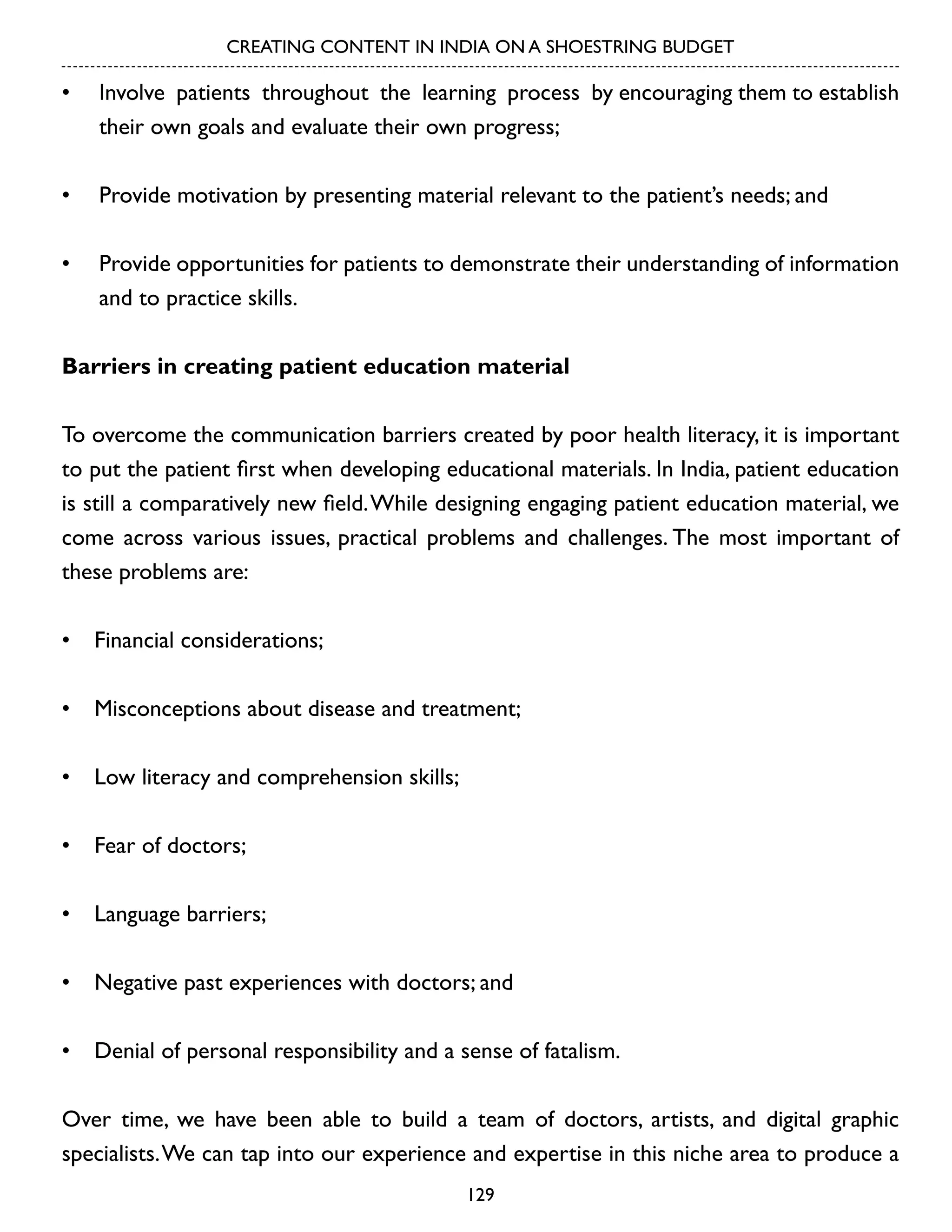 CREATING CONTENT IN INDIA ON A SHOESTRING BUDGET

•	 Involve patients throughout the learning process by encouraging them to establish
their own goals and evaluate their own progress;
•	 Provide motivation by presenting material relevant to the patient’s needs; and
•	 Provide opportunities for patients to demonstrate their understanding of information
and to practice skills.
Barriers in creating patient education material
To overcome the communication barriers created by poor health literacy, it is important
to put the patient first when developing educational materials. In India, patient education
is still a comparatively new field. While designing engaging patient education material, we
come across various issues, practical problems and challenges. The most important of
these problems are:
•	 Financial considerations;
•	 Misconceptions about disease and treatment;
•	 Low literacy and comprehension skills;
•	 Fear of doctors;
•	 Language barriers;
•	 Negative past experiences with doctors; and
•	 Denial of personal responsibility and a sense of fatalism.
Over time, we have been able to build a team of doctors, artists, and digital graphic
specialists. We can tap into our experience and expertise in this niche area to produce a
129

 