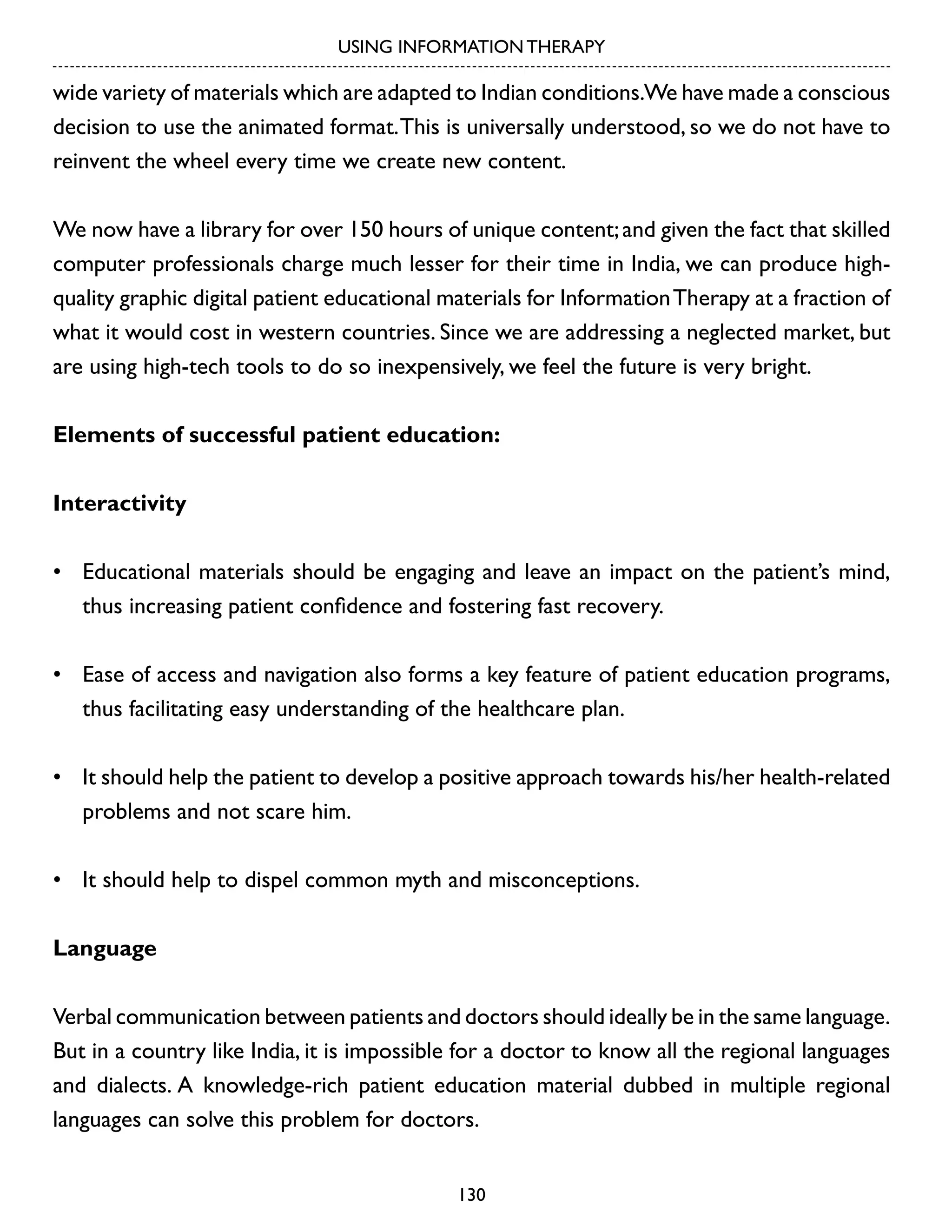 USING INFORMATION THERAPY

wide variety of materials which are adapted to Indian conditions.We have made a conscious
decision to use the animated format. This is universally understood, so we do not have to
reinvent the wheel every time we create new content.
We now have a library for over 150 hours of unique content; and given the fact that skilled
computer professionals charge much lesser for their time in India, we can produce highquality graphic digital patient educational materials for Information Therapy at a fraction of
what it would cost in western countries. Since we are addressing a neglected market, but
are using high-tech tools to do so inexpensively, we feel the future is very bright.
Elements of successful patient education:
Interactivity
•	 Educational materials should be engaging and leave an impact on the patient’s mind,
thus increasing patient confidence and fostering fast recovery.
•	 Ease of access and navigation also forms a key feature of patient education programs,
thus facilitating easy understanding of the healthcare plan.
•	 It should help the patient to develop a positive approach towards his/her health-related
problems and not scare him.
•	 It should help to dispel common myth and misconceptions.
Language
Verbal communication between patients and doctors should ideally be in the same language.
But in a country like India, it is impossible for a doctor to know all the regional languages
and dialects. A knowledge-rich patient education material dubbed in multiple regional
languages can solve this problem for doctors.
130

 