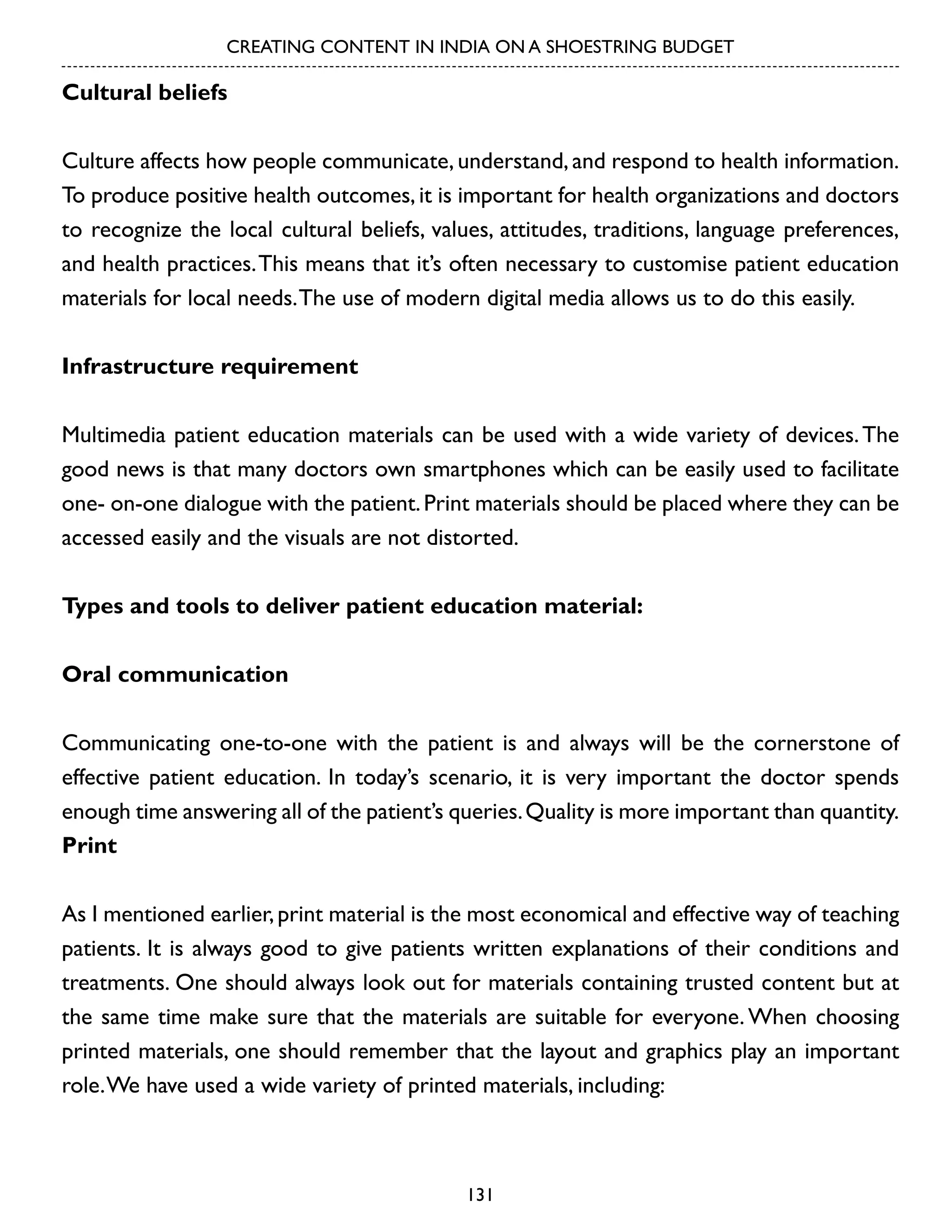 CREATING CONTENT IN INDIA ON A SHOESTRING BUDGET

Cultural beliefs
Culture affects how people communicate, understand, and respond to health information.
To produce positive health outcomes, it is important for health organizations and doctors
to recognize the local cultural beliefs, values, attitudes, traditions, language preferences,
and health practices. This means that it’s often necessary to customise patient education
materials for local needs. The use of modern digital media allows us to do this easily.
Infrastructure requirement
Multimedia patient education materials can be used with a wide variety of devices. The
good news is that many doctors own smartphones which can be easily used to facilitate
one- on-one dialogue with the patient. Print materials should be placed where they can be
accessed easily and the visuals are not distorted.
Types and tools to deliver patient education material:
Oral communication
Communicating one-to-one with the patient is and always will be the cornerstone of
effective patient education. In today’s scenario, it is very important the doctor spends
enough time answering all of the patient’s queries. Quality is more important than quantity.
Print
As I mentioned earlier, print material is the most economical and effective way of teaching
patients. It is always good to give patients written explanations of their conditions and
treatments. One should always look out for materials containing trusted content but at
the same time make sure that the materials are suitable for everyone. When choosing
printed materials, one should remember that the layout and graphics play an important
role. We have used a wide variety of printed materials, including:

131

 