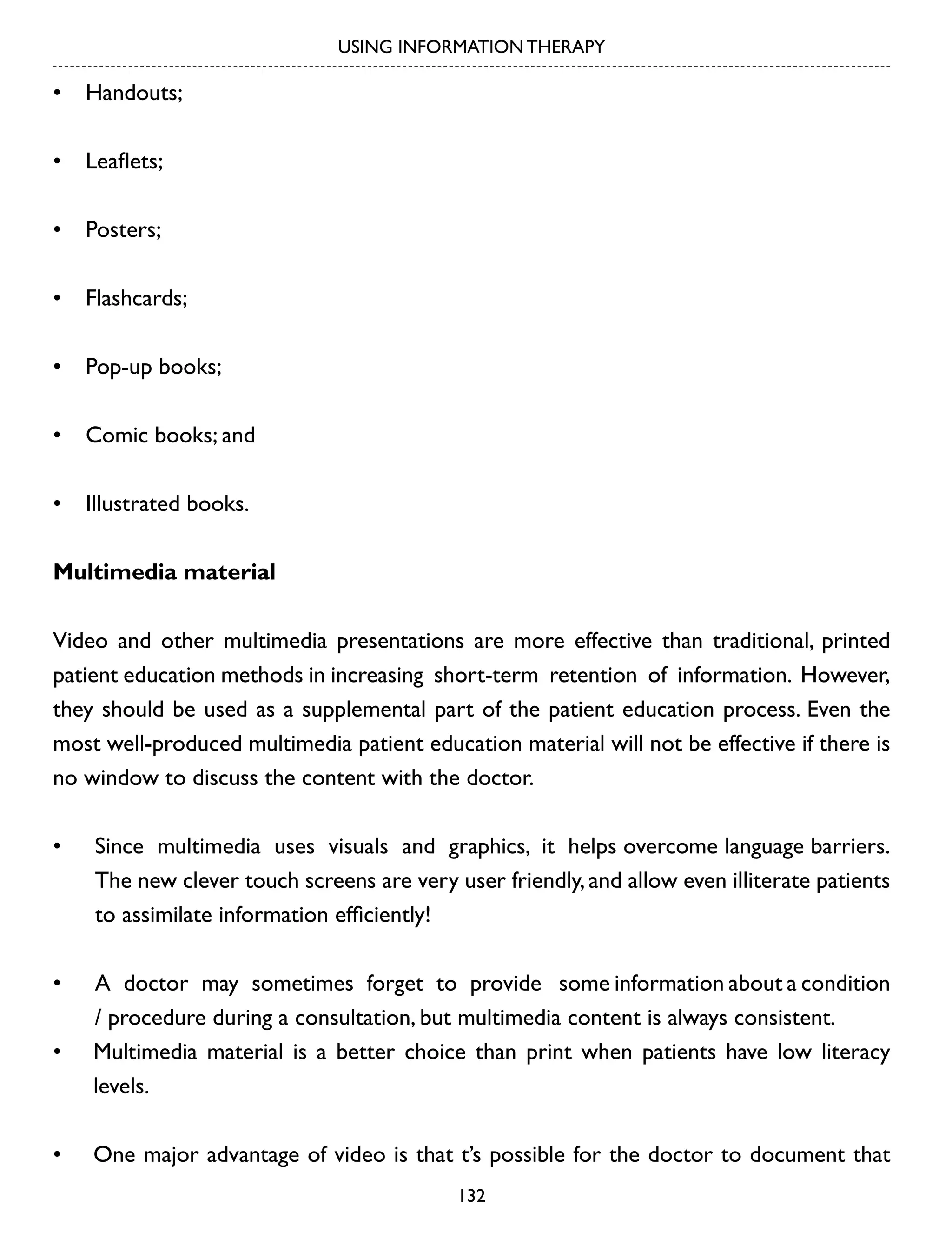 USING INFORMATION THERAPY

•	 Handouts;
•	 Leaflets;
•	 Posters;
•	 Flashcards;
•	 Pop-up books;
•	 Comic books; and
•	 Illustrated books.
Multimedia material
Video and other multimedia presentations are more effective than traditional, printed
patient education methods in increasing short-term retention of information. However,
they should be used as a supplemental part of the patient education process. Even the
most well-produced multimedia patient education material will not be effective if there is
no window to discuss the content with the doctor.
•	

Since multimedia uses visuals and graphics, it helps overcome language barriers.
The new clever touch screens are very user friendly, and allow even illiterate patients
to assimilate information efficiently!

•	

A doctor may sometimes forget to provide some information about a condition
/ procedure during a consultation, but multimedia content is always consistent.
Multimedia material is a better choice than print when patients have low literacy
levels.

•	

•	

One major advantage of video is that t’s possible for the doctor to document that
132

 