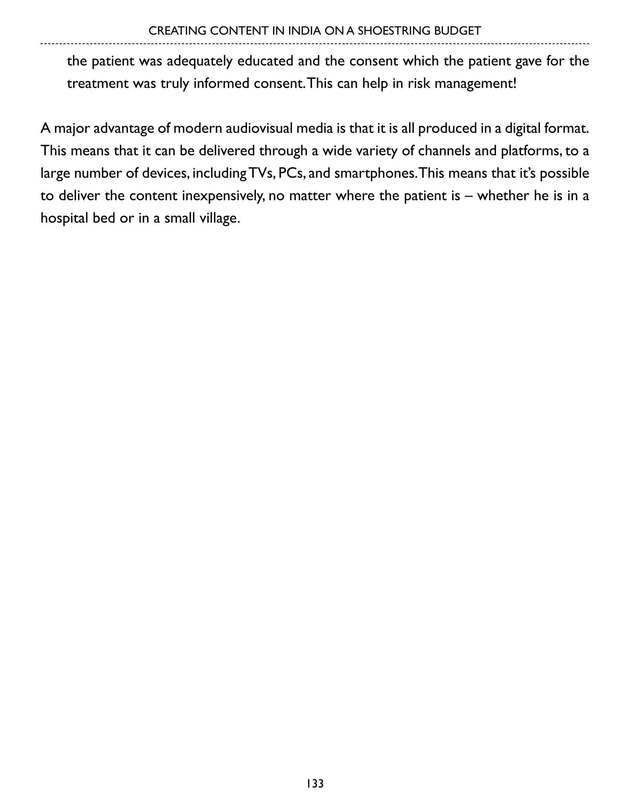 CREATING CONTENT IN INDIA ON A SHOESTRING BUDGET

the patient was adequately educated and the consent which the patient gave for the
treatment was truly informed consent. This can help in risk management!
A major advantage of modern audiovisual media is that it is all produced in a digital format.
This means that it can be delivered through a wide variety of channels and platforms, to a
large number of devices, including TVs, PCs, and smartphones.This means that it’s possible
to deliver the content inexpensively, no matter where the patient is – whether he is in a
hospital bed or in a small village.

133

 