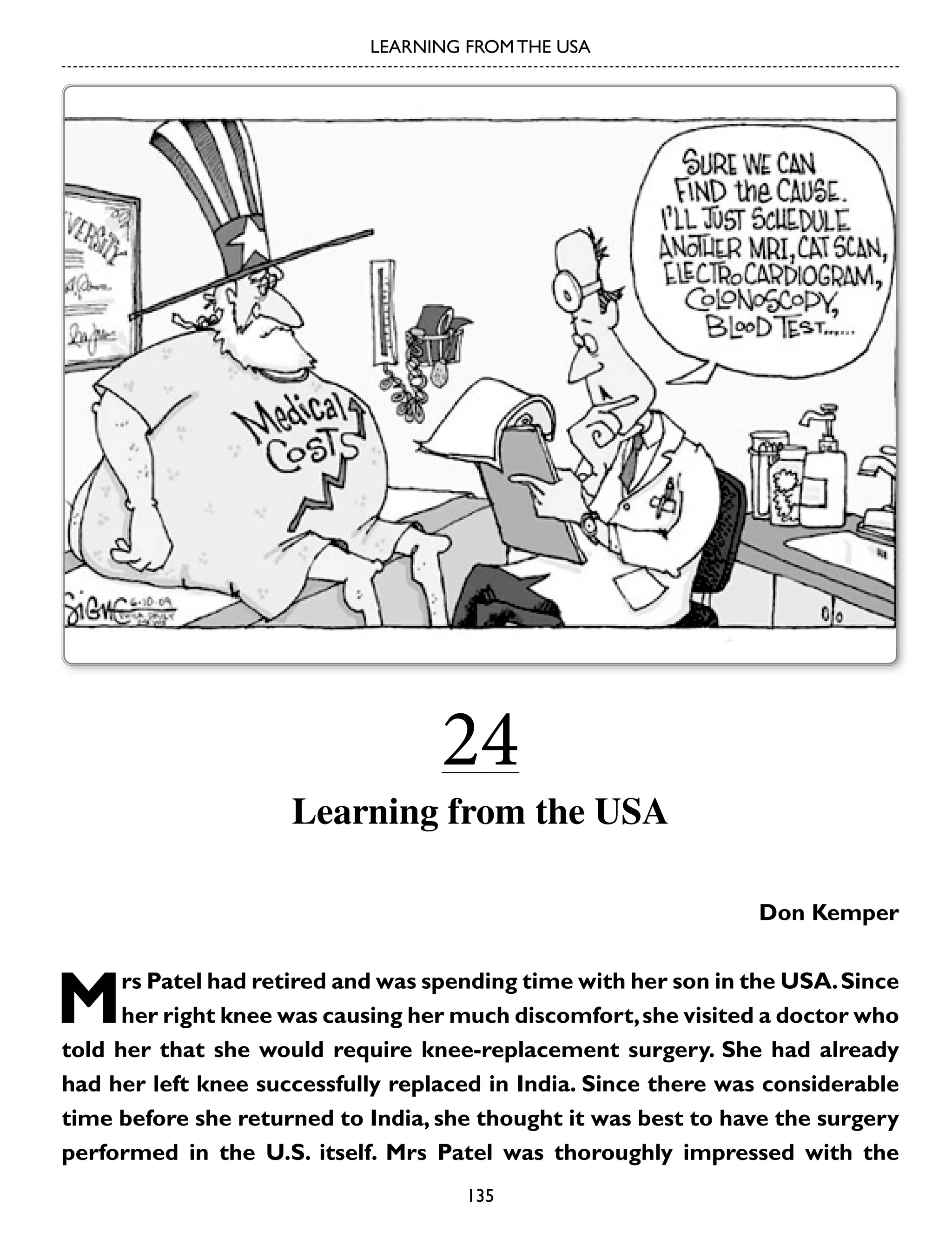LEARNING FROM THE USA

24

Learning from the USA
Don Kemper

M

rs Patel had retired and was spending time with her son in the USA. Since
her right knee was causing her much discomfort, she visited a doctor who
told her that she would require knee-replacement surgery. She had already
had her left knee successfully replaced in India. Since there was considerable
time before she returned to India, she thought it was best to have the surgery
performed in the U.S. itself. Mrs Patel was thoroughly impressed with the
135

 