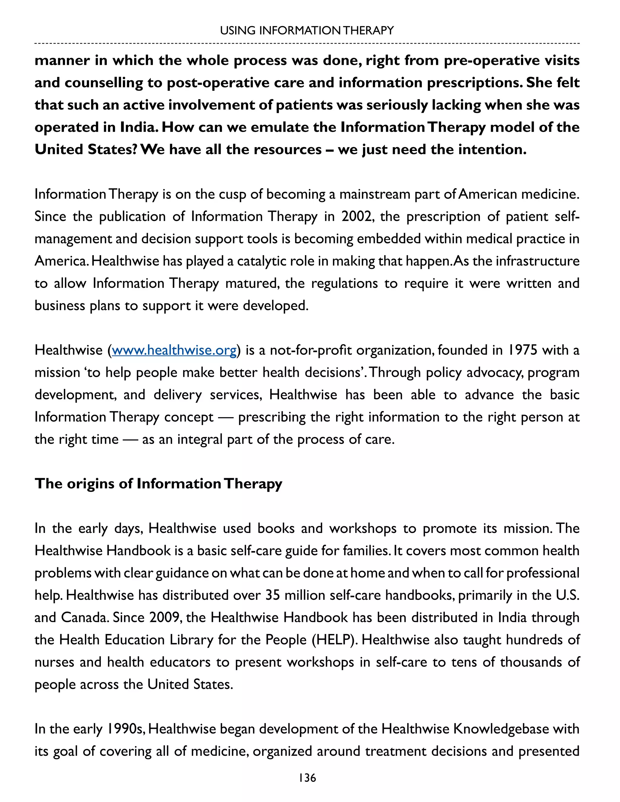 USING INFORMATION THERAPY

manner in which the whole process was done, right from pre-operative visits
and counselling to post-operative care and information prescriptions. She felt
that such an active involvement of patients was seriously lacking when she was
operated in India. How can we emulate the Information Therapy model of the
United States? We have all the resources – we just need the intention.
Information Therapy is on the cusp of becoming a mainstream part of American medicine.
Since the publication of Information Therapy in 2002, the prescription of patient selfmanagement and decision support tools is becoming embedded within medical practice in
America. Healthwise has played a catalytic role in making that happen.As the infrastructure
to allow Information Therapy matured, the regulations to require it were written and
business plans to support it were developed.
Healthwise (www.healthwise.org) is a not-for-profit organization, founded in 1975 with a
mission ‘to help people make better health decisions’. Through policy advocacy, program
development, and delivery services, Healthwise has been able to advance the basic
Information Therapy concept — prescribing the right information to the right person at
the right time — as an integral part of the process of care.
The origins of Information Therapy
In the early days, Healthwise used books and workshops to promote its mission. The
Healthwise Handbook is a basic self-care guide for families. It covers most common health
problems with clear guidance on what can be done at home and when to call for professional
help. Healthwise has distributed over 35 million self-care handbooks, primarily in the U.S.
and Canada. Since 2009, the Healthwise Handbook has been distributed in India through
the Health Education Library for the People (HELP). Healthwise also taught hundreds of
nurses and health educators to present workshops in self-care to tens of thousands of
people across the United States.
In the early 1990s, Healthwise began development of the Healthwise Knowledgebase with
its goal of covering all of medicine, organized around treatment decisions and presented
136

 