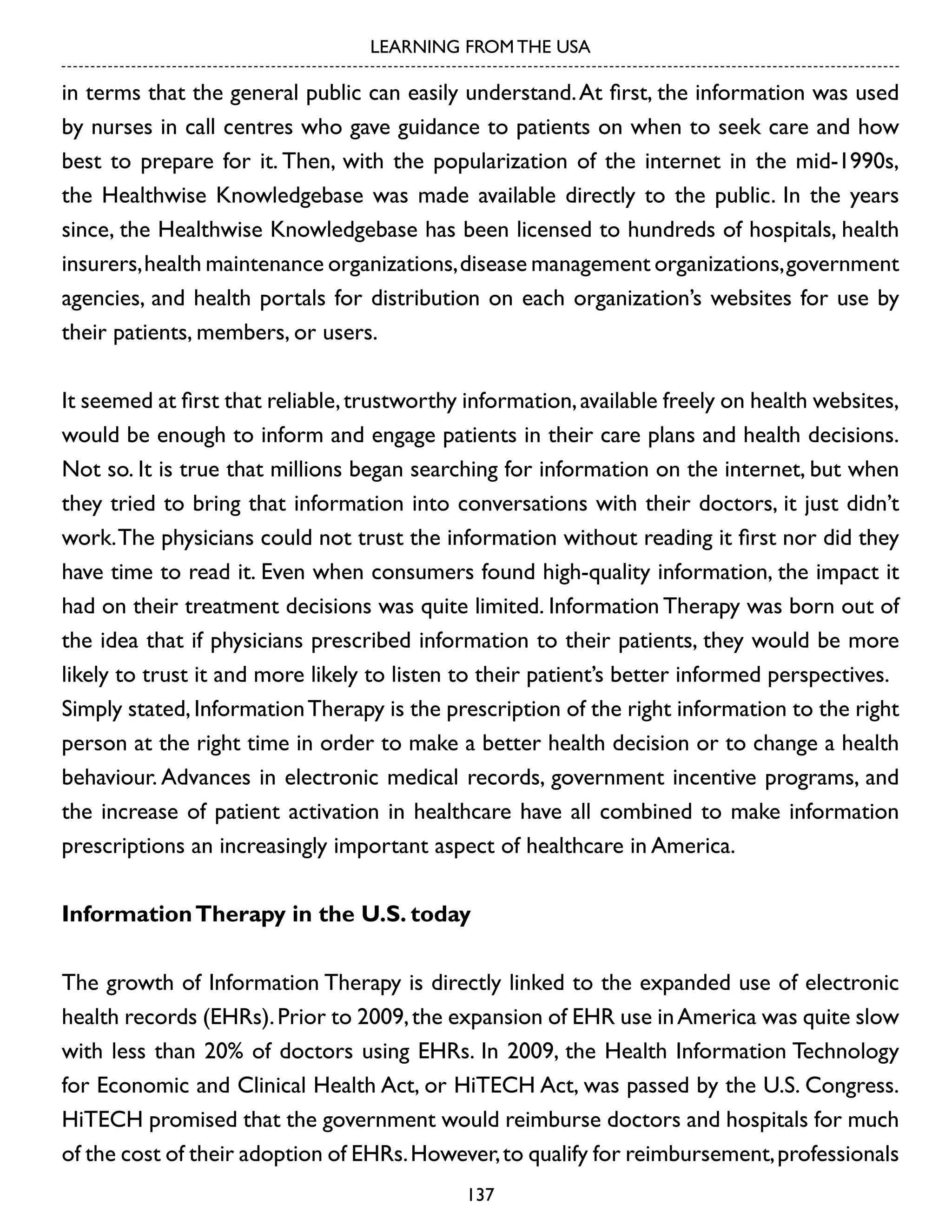 LEARNING FROM THE USA

in terms that the general public can easily understand. At first, the information was used
by nurses in call centres who gave guidance to patients on when to seek care and how
best to prepare for it. Then, with the popularization of the internet in the mid-1990s,
the Healthwise Knowledgebase was made available directly to the public. In the years
since, the Healthwise Knowledgebase has been licensed to hundreds of hospitals, health
insurers, health maintenance organizations, disease management organizations, government
agencies, and health portals for distribution on each organization’s websites for use by
their patients, members, or users.
It seemed at first that reliable, trustworthy information, available freely on health websites,
would be enough to inform and engage patients in their care plans and health decisions.
Not so. It is true that millions began searching for information on the internet, but when
they tried to bring that information into conversations with their doctors, it just didn’t
work. The physicians could not trust the information without reading it first nor did they
have time to read it. Even when consumers found high-quality information, the impact it
had on their treatment decisions was quite limited. Information Therapy was born out of
the idea that if physicians prescribed information to their patients, they would be more
likely to trust it and more likely to listen to their patient’s better informed perspectives.
Simply stated, Information Therapy is the prescription of the right information to the right
person at the right time in order to make a better health decision or to change a health
behaviour. Advances in electronic medical records, government incentive programs, and
the increase of patient activation in healthcare have all combined to make information
prescriptions an increasingly important aspect of healthcare in America.
Information Therapy in the U.S. today
The growth of Information Therapy is directly linked to the expanded use of electronic
health records (EHRs). Prior to 2009, the expansion of EHR use in America was quite slow
with less than 20% of doctors using EHRs. In 2009, the Health Information Technology
for Economic and Clinical Health Act, or HiTECH Act, was passed by the U.S. Congress.
HiTECH promised that the government would reimburse doctors and hospitals for much
of the cost of their adoption of EHRs. However, to qualify for reimbursement, professionals
137

 
