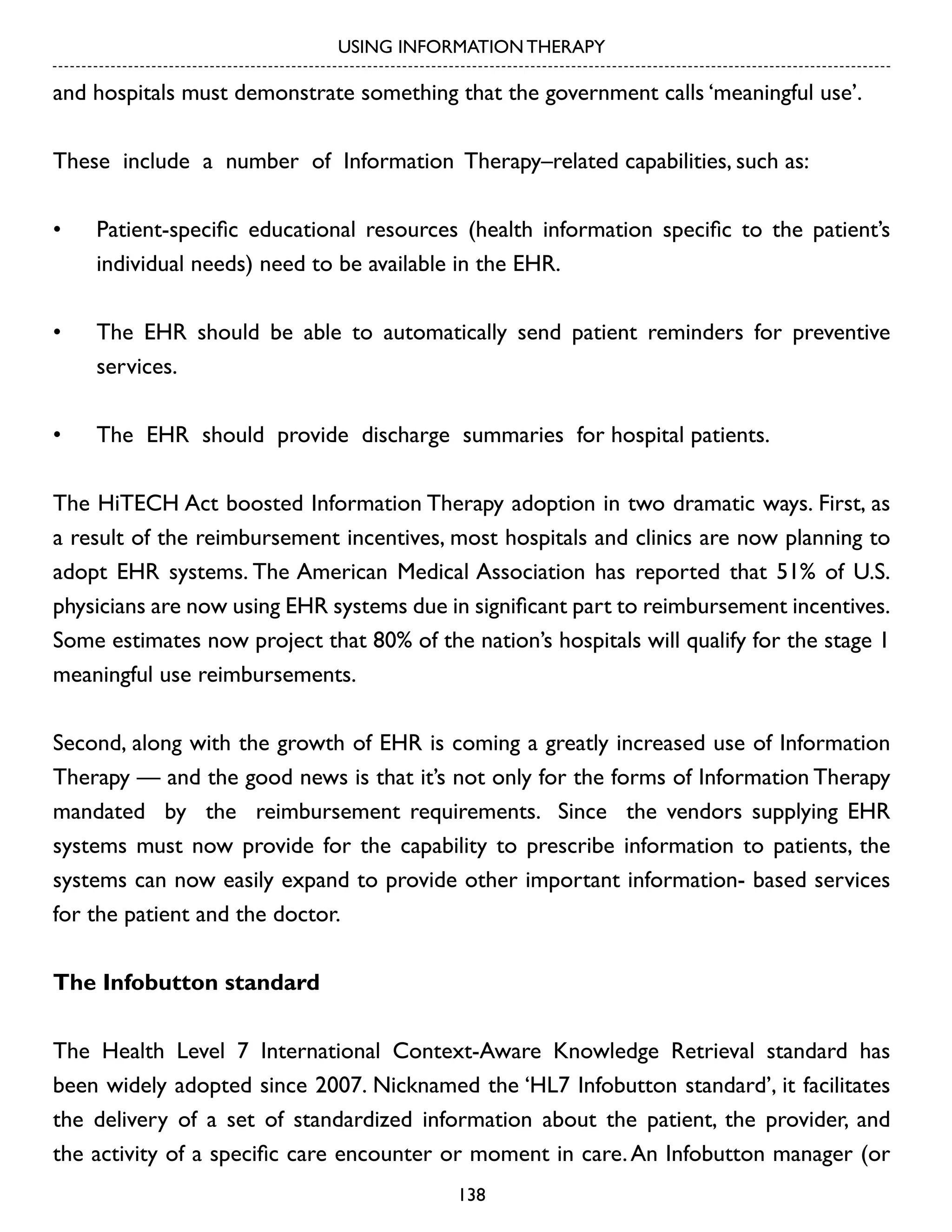 USING INFORMATION THERAPY

and hospitals must demonstrate something that the government calls ‘meaningful use’.
These include a number of Information Therapy–related capabilities, such as:
•	

Patient-specific educational resources (health information specific to the patient’s
individual needs) need to be available in the EHR.

•	

The EHR should be able to automatically send patient reminders for preventive
services.

•	

The EHR should provide discharge summaries for hospital patients.

The HiTECH Act boosted Information Therapy adoption in two dramatic ways. First, as
a result of the reimbursement incentives, most hospitals and clinics are now planning to
adopt EHR systems. The American Medical Association has reported that 51% of U.S.
physicians are now using EHR systems due in significant part to reimbursement incentives.
Some estimates now project that 80% of the nation’s hospitals will qualify for the stage 1
meaningful use reimbursements.
Second, along with the growth of EHR is coming a greatly increased use of Information
Therapy — and the good news is that it’s not only for the forms of Information Therapy
mandated by the reimbursement requirements. Since the vendors supplying EHR
systems must now provide for the capability to prescribe information to patients, the
systems can now easily expand to provide other important information- based services
for the patient and the doctor.
The Infobutton standard
The Health Level 7 International Context-Aware Knowledge Retrieval standard has
been widely adopted since 2007. Nicknamed the ‘HL7 Infobutton standard’, it facilitates
the delivery of a set of standardized information about the patient, the provider, and
the activity of a specific care encounter or moment in care. An Infobutton manager (or
138

 