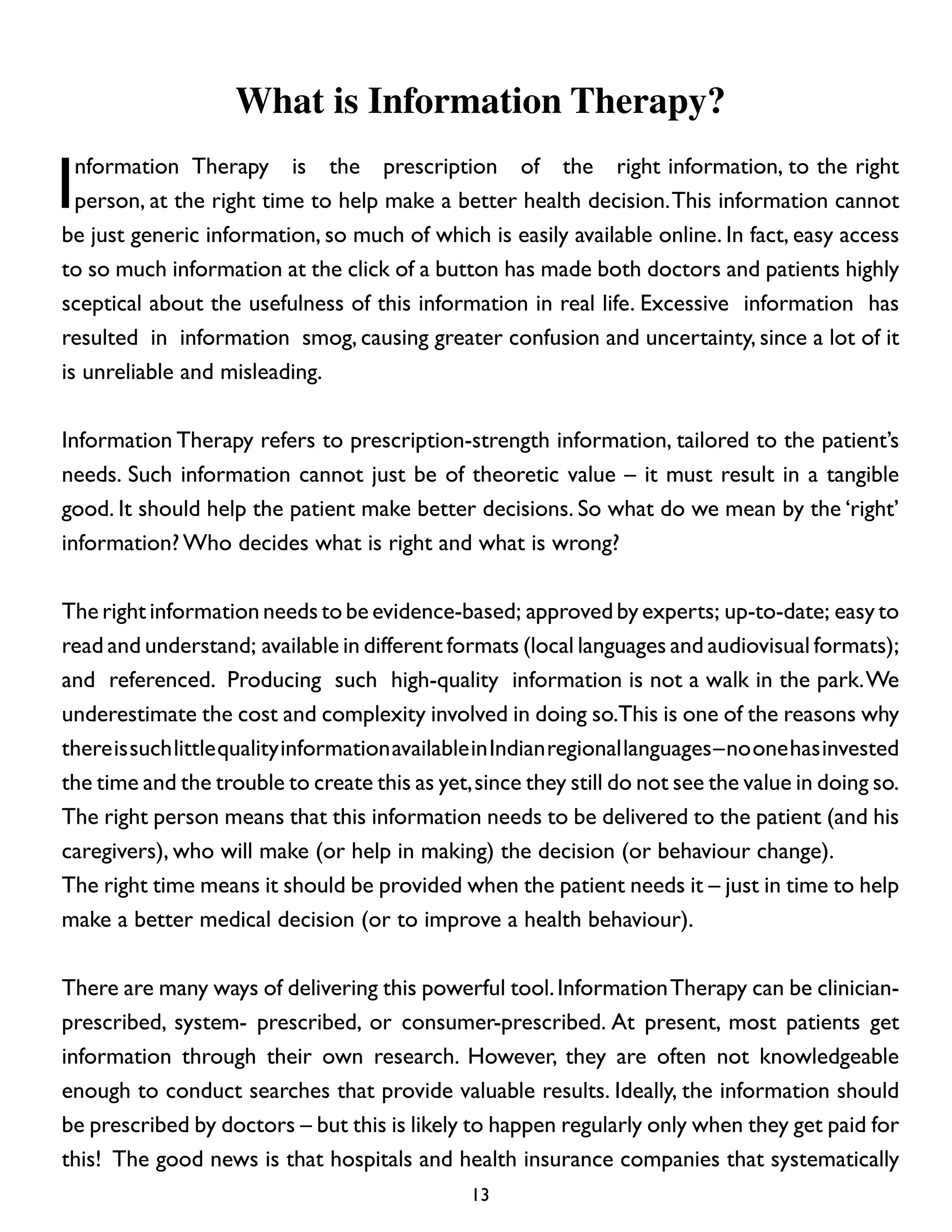 What is Information Therapy?

I

nformation Therapy is the prescription of the right information, to the right
person, at the right time to help make a better health decision. This information cannot
be just generic information, so much of which is easily available online. In fact, easy access
to so much information at the click of a button has made both doctors and patients highly
sceptical about the usefulness of this information in real life. Excessive information has
resulted in information smog, causing greater confusion and uncertainty, since a lot of it
is unreliable and misleading.
Information Therapy refers to prescription-strength information, tailored to the patient’s
needs. Such information cannot just be of theoretic value – it must result in a tangible
good. It should help the patient make better decisions. So what do we mean by the ‘right’
information? Who decides what is right and what is wrong?
The right information needs to be evidence-based; approved by experts; up-to-date; easy to
read and understand; available in different formats (local languages and audiovisual formats);
and referenced. Producing such high-quality information is not a walk in the park. We
underestimate the cost and complexity involved in doing so.This is one of the reasons why
there is such little quality information available in Indian regional languages – no one has invested
the time and the trouble to create this as yet, since they still do not see the value in doing so.
The right person means that this information needs to be delivered to the patient (and his
caregivers), who will make (or help in making) the decision (or behaviour change).
The right time means it should be provided when the patient needs it – just in time to help
make a better medical decision (or to improve a health behaviour).
There are many ways of delivering this powerful tool. Information Therapy can be clinicianprescribed, system- prescribed, or consumer-prescribed. At present, most patients get
information through their own research. However, they are often not knowledgeable
enough to conduct searches that provide valuable results. Ideally, the information should
be prescribed by doctors – but this is likely to happen regularly only when they get paid for
this! The good news is that hospitals and health insurance companies that systematically
13

 