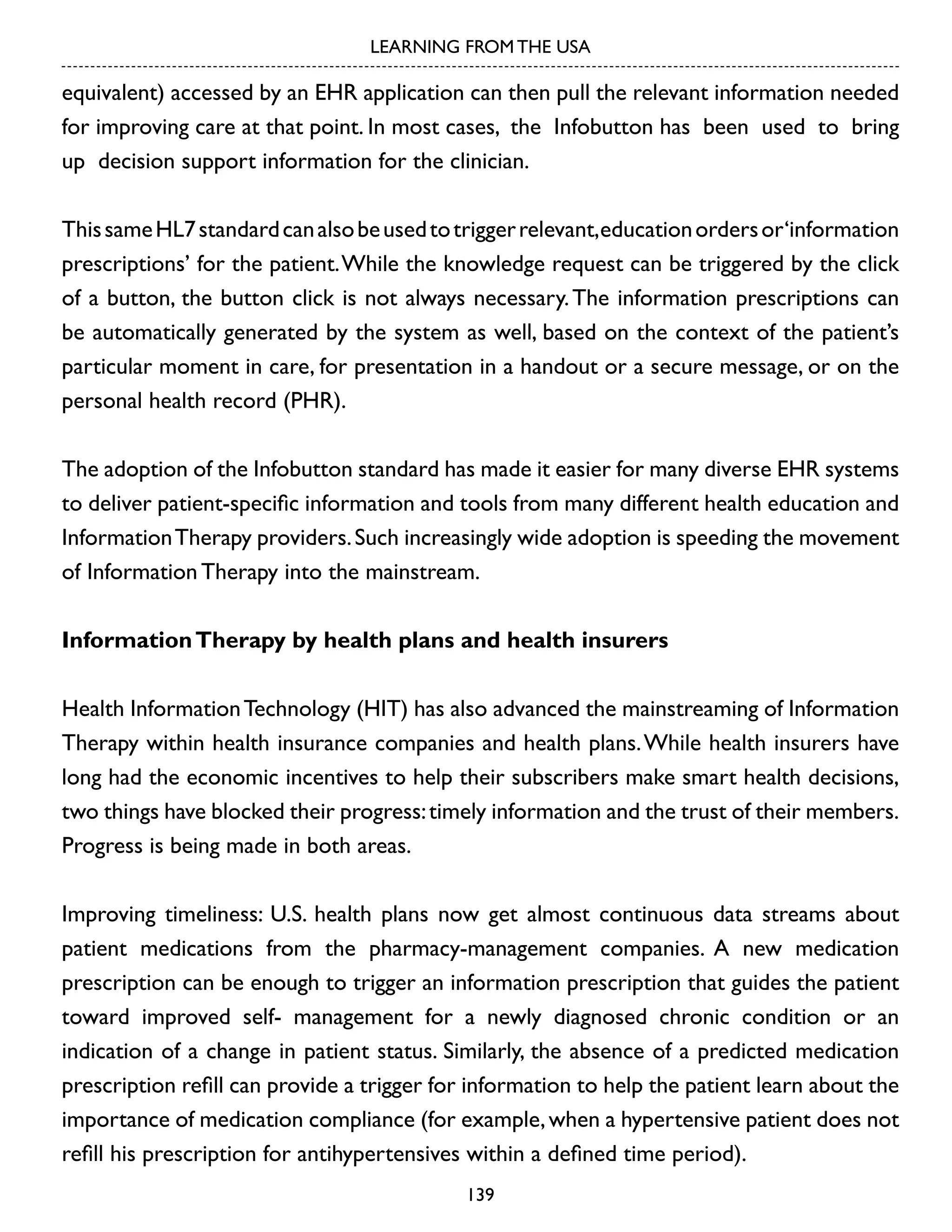 LEARNING FROM THE USA

equivalent) accessed by an EHR application can then pull the relevant information needed
for improving care at that point. In most cases, the Infobutton has been used to bring
up decision support information for the clinician.
This same HL7 standard can also be used to trigger relevant,education orders or‘information
prescriptions’ for the patient. While the knowledge request can be triggered by the click
of a button, the button click is not always necessary. The information prescriptions can
be automatically generated by the system as well, based on the context of the patient’s
particular moment in care, for presentation in a handout or a secure message, or on the
personal health record (PHR).
The adoption of the Infobutton standard has made it easier for many diverse EHR systems
to deliver patient-specific information and tools from many different health education and
Information Therapy providers. Such increasingly wide adoption is speeding the movement
of Information Therapy into the mainstream.
Information Therapy by health plans and health insurers
Health Information Technology (HIT) has also advanced the mainstreaming of Information
Therapy within health insurance companies and health plans. While health insurers have
long had the economic incentives to help their subscribers make smart health decisions,
two things have blocked their progress: timely information and the trust of their members.
Progress is being made in both areas.
Improving timeliness: U.S. health plans now get almost continuous data streams about
patient medications from the pharmacy-management companies. A new medication
prescription can be enough to trigger an information prescription that guides the patient
toward improved self- management for a newly diagnosed chronic condition or an
indication of a change in patient status. Similarly, the absence of a predicted medication
prescription refill can provide a trigger for information to help the patient learn about the
importance of medication compliance (for example, when a hypertensive patient does not
refill his prescription for antihypertensives within a defined time period).
139

 