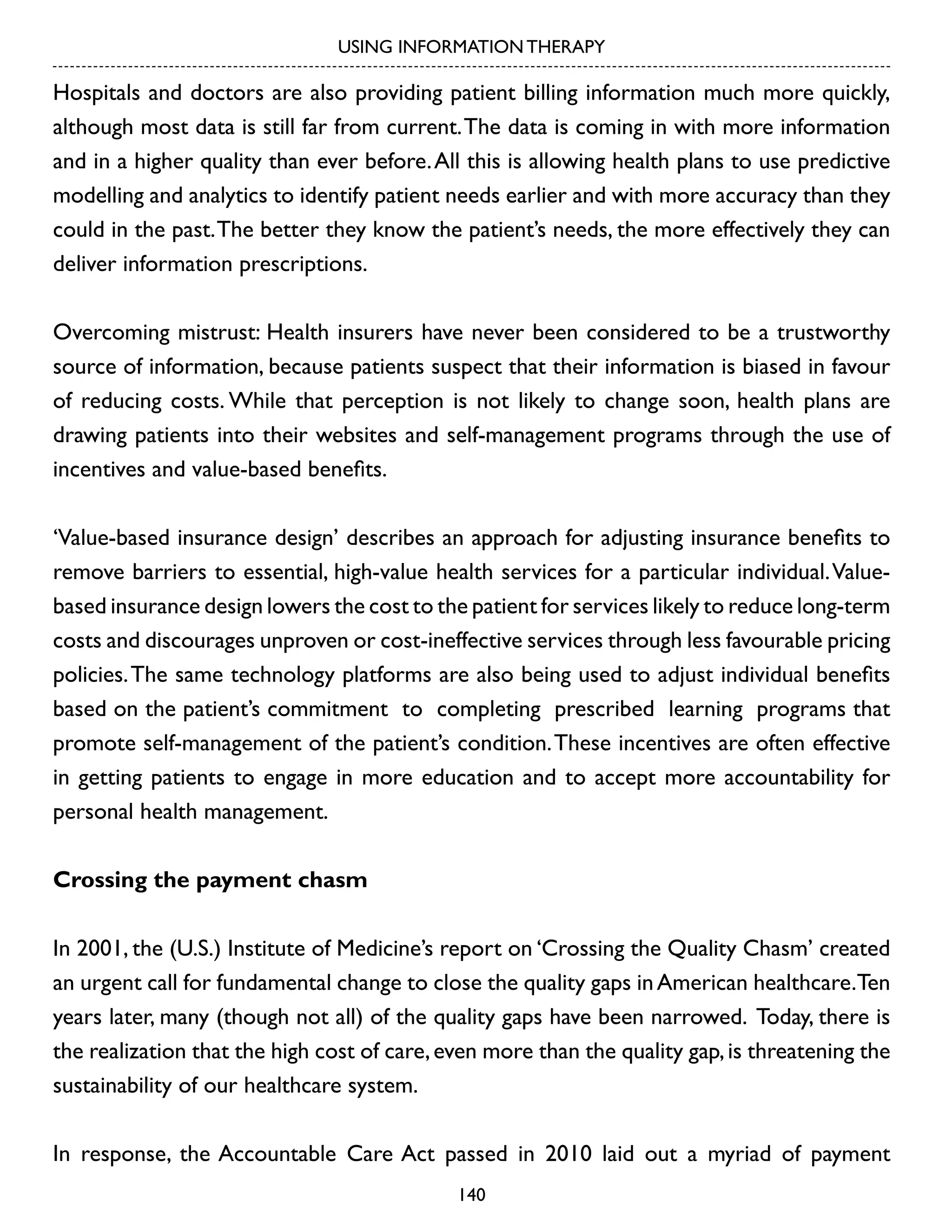 USING INFORMATION THERAPY

Hospitals and doctors are also providing patient billing information much more quickly,
although most data is still far from current. The data is coming in with more information
and in a higher quality than ever before. All this is allowing health plans to use predictive
modelling and analytics to identify patient needs earlier and with more accuracy than they
could in the past. The better they know the patient’s needs, the more effectively they can
deliver information prescriptions.
Overcoming mistrust: Health insurers have never been considered to be a trustworthy
source of information, because patients suspect that their information is biased in favour
of reducing costs. While that perception is not likely to change soon, health plans are
drawing patients into their websites and self-management programs through the use of
incentives and value-based benefits.
‘Value-based insurance design’ describes an approach for adjusting insurance benefits to
remove barriers to essential, high-value health services for a particular individual. Valuebased insurance design lowers the cost to the patient for services likely to reduce long-term
costs and discourages unproven or cost-ineffective services through less favourable pricing
policies. The same technology platforms are also being used to adjust individual benefits
based on the patient’s commitment to completing prescribed learning programs that
promote self-management of the patient’s condition. These incentives are often effective
in getting patients to engage in more education and to accept more accountability for
personal health management.
Crossing the payment chasm
In 2001, the (U.S.) Institute of Medicine’s report on ‘Crossing the Quality Chasm’ created
an urgent call for fundamental change to close the quality gaps in American healthcare.Ten
years later, many (though not all) of the quality gaps have been narrowed. Today, there is
the realization that the high cost of care, even more than the quality gap, is threatening the
sustainability of our healthcare system.
In response, the Accountable Care Act passed in 2010 laid out a myriad of payment
140

 