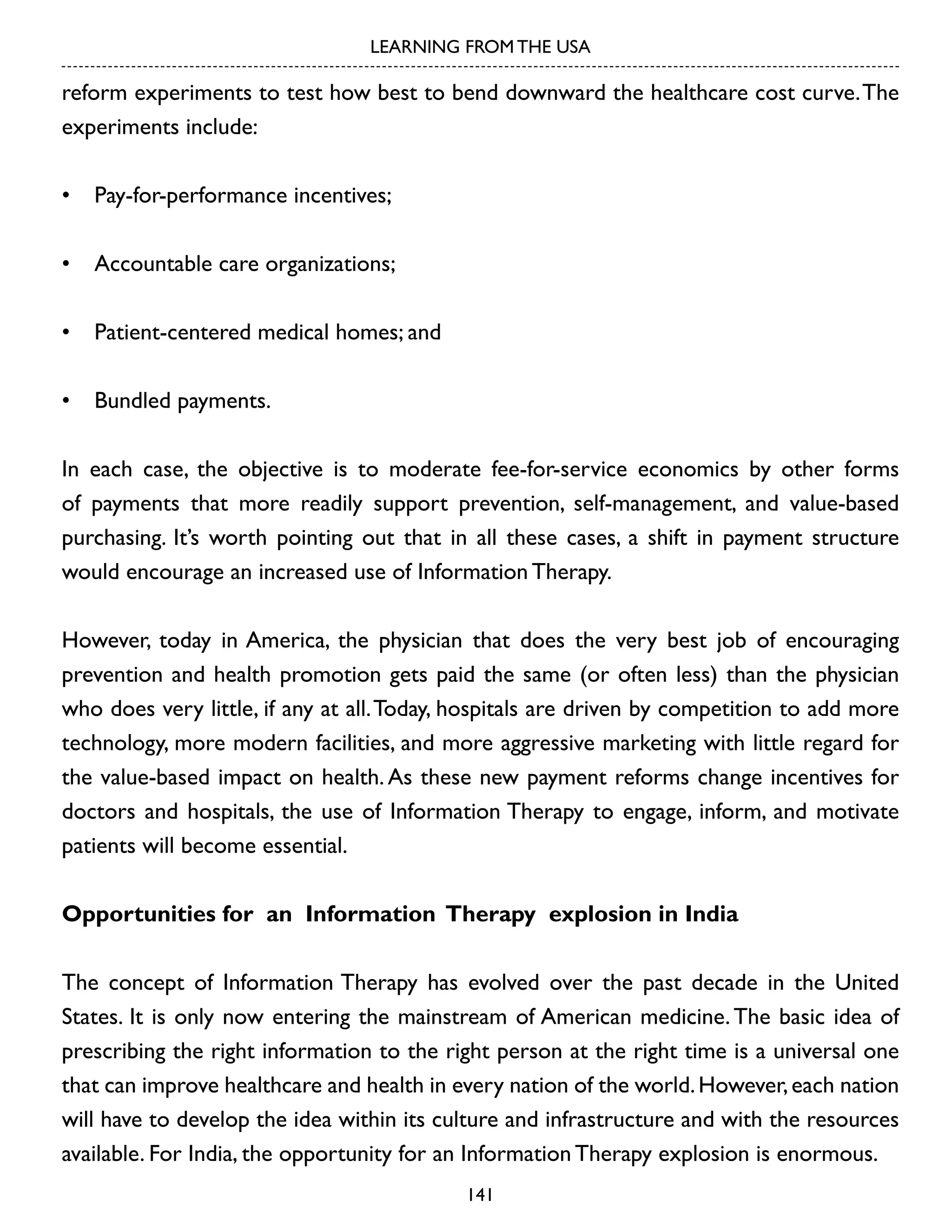 LEARNING FROM THE USA

reform experiments to test how best to bend downward the healthcare cost curve. The
experiments include:
•	 Pay-for-performance incentives;
•	 Accountable care organizations;
•	 Patient-centered medical homes; and
•	 Bundled payments.
In each case, the objective is to moderate fee-for-service economics by other forms
of payments that more readily support prevention, self-management, and value-based
purchasing. It’s worth pointing out that in all these cases, a shift in payment structure
would encourage an increased use of Information Therapy.
However, today in America, the physician that does the very best job of encouraging
prevention and health promotion gets paid the same (or often less) than the physician
who does very little, if any at all. Today, hospitals are driven by competition to add more
technology, more modern facilities, and more aggressive marketing with little regard for
the value-based impact on health. As these new payment reforms change incentives for
doctors and hospitals, the use of Information Therapy to engage, inform, and motivate
patients will become essential.
Opportunities for an Information Therapy explosion in India
The concept of Information Therapy has evolved over the past decade in the United
States. It is only now entering the mainstream of American medicine. The basic idea of
prescribing the right information to the right person at the right time is a universal one
that can improve healthcare and health in every nation of the world. However, each nation
will have to develop the idea within its culture and infrastructure and with the resources
available. For India, the opportunity for an Information Therapy explosion is enormous.
141

 
