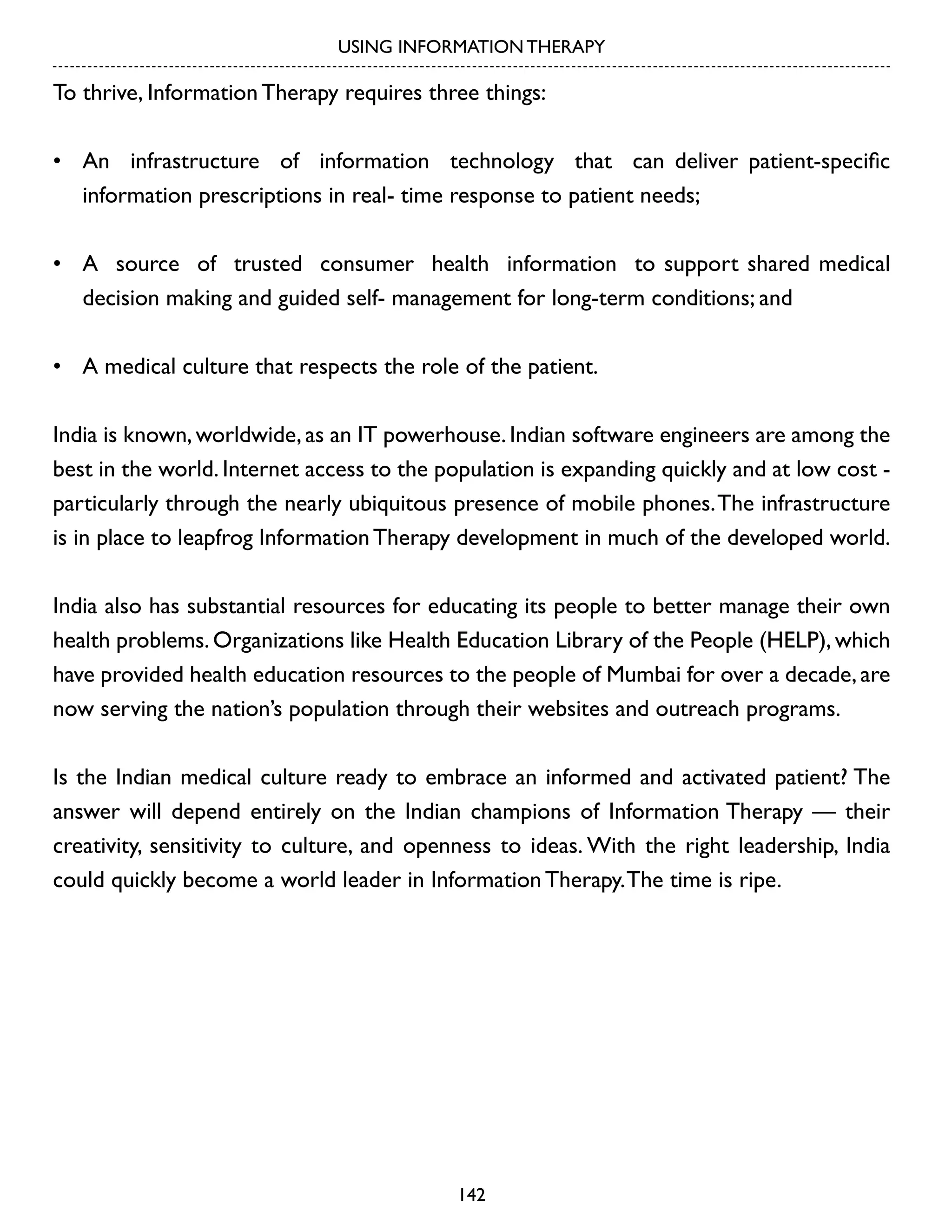 USING INFORMATION THERAPY

To thrive, Information Therapy requires three things:
•	 An infrastructure of information technology that can deliver patient-specific
information prescriptions in real- time response to patient needs;
•	 A source of trusted consumer health information to support shared medical
decision making and guided self- management for long-term conditions; and
•	 A medical culture that respects the role of the patient.
India is known, worldwide, as an IT powerhouse. Indian software engineers are among the
best in the world. Internet access to the population is expanding quickly and at low cost particularly through the nearly ubiquitous presence of mobile phones. The infrastructure
is in place to leapfrog Information Therapy development in much of the developed world.
India also has substantial resources for educating its people to better manage their own
health problems. Organizations like Health Education Library of the People (HELP), which
have provided health education resources to the people of Mumbai for over a decade, are
now serving the nation’s population through their websites and outreach programs.
Is the Indian medical culture ready to embrace an informed and activated patient? The
answer will depend entirely on the Indian champions of Information Therapy — their
creativity, sensitivity to culture, and openness to ideas. With the right leadership, India
could quickly become a world leader in Information Therapy. The time is ripe.

142

 