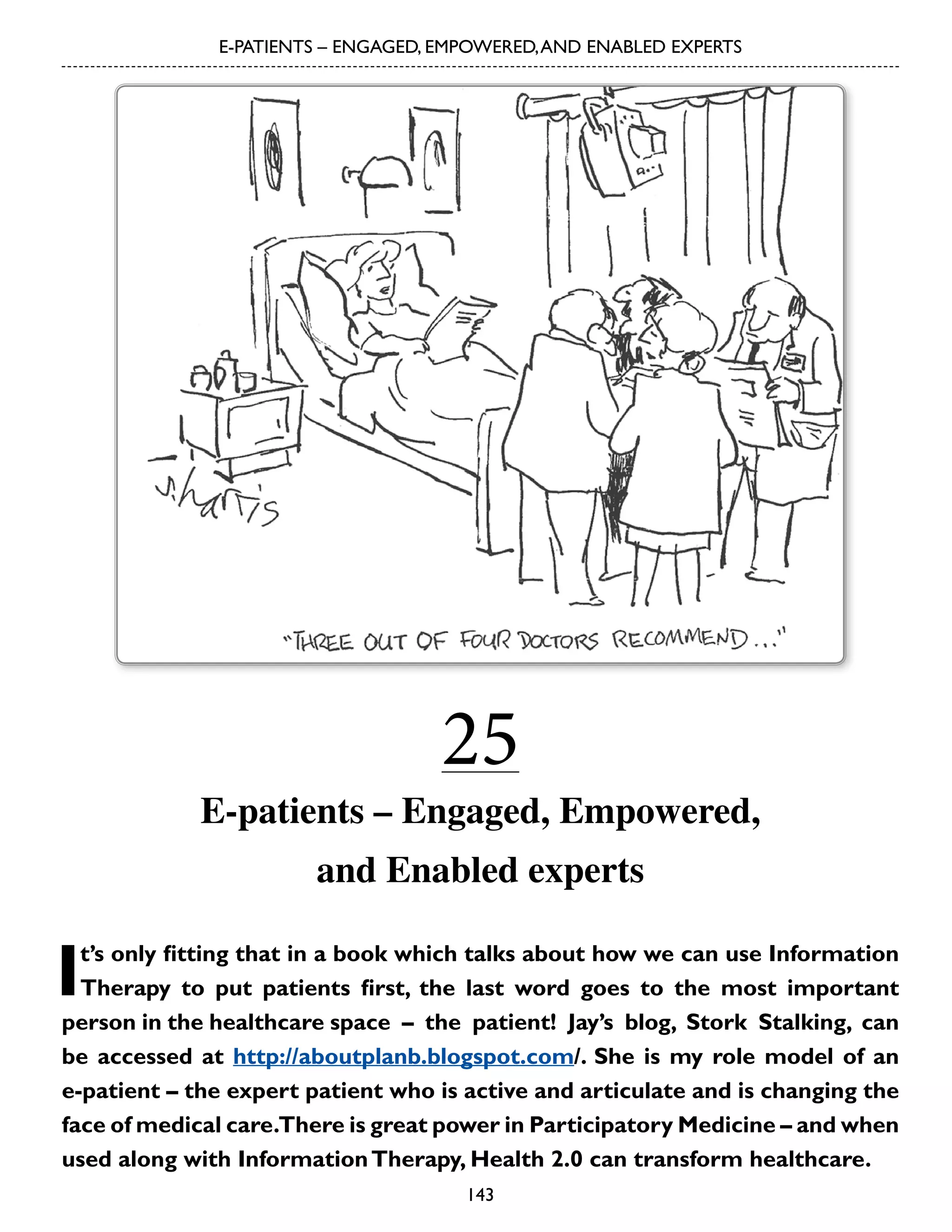 E-PATIENTS – ENGAGED, EMPOWERED, AND ENABLED EXPERTS

25

E-patients – Engaged, Empowered,
and Enabled experts

I

t’s only fitting that in a book which talks about how we can use Information
Therapy to put patients first, the last word goes to the most important
person in the healthcare space – the patient! Jay’s blog, Stork Stalking, can
be accessed at http://aboutplanb.blogspot.com/. She is my role model of an
e-patient – the expert patient who is active and articulate and is changing the
face of medical care.There is great power in Participatory Medicine – and when
used along with Information Therapy, Health 2.0 can transform healthcare.
143

 
