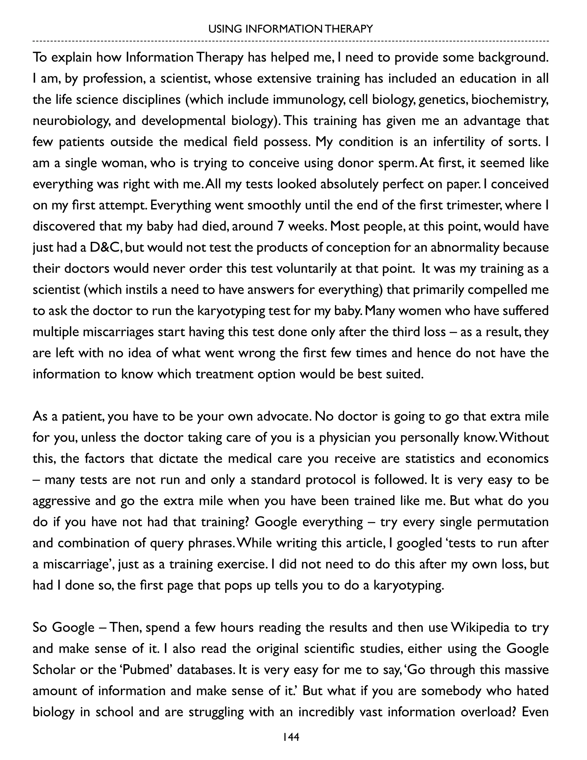 USING INFORMATION THERAPY

To explain how Information Therapy has helped me, I need to provide some background.
I am, by profession, a scientist, whose extensive training has included an education in all
the life science disciplines (which include immunology, cell biology, genetics, biochemistry,
neurobiology, and developmental biology). This training has given me an advantage that
few patients outside the medical field possess. My condition is an infertility of sorts. I
am a single woman, who is trying to conceive using donor sperm. At first, it seemed like
everything was right with me. All my tests looked absolutely perfect on paper. I conceived
on my first attempt. Everything went smoothly until the end of the first trimester, where I
discovered that my baby had died, around 7 weeks. Most people, at this point, would have
just had a D&C, but would not test the products of conception for an abnormality because
their doctors would never order this test voluntarily at that point. It was my training as a
scientist (which instils a need to have answers for everything) that primarily compelled me
to ask the doctor to run the karyotyping test for my baby. Many women who have suffered
multiple miscarriages start having this test done only after the third loss – as a result, they
are left with no idea of what went wrong the first few times and hence do not have the
information to know which treatment option would be best suited.
As a patient, you have to be your own advocate. No doctor is going to go that extra mile
for you, unless the doctor taking care of you is a physician you personally know. Without
this, the factors that dictate the medical care you receive are statistics and economics
– many tests are not run and only a standard protocol is followed. It is very easy to be
aggressive and go the extra mile when you have been trained like me. But what do you
do if you have not had that training? Google everything – try every single permutation
and combination of query phrases. While writing this article, I googled ‘tests to run after
a miscarriage’, just as a training exercise. I did not need to do this after my own loss, but
had I done so, the first page that pops up tells you to do a karyotyping.
So Google – Then, spend a few hours reading the results and then use Wikipedia to try
and make sense of it. I also read the original scientific studies, either using the Google
Scholar or the ‘Pubmed’ databases. It is very easy for me to say, ‘Go through this massive
amount of information and make sense of it.’ But what if you are somebody who hated
biology in school and are struggling with an incredibly vast information overload? Even
144

 