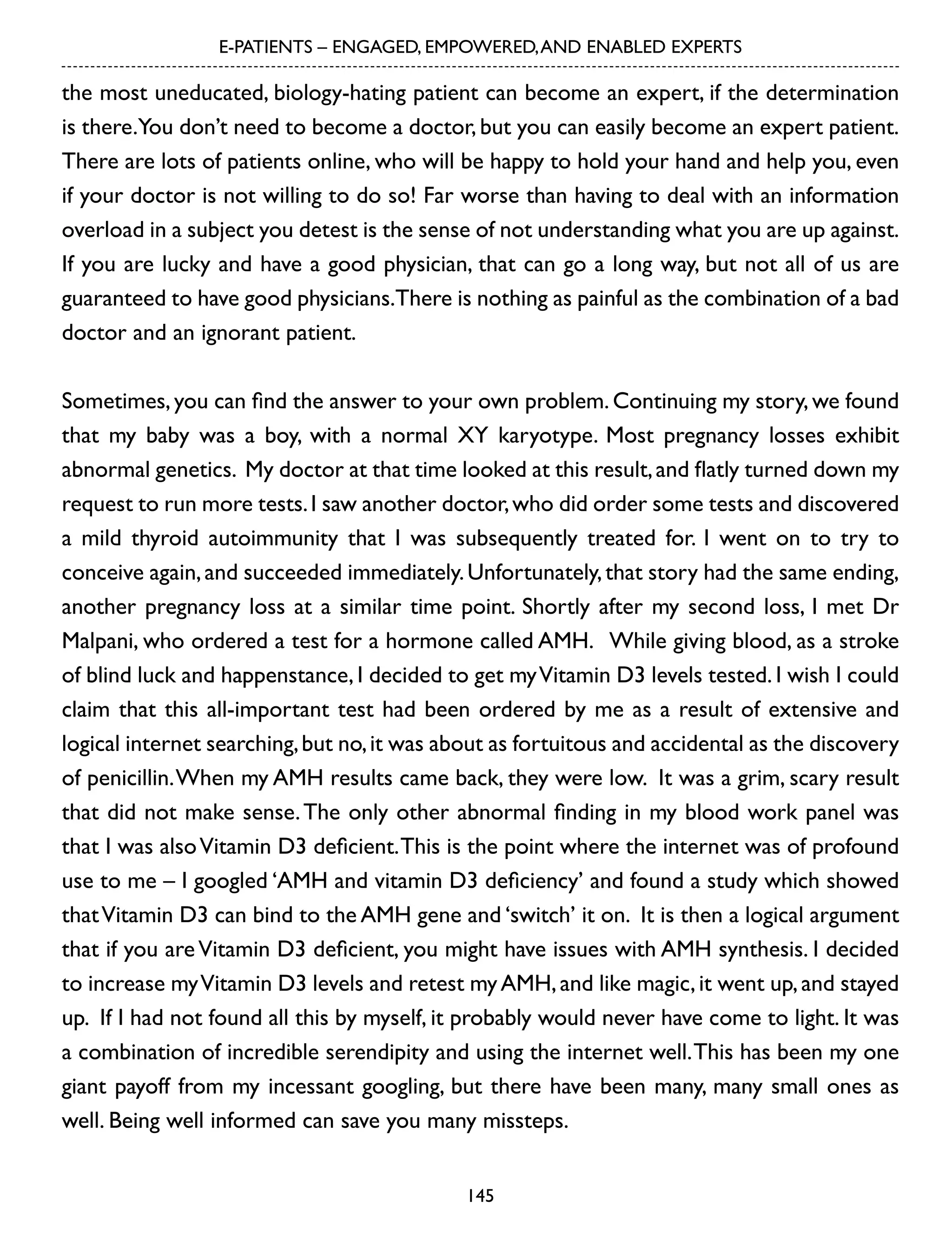 E-PATIENTS – ENGAGED, EMPOWERED, AND ENABLED EXPERTS

the most uneducated, biology-hating patient can become an expert, if the determination
is there.You don’t need to become a doctor, but you can easily become an expert patient.
There are lots of patients online, who will be happy to hold your hand and help you, even
if your doctor is not willing to do so! Far worse than having to deal with an information
overload in a subject you detest is the sense of not understanding what you are up against.
If you are lucky and have a good physician, that can go a long way, but not all of us are
guaranteed to have good physicians.There is nothing as painful as the combination of a bad
doctor and an ignorant patient.
Sometimes, you can find the answer to your own problem. Continuing my story, we found
that my baby was a boy, with a normal XY karyotype. Most pregnancy losses exhibit
abnormal genetics. My doctor at that time looked at this result, and flatly turned down my
request to run more tests. I saw another doctor, who did order some tests and discovered
a mild thyroid autoimmunity that I was subsequently treated for. I went on to try to
conceive again, and succeeded immediately. Unfortunately, that story had the same ending,
another pregnancy loss at a similar time point. Shortly after my second loss, I met Dr
Malpani, who ordered a test for a hormone called AMH. While giving blood, as a stroke
of blind luck and happenstance, I decided to get my Vitamin D3 levels tested. I wish I could
claim that this all-important test had been ordered by me as a result of extensive and
logical internet searching, but no, it was about as fortuitous and accidental as the discovery
of penicillin. When my AMH results came back, they were low. It was a grim, scary result
that did not make sense. The only other abnormal finding in my blood work panel was
that I was also Vitamin D3 deficient. This is the point where the internet was of profound
use to me – I googled ‘AMH and vitamin D3 deficiency’ and found a study which showed
that Vitamin D3 can bind to the AMH gene and ‘switch’ it on. It is then a logical argument
that if you are Vitamin D3 deficient, you might have issues with AMH synthesis. I decided
to increase my Vitamin D3 levels and retest my AMH, and like magic, it went up, and stayed
up. If I had not found all this by myself, it probably would never have come to light. It was
a combination of incredible serendipity and using the internet well. This has been my one
giant payoff from my incessant googling, but there have been many, many small ones as
well. Being well informed can save you many missteps.
145

 