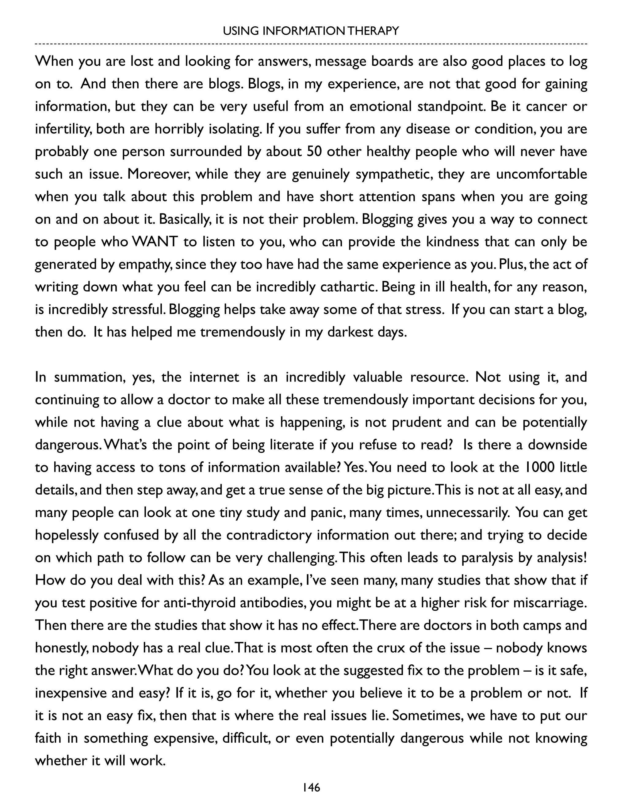 USING INFORMATION THERAPY

When you are lost and looking for answers, message boards are also good places to log
on to. And then there are blogs. Blogs, in my experience, are not that good for gaining
information, but they can be very useful from an emotional standpoint. Be it cancer or
infertility, both are horribly isolating. If you suffer from any disease or condition, you are
probably one person surrounded by about 50 other healthy people who will never have
such an issue. Moreover, while they are genuinely sympathetic, they are uncomfortable
when you talk about this problem and have short attention spans when you are going
on and on about it. Basically, it is not their problem. Blogging gives you a way to connect
to people who WANT to listen to you, who can provide the kindness that can only be
generated by empathy, since they too have had the same experience as you. Plus, the act of
writing down what you feel can be incredibly cathartic. Being in ill health, for any reason,
is incredibly stressful. Blogging helps take away some of that stress. If you can start a blog,
then do. It has helped me tremendously in my darkest days.
In summation, yes, the internet is an incredibly valuable resource. Not using it, and
continuing to allow a doctor to make all these tremendously important decisions for you,
while not having a clue about what is happening, is not prudent and can be potentially
dangerous. What’s the point of being literate if you refuse to read? Is there a downside
to having access to tons of information available? Yes. You need to look at the 1000 little
details, and then step away, and get a true sense of the big picture.This is not at all easy, and
many people can look at one tiny study and panic, many times, unnecessarily. You can get
hopelessly confused by all the contradictory information out there; and trying to decide
on which path to follow can be very challenging. This often leads to paralysis by analysis!
How do you deal with this? As an example, I’ve seen many, many studies that show that if
you test positive for anti-thyroid antibodies, you might be at a higher risk for miscarriage.
Then there are the studies that show it has no effect.There are doctors in both camps and
honestly, nobody has a real clue. That is most often the crux of the issue – nobody knows
the right answer.What do you do? You look at the suggested fix to the problem – is it safe,
inexpensive and easy? If it is, go for it, whether you believe it to be a problem or not. If
it is not an easy fix, then that is where the real issues lie. Sometimes, we have to put our
faith in something expensive, difficult, or even potentially dangerous while not knowing
whether it will work.
146

 
