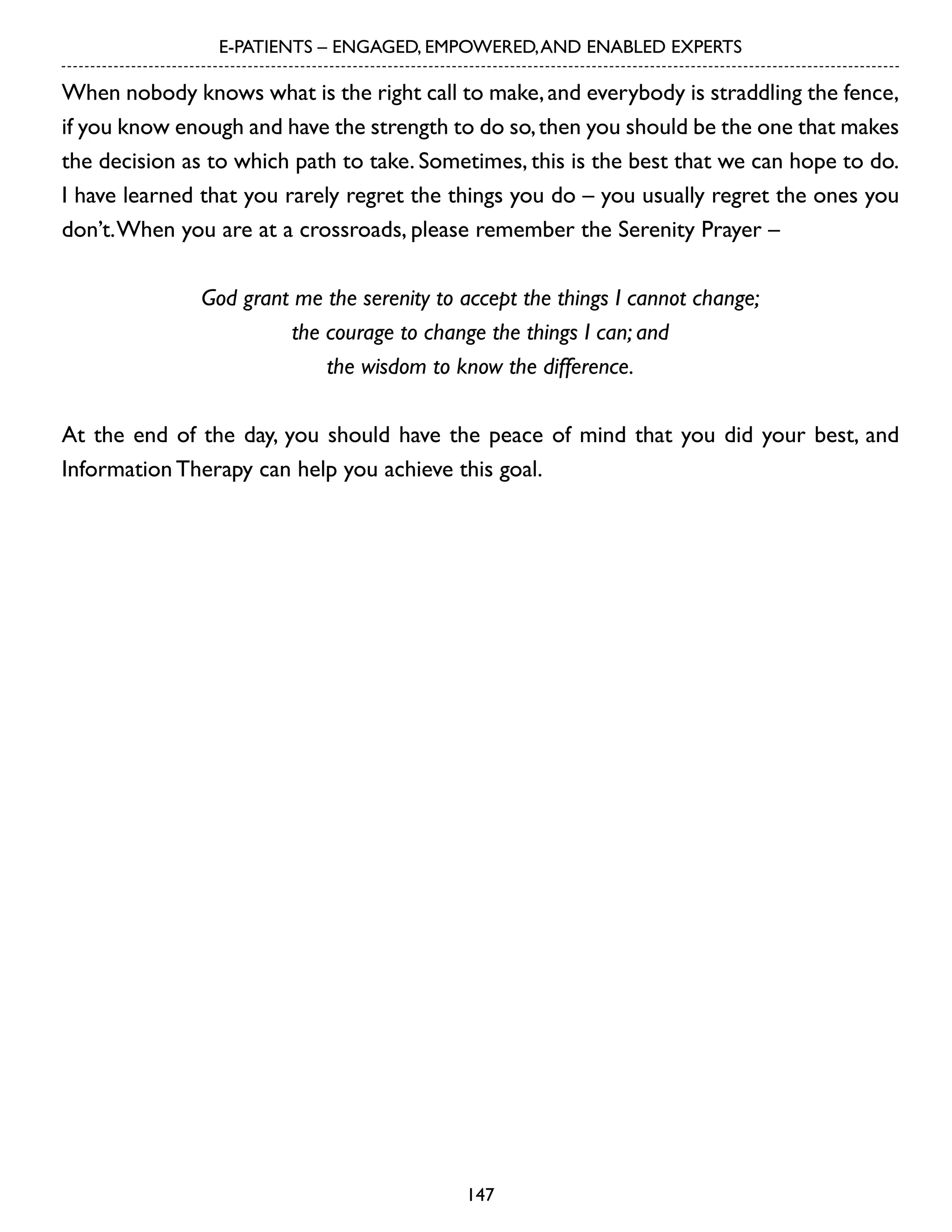 E-PATIENTS – ENGAGED, EMPOWERED, AND ENABLED EXPERTS

When nobody knows what is the right call to make, and everybody is straddling the fence,
if you know enough and have the strength to do so, then you should be the one that makes
the decision as to which path to take. Sometimes, this is the best that we can hope to do.
I have learned that you rarely regret the things you do – you usually regret the ones you
don’t. When you are at a crossroads, please remember the Serenity Prayer –
God grant me the serenity to accept the things I cannot change;
the courage to change the things I can; and
the wisdom to know the difference.
At the end of the day, you should have the peace of mind that you did your best, and
Information Therapy can help you achieve this goal.

147

 