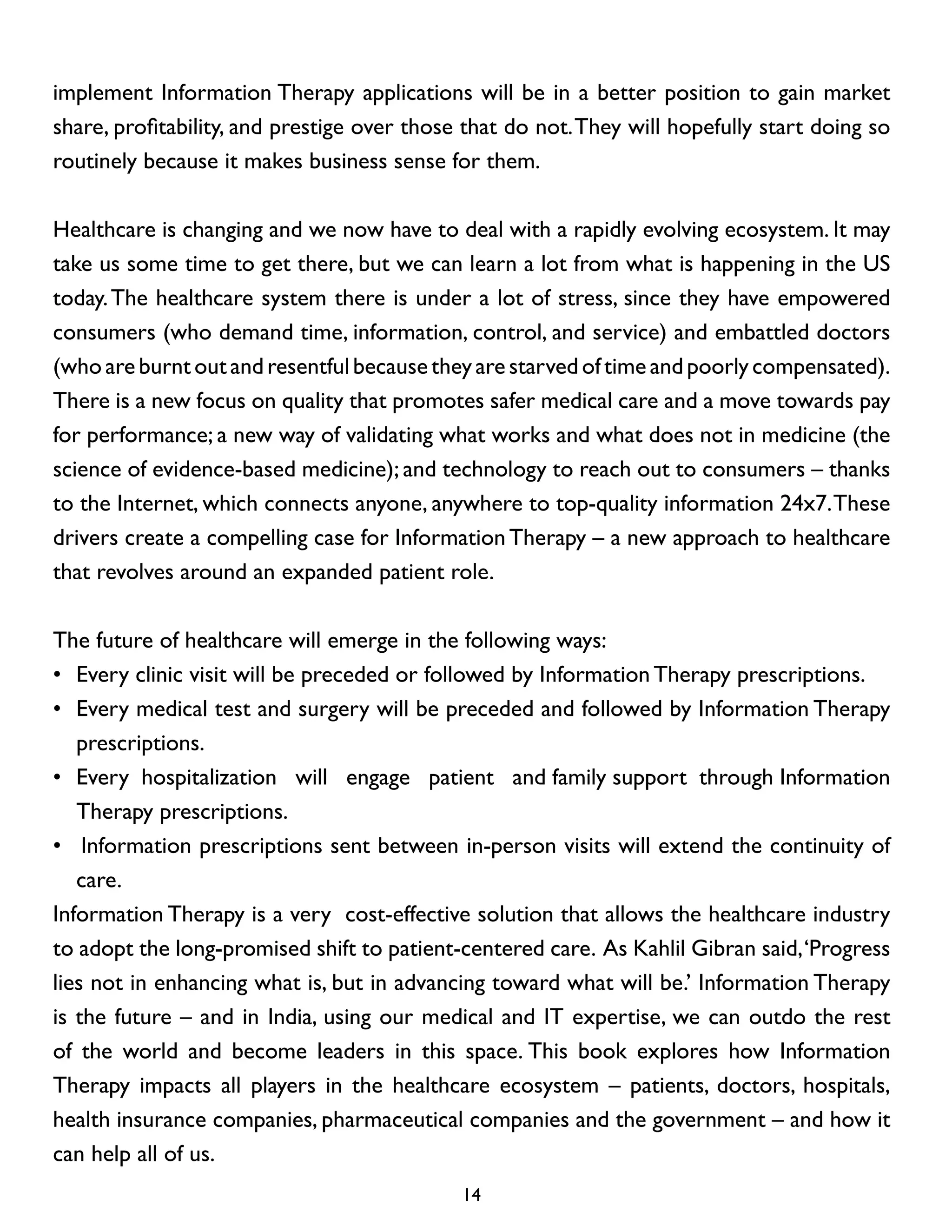 implement Information Therapy applications will be in a better position to gain market
share, profitability, and prestige over those that do not. They will hopefully start doing so
routinely because it makes business sense for them.
Healthcare is changing and we now have to deal with a rapidly evolving ecosystem. It may
take us some time to get there, but we can learn a lot from what is happening in the US
today. The healthcare system there is under a lot of stress, since they have empowered
consumers (who demand time, information, control, and service) and embattled doctors
(who are burnt out and resentful because they are starved of time and poorly compensated).
There is a new focus on quality that promotes safer medical care and a move towards pay
for performance; a new way of validating what works and what does not in medicine (the
science of evidence-based medicine); and technology to reach out to consumers – thanks
to the Internet, which connects anyone, anywhere to top-quality information 24x7. These
drivers create a compelling case for Information Therapy – a new approach to healthcare
that revolves around an expanded patient role.
The future of healthcare will emerge in the following ways:
• 	Every clinic visit will be preceded or followed by Information Therapy prescriptions.
• 	Every medical test and surgery will be preceded and followed by Information Therapy
prescriptions.
• 	Every hospitalization will engage patient and family support through Information
Therapy prescriptions.
• 		Information prescriptions sent between in-person visits will extend the continuity of
care.
Information Therapy is a very cost-effective solution that allows the healthcare industry
to adopt the long-promised shift to patient-centered care. As Kahlil Gibran said, ‘Progress
lies not in enhancing what is, but in advancing toward what will be.’ Information Therapy
is the future – and in India, using our medical and IT expertise, we can outdo the rest
of the world and become leaders in this space. This book explores how Information
Therapy impacts all players in the healthcare ecosystem – patients, doctors, hospitals,
health insurance companies, pharmaceutical companies and the government – and how it
can help all of us.
14

 