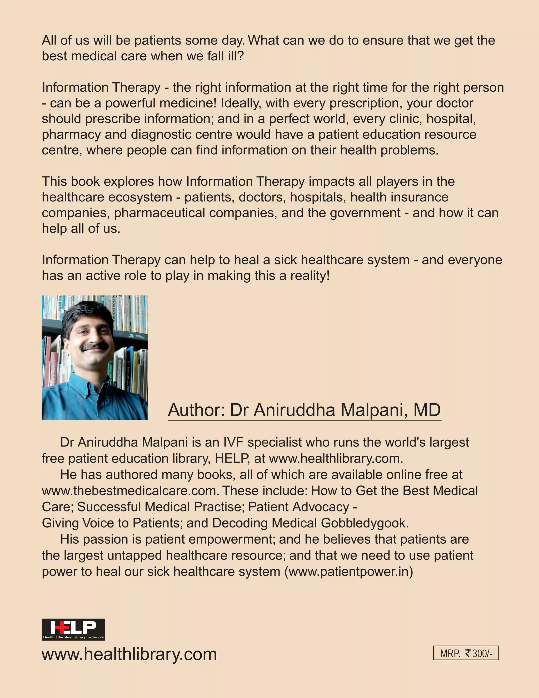 All of us will be patients some day. What can we do to ensure that we get the
best medical care when we fall ill?
Information Therapy - the right information at the right time for the right person
- can be a powerful medicine! Ideally, with every prescription, your doctor
should prescribe information; and in a perfect world, every clinic, hospital,
pharmacy and diagnostic centre would have a patient education resource
centre, where people can find information on their health problems.
This book explores how Information Therapy impacts all players in the
healthcare ecosystem - patients, doctors, hospitals, health insurance
companies, pharmaceutical companies, and the government - and how it can
help all of us.
Information Therapy can help to heal a sick healthcare system - and everyone
has an active role to play in making this a reality!

Author: Dr Aniruddha Malpani, MD
Dr Aniruddha Malpani is an IVF specialist who runs the world's largest
free patient education library, HELP, at www.healthlibrary.com.
He has authored many books, all of which are available online free at
www.thebestmedicalcare.com. These include: How to Get the Best Medical
Care; Successful Medical Practise; Patient Advocacy Giving Voice to Patients; and Decoding Medical Gobbledygook.
His passion is patient empowerment; and he believes that patients are
the largest untapped healthcare resource; and that we need to use patient
power to heal our sick healthcare system (www.patientpower.in)

Health Education Library for People

www.healthlibrary.com

MRP.

300/-

 