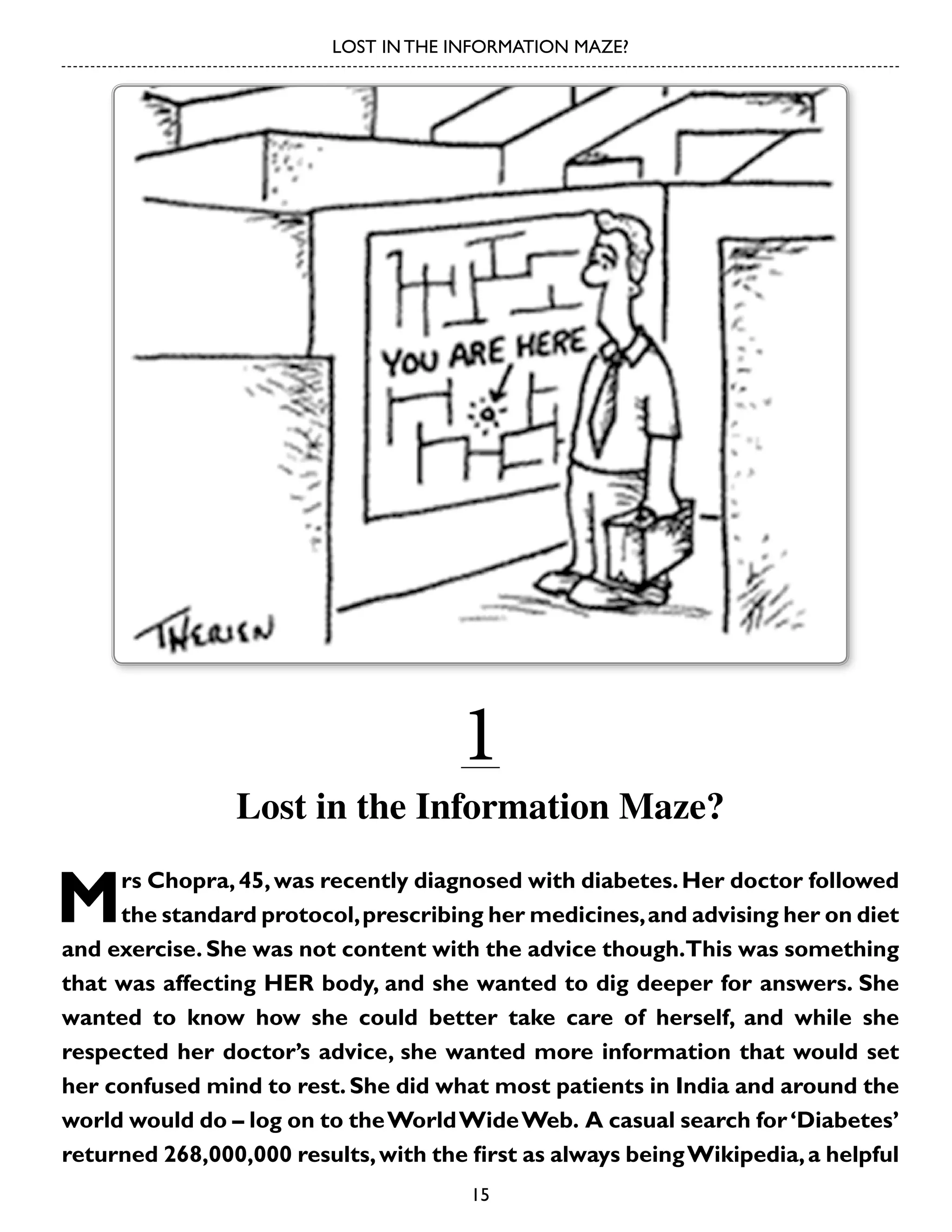 LOST IN THE INFORMATION MAZE?

1

Lost in the Information Maze?

M

rs Chopra, 45, was recently diagnosed with diabetes. Her doctor followed
the standard protocol, prescribing her medicines, and advising her on diet
and exercise. She was not content with the advice though.This was something
that was affecting HER body, and she wanted to dig deeper for answers. She
wanted to know how she could better take care of herself, and while she
respected her doctor’s advice, she wanted more information that would set
her confused mind to rest. She did what most patients in India and around the
world would do – log on to the World Wide Web. A casual search for ‘Diabetes’
returned 268,000,000 results, with the first as always being Wikipedia, a helpful
15

 