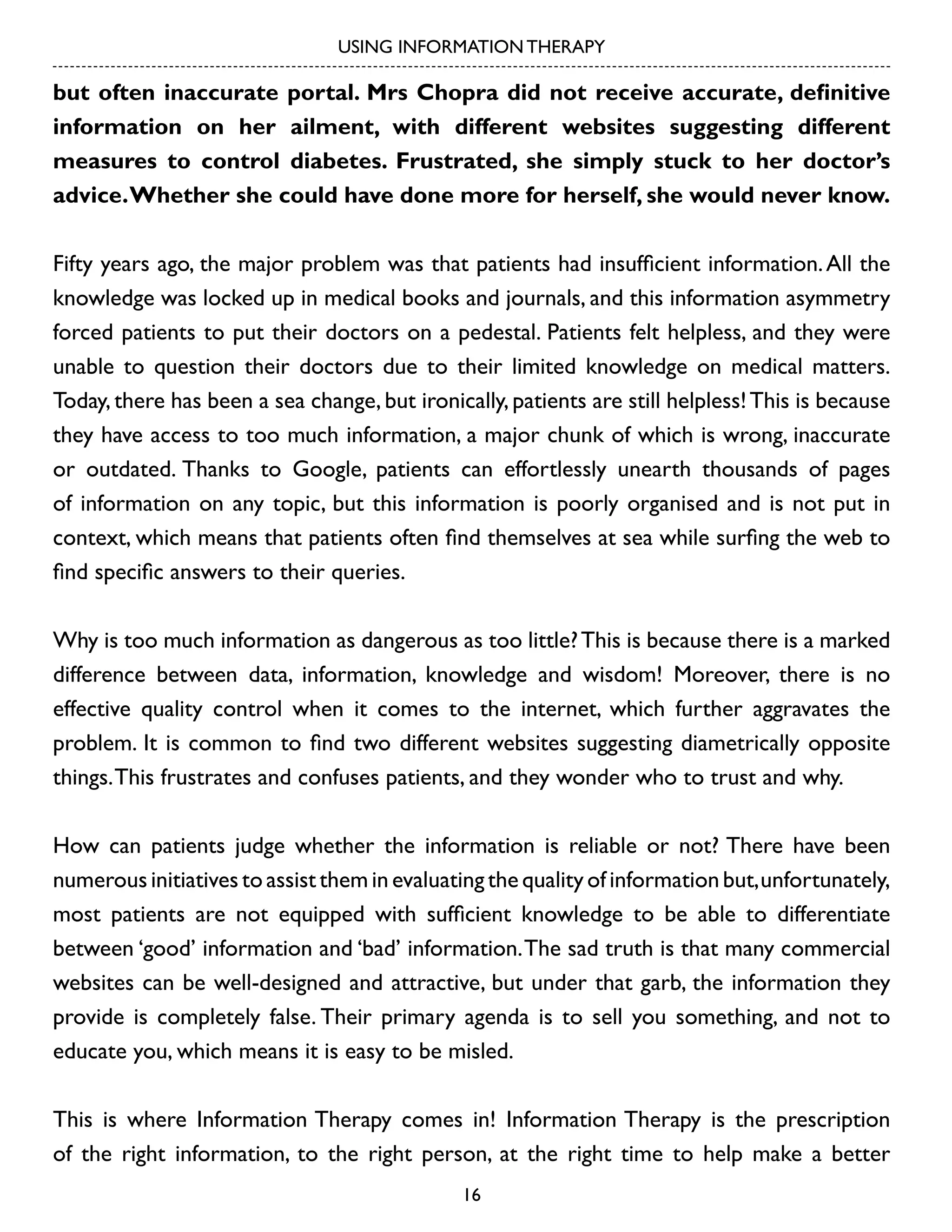 USING INFORMATION THERAPY

but often inaccurate portal. Mrs Chopra did not receive accurate, definitive
information on her ailment, with different websites suggesting different
measures to control diabetes. Frustrated, she simply stuck to her doctor’s
advice. Whether she could have done more for herself, she would never know.
Fifty years ago, the major problem was that patients had insufficient information. All the
knowledge was locked up in medical books and journals, and this information asymmetry
forced patients to put their doctors on a pedestal. Patients felt helpless, and they were
unable to question their doctors due to their limited knowledge on medical matters.
Today, there has been a sea change, but ironically, patients are still helpless! This is because
they have access to too much information, a major chunk of which is wrong, inaccurate
or outdated. Thanks to Google, patients can effortlessly unearth thousands of pages
of information on any topic, but this information is poorly organised and is not put in
context, which means that patients often find themselves at sea while surfing the web to
find specific answers to their queries.
Why is too much information as dangerous as too little? This is because there is a marked
difference between data, information, knowledge and wisdom! Moreover, there is no
effective quality control when it comes to the internet, which further aggravates the
problem. It is common to find two different websites suggesting diametrically opposite
things. This frustrates and confuses patients, and they wonder who to trust and why.
How can patients judge whether the information is reliable or not? There have been
numerous initiatives to assist them in evaluating the quality of information but, unfortunately,
most patients are not equipped with sufficient knowledge to be able to differentiate
between ‘good’ information and ‘bad’ information. The sad truth is that many commercial
websites can be well-designed and attractive, but under that garb, the information they
provide is completely false. Their primary agenda is to sell you something, and not to
educate you, which means it is easy to be misled.
This is where Information Therapy comes in! Information Therapy is the prescription
of the right information, to the right person, at the right time to help make a better
16

 