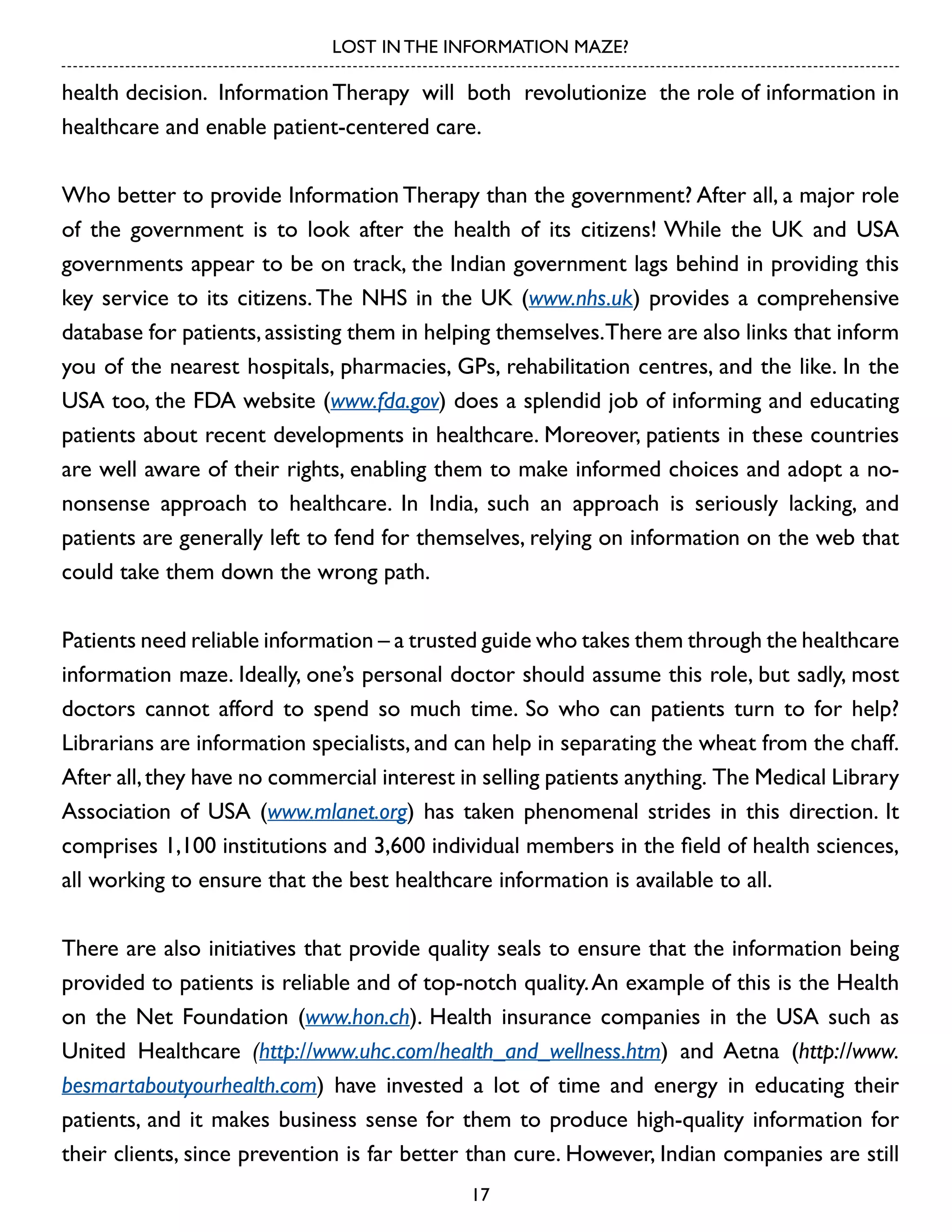 LOST IN THE INFORMATION MAZE?

health decision. Information Therapy will both revolutionize the role of information in
healthcare and enable patient-centered care.
Who better to provide Information Therapy than the government? After all, a major role
of the government is to look after the health of its citizens! While the UK and USA
governments appear to be on track, the Indian government lags behind in providing this
key service to its citizens. The NHS in the UK (www.nhs.uk) provides a comprehensive
database for patients, assisting them in helping themselves.There are also links that inform
you of the nearest hospitals, pharmacies, GPs, rehabilitation centres, and the like. In the
USA too, the FDA website (www.fda.gov) does a splendid job of informing and educating
patients about recent developments in healthcare. Moreover, patients in these countries
are well aware of their rights, enabling them to make informed choices and adopt a nononsense approach to healthcare. In India, such an approach is seriously lacking, and
patients are generally left to fend for themselves, relying on information on the web that
could take them down the wrong path.
Patients need reliable information – a trusted guide who takes them through the healthcare
information maze. Ideally, one’s personal doctor should assume this role, but sadly, most
doctors cannot afford to spend so much time. So who can patients turn to for help?
Librarians are information specialists, and can help in separating the wheat from the chaff.
After all, they have no commercial interest in selling patients anything. The Medical Library
Association of USA (www.mlanet.org) has taken phenomenal strides in this direction. It
comprises 1,100 institutions and 3,600 individual members in the field of health sciences,
all working to ensure that the best healthcare information is available to all.
There are also initiatives that provide quality seals to ensure that the information being
provided to patients is reliable and of top-notch quality. An example of this is the Health
on the Net Foundation (www.hon.ch). Health insurance companies in the USA such as
United Healthcare (http://www.uhc.com/health_and_wellness.htm) and Aetna (http://www.
besmartaboutyourhealth.com) have invested a lot of time and energy in educating their
patients, and it makes business sense for them to produce high-quality information for
their clients, since prevention is far better than cure. However, Indian companies are still
17

 