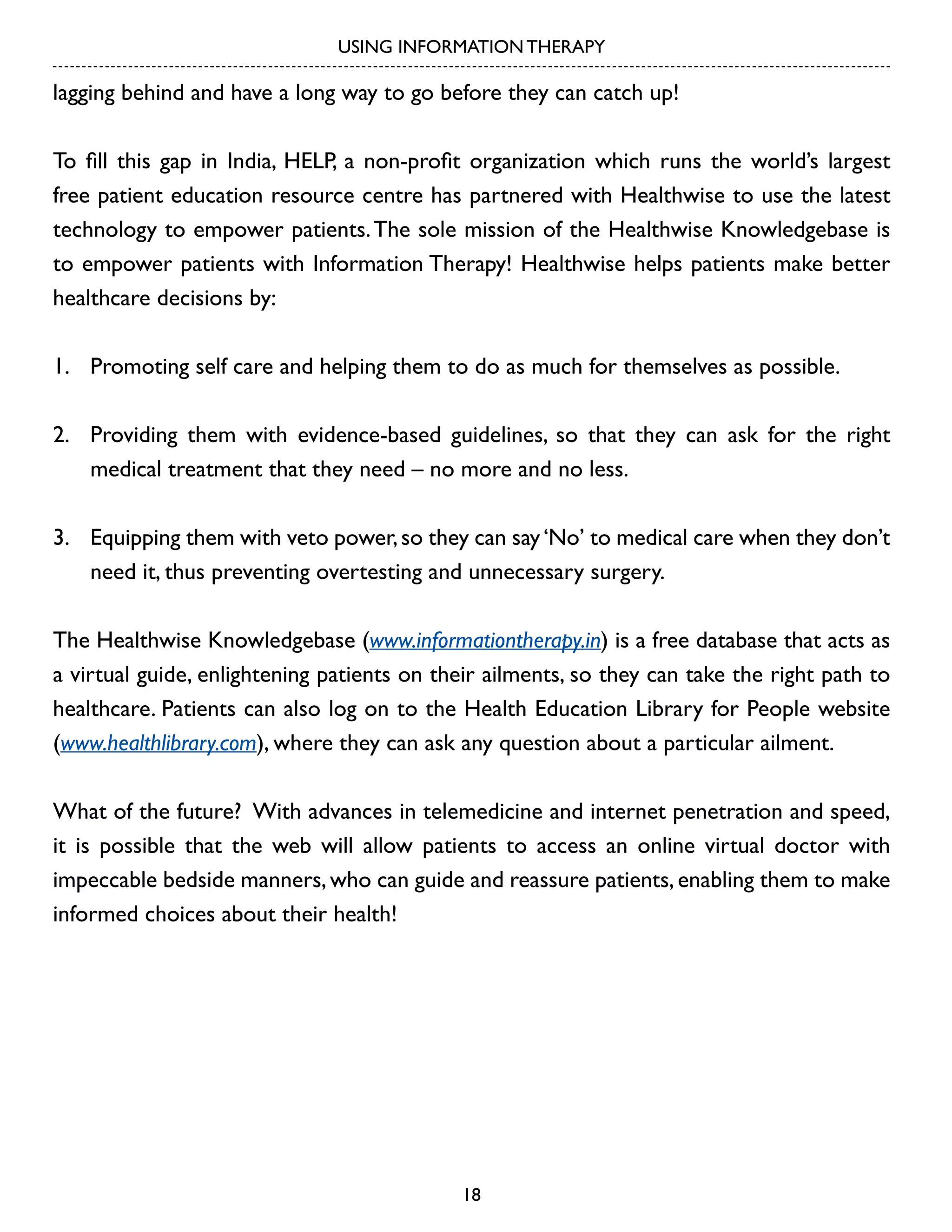 USING INFORMATION THERAPY

lagging behind and have a long way to go before they can catch up!
To fill this gap in India, HELP, a non-profit organization which runs the world’s largest
free patient education resource centre has partnered with Healthwise to use the latest
technology to empower patients. The sole mission of the Healthwise Knowledgebase is
to empower patients with Information Therapy! Healthwise helps patients make better
healthcare decisions by:
1. 	 Promoting self care and helping them to do as much for themselves as possible.
2. 	 Providing them with evidence-based guidelines, so that they can ask for the right
medical treatment that they need – no more and no less.
3. 	 Equipping them with veto power, so they can say ‘No’ to medical care when they don’t
need it, thus preventing overtesting and unnecessary surgery.
The Healthwise Knowledgebase (www.informationtherapy.in) is a free database that acts as
a virtual guide, enlightening patients on their ailments, so they can take the right path to
healthcare. Patients can also log on to the Health Education Library for People website
(www.healthlibrary.com), where they can ask any question about a particular ailment.
What of the future? With advances in telemedicine and internet penetration and speed,
it is possible that the web will allow patients to access an online virtual doctor with
impeccable bedside manners, who can guide and reassure patients, enabling them to make
informed choices about their health!

18

 